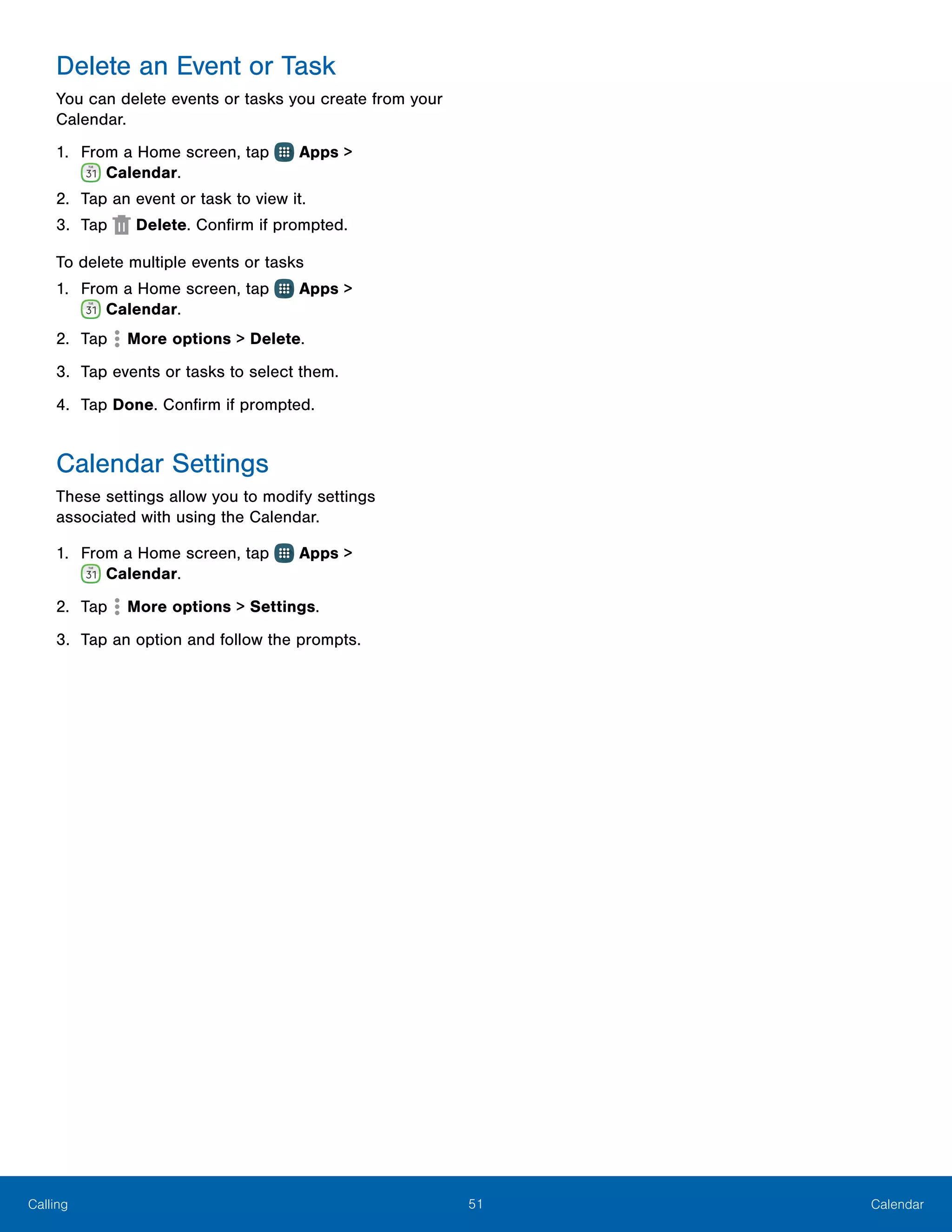 51 CalendarCalling
Delete an Event or Task
You can delete events or tasks you create from your
Calendar.
1.	 From a Home screen, tap Apps >
 Calendar.
2.	 Tap an event or task to view it.
3.	 Tap Delete. Confirm if prompted.
To delete multiple events or tasks
1.	 From a Home screen, tap Apps >
 Calendar.
2.	 Tap  More options > Delete.
3.	 Tap events or tasks to select them.
4.	 Tap Done. Confirm if prompted.
Calendar Settings
These settings allow you to modify settings
associated with using the Calendar.
1.	 From a Home screen, tap Apps >
 Calendar.
2.	 Tap More options > Settings.
3.	 Tap an option and follow the prompts.
 