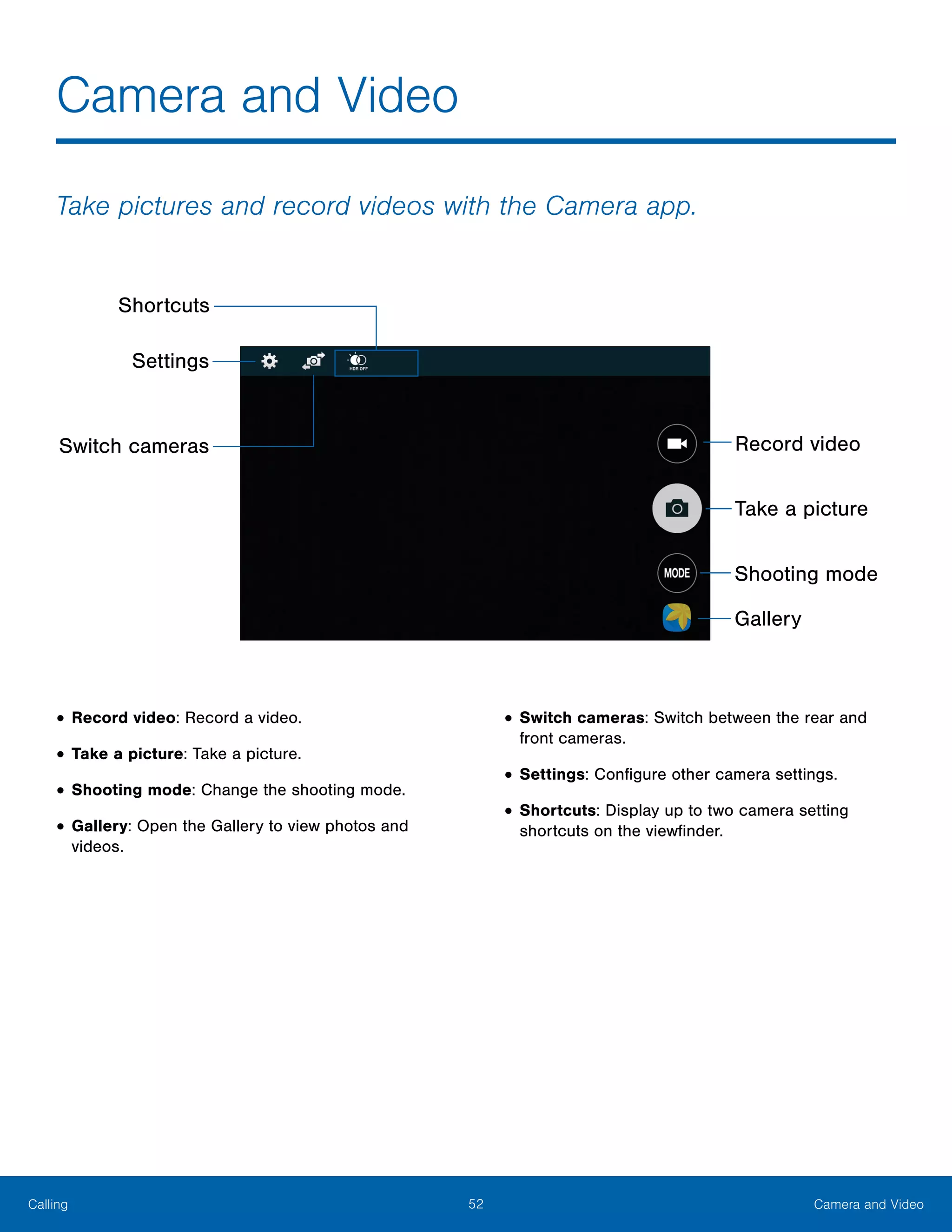 52 Camera and VideoCalling
Take pictures and record videos with the Camera app.
Switch cameras
Shortcuts
Record video
Take a picture
Shooting mode
Gallery
Settings
•	Record video: Record a video.
•	Take a picture: Take a picture.
•	Shooting mode: Change the shooting mode.
•	Gallery: Open the Gallery to view photos and
videos.
•	Switch cameras: Switch between the rear and
front cameras.
•	Settings: Configure other camera settings.
•	Shortcuts: Display up to two camera setting
shortcuts on the viewfinder.
Camera and Video
 
