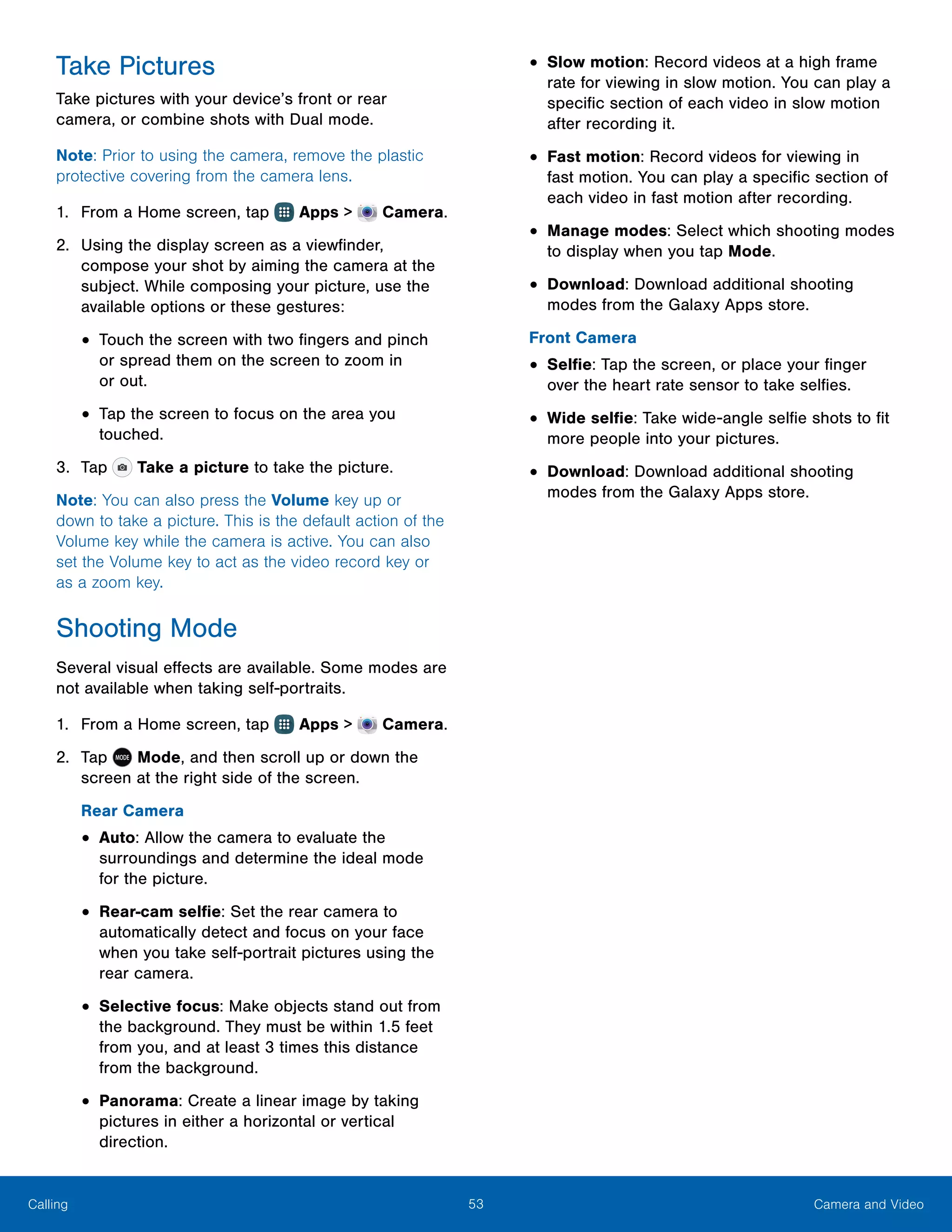 53 Camera and VideoCalling
Take Pictures
Take pictures with your device’s front or rear
camera, or combine shots with Dual mode.
Note: Prior to using the camera, remove the plastic
protective covering from the camera lens.
1.	 From a Home screen, tap Apps >  Camera.
2.	 Using the display screen as a viewfinder,
compose your shot by aiming the camera at the
subject. While composing your picture, use the
available options or these gestures:
•	Touch the screen with two fingers and pinch
or spread them on the screen to zoom in
or out.
•	Tap the screen to focus on the area you
touched.
3.	 Tap Take a picture to take the picture.
Note: You can also press the Volume key up or
down to take a picture. This is the default action of the
Volume key while the camera is active. You can also
set the Volume key to act as the video record key or
as a zoom key.
Shooting Mode
Several visual effects are available. Some modes are
not available when taking self-portraits.
1.	 From a Home screen, tap Apps >  Camera.
2.	 Tap MODE  Mode, and then scroll up or down the
screen at the right side of the screen.
Rear Camera
•	Auto: Allow the camera to evaluate the
surroundings and determine the ideal mode
for the picture.
•	Rear-cam selfie: Set the rear camera to
automatically detect and focus on your face
when you take self-portrait pictures using the
rear camera.
•	Selective focus: Make objects stand out from
the background. They must be within 1.5 feet
from you, and at least 3 times this distance
from the background.
•	Panorama: Create a linear image by taking
pictures in either a horizontal or vertical
direction.
•	Slow motion: Record videos at a high frame
rate for viewing in slow motion. You can play a
specific section of each video in slow motion
after recording it.
•	Fast motion: Record videos for viewing in
fast motion. You can play a specific section of
each video in fast motion after recording.
•	Manage modes: Select which shooting modes
to display when you tap Mode.
•	Download: Download additional shooting
modes from the Galaxy Apps store.
Front Camera
•	Selfie: Tap the screen, or place your finger
over the heart rate sensor to take selfies.
•	Wide selfie: Take wide-angle selfie shots to fit
more people into your pictures.
•	Download: Download additional shooting
modes from the Galaxy Apps store.
 