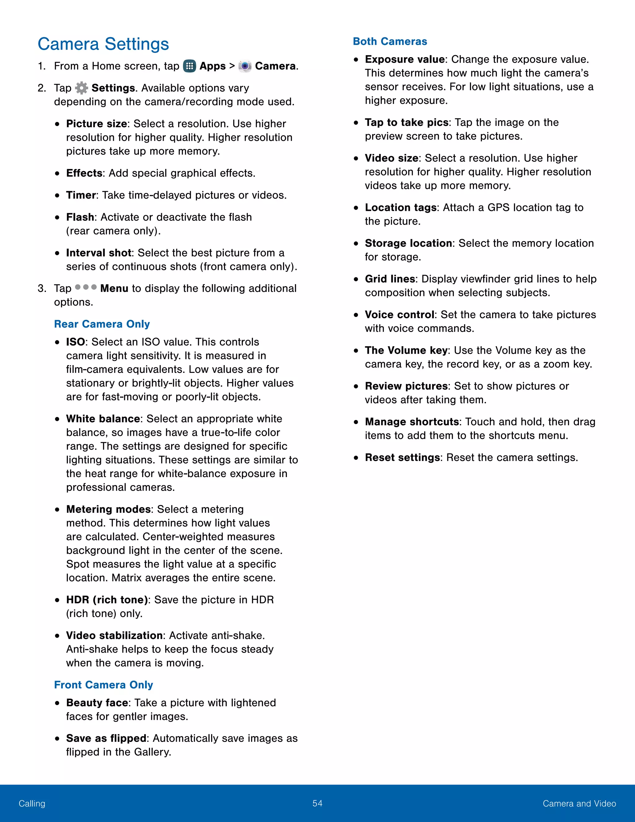 54 Camera and VideoCalling
Camera Settings
1.	 From a Home screen, tap Apps >  Camera.
2.	 Tap Settings. Available options vary
depending on the camera/recording mode used.
•	Picture size: Select a resolution. Use higher
resolution for higher quality. Higher resolution
pictures take up more memory.
•	Effects: Add special graphical effects.
•	Timer: Take time-delayed pictures or videos.
•	Flash: Activate or deactivate the flash
(rear camera only).
•	Interval shot: Select the best picture from a
series of continuous shots (front camera only).
3.	 Tap Menu to display the following additional
options.
Rear Camera Only
•	ISO: Select an ISO value. This controls
camera light sensitivity. It is measured in
film-camera equivalents. Low values are for
stationary or brightly-lit objects. Higher values
are for fast-moving or poorly-lit objects.
•	White balance: Select an appropriate white
balance, so images have a true-to-life color
range. The settings are designed for specific
lighting situations. These settings are similar to
the heat range for white-balance exposure in
professional cameras.
•	Metering modes: Select a metering
method. This determines how light values
are calculated. Center-weighted measures
background light in the center of the scene.
Spot measures the light value at a specific
location. Matrix averages the entire scene.
•	HDR (rich tone): Save the picture in HDR
(rich tone) only.
•	Video stabilization: Activate anti-shake.
Anti‑shake helps to keep the focus steady
when the camera is moving.
Front Camera Only
•	Beauty face: Take a picture with lightened
faces for gentler images.
•	Save as flipped: Automatically save images as
flipped in the Gallery.
Both Cameras
•	Exposure value: Change the exposure value.
This determines how much light the camera’s
sensor receives. For low light situations, use a
higher exposure.
•	Tap to take pics: Tap the image on the
preview screen to take pictures.
•	Video size: Select a resolution. Use higher
resolution for higher quality. Higher resolution
videos take up more memory.
•	Location tags: Attach a GPS location tag to
the picture.
•	Storage location: Select the memory location
for storage.
•	Grid lines: Display viewfinder grid lines to help
composition when selecting subjects.
•	Voice control: Set the camera to take pictures
with voice commands.
•	The Volume key: Use the Volume key as the
camera key, the record key, or as a zoom key.
•	Review pictures: Set to show pictures or
videos after taking them.
•	Manage shortcuts: Touch and hold, then drag
items to add them to the shortcuts menu.
•	Reset settings: Reset the camera settings.
 