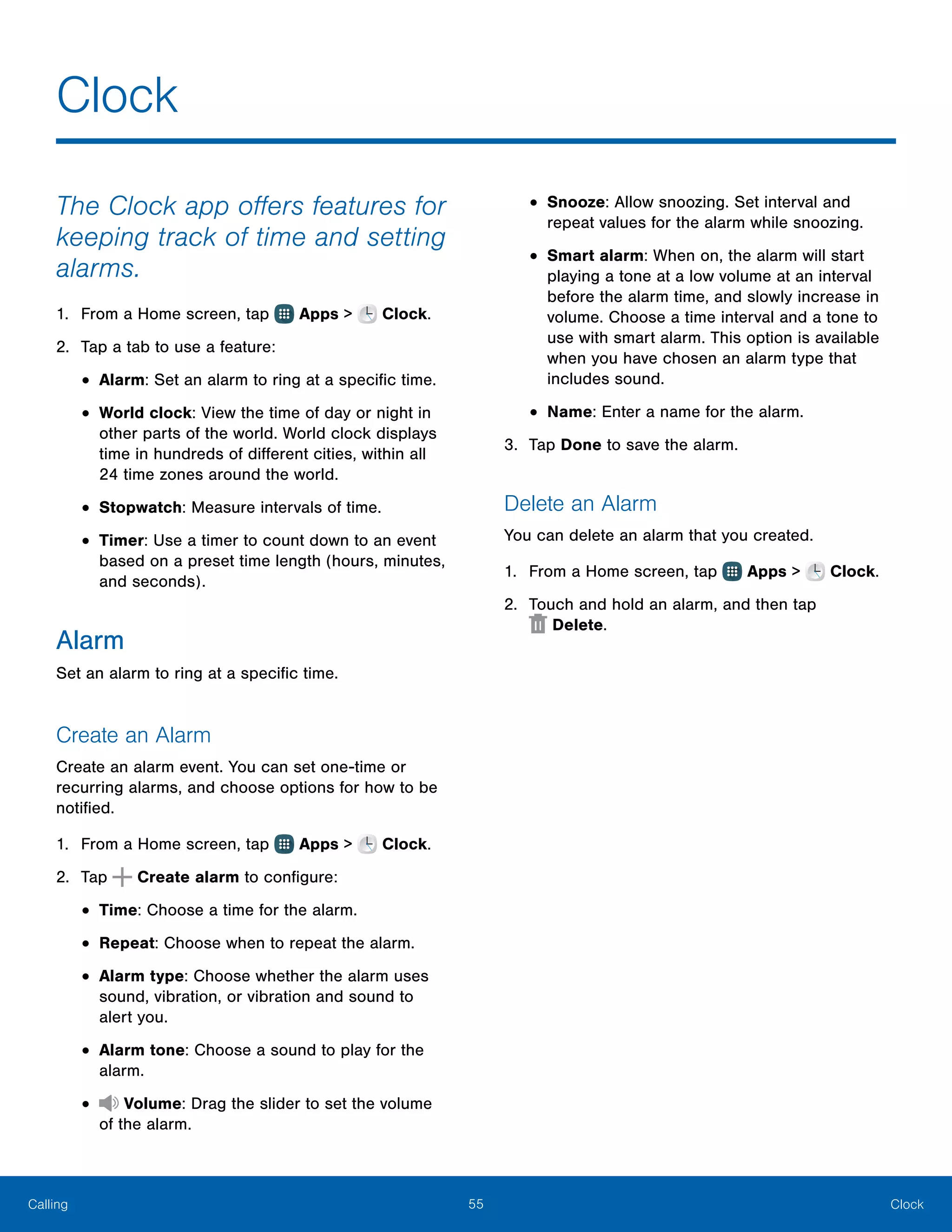 55 ClockCalling
The Clock app offers features for
keeping track of time and setting
alarms.
1.	 From a Home screen, tap Apps > Clock.
2.	 Tap a tab to use a feature:
•	Alarm: Set an alarm to ring at a specific time.
•	World clock: View the time of day or night in
other parts of the world. World clock displays
time in hundreds of different cities, within all
24 time zones around the world.
•	Stopwatch: Measure intervals of time.
•	Timer: Use a timer to count down to an event
based on a preset time length (hours, minutes,
and seconds).
Alarm
Set an alarm to ring at a specific time.
Create an Alarm
Create an alarm event. You can set one-time or
recurring alarms, and choose options for how to be
notified.
1.	 From a Home screen, tap Apps > Clock.
2.	 Tap Create alarm to configure:
•	Time: Choose a time for the alarm.
•	Repeat: Choose when to repeat the alarm.
•	Alarm type: Choose whether the alarm uses
sound, vibration, or vibration and sound to
alert you.
•	Alarm tone: Choose a sound to play for the
alarm.
•	 Volume: Drag the slider to set the volume
of the alarm.
•	Snooze: Allow snoozing. Set interval and
repeat values for the alarm while snoozing.
•	Smart alarm: When on, the alarm will start
playing a tone at a low volume at an interval
before the alarm time, and slowly increase in
volume. Choose a time interval and a tone to
use with smart alarm. This option is available
when you have chosen an alarm type that
includes sound.
•	Name: Enter a name for the alarm.
3.	 Tap Done to save the alarm.
Delete an Alarm
You can delete an alarm that you created.
1.	 From a Home screen, tap Apps > Clock.
2.	 Touch and hold an alarm, and then tap
 Delete.
Clock
 