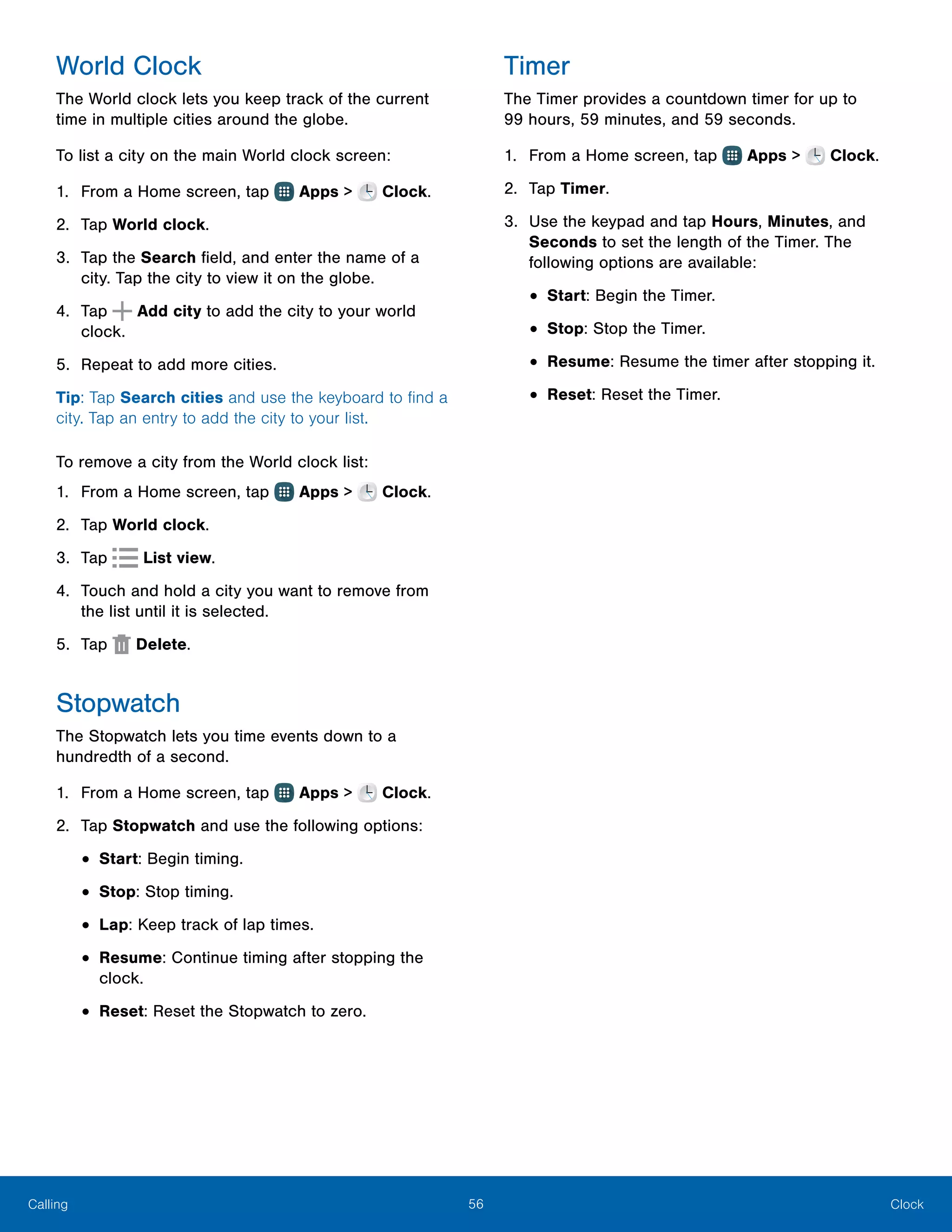 56 ClockCalling
World Clock
The World clock lets you keep track of the current
time in multiple cities around the globe.
To list a city on the main World clock screen:
1.	 From a Home screen, tap Apps > Clock.
2.	 Tap World clock.
3.	 Tap the Search field, and enter the name of a
city. Tap the city to view it on the globe.
4.	 Tap Add city to add the city to your world
clock.
5.	 Repeat to add more cities.
Tip: Tap Search cities and use the keyboard to find a
city. Tap an entry to add the city to your list.
To remove a city from the World clock list:
1.	 From a Home screen, tap Apps > Clock.
2.	 Tap World clock.
3.	 Tap List view.
4.	 Touch and hold a city you want to remove from
the list until it is selected.
5.	 Tap  Delete.
Stopwatch
The Stopwatch lets you time events down to a
hundredth of a second.
1.	 From a Home screen, tap Apps > Clock.
2.	 Tap Stopwatch and use the following options:
•	Start: Begin timing.
•	Stop: Stop timing.
•	Lap: Keep track of lap times.
•	Resume: Continue timing after stopping the
clock.
•	Reset: Reset the Stopwatch to zero.
Timer
The Timer provides a countdown timer for up to
99 hours, 59 minutes, and 59 seconds.
1.	 From a Home screen, tap Apps > Clock.
2.	 Tap Timer.
3.	 Use the keypad and tap Hours, Minutes, and
Seconds to set the length of the Timer. The
following options are available:
•	Start: Begin the Timer.
•	Stop: Stop the Timer.
•	Resume: Resume the timer after stopping it.
•	Reset: Reset the Timer.
 