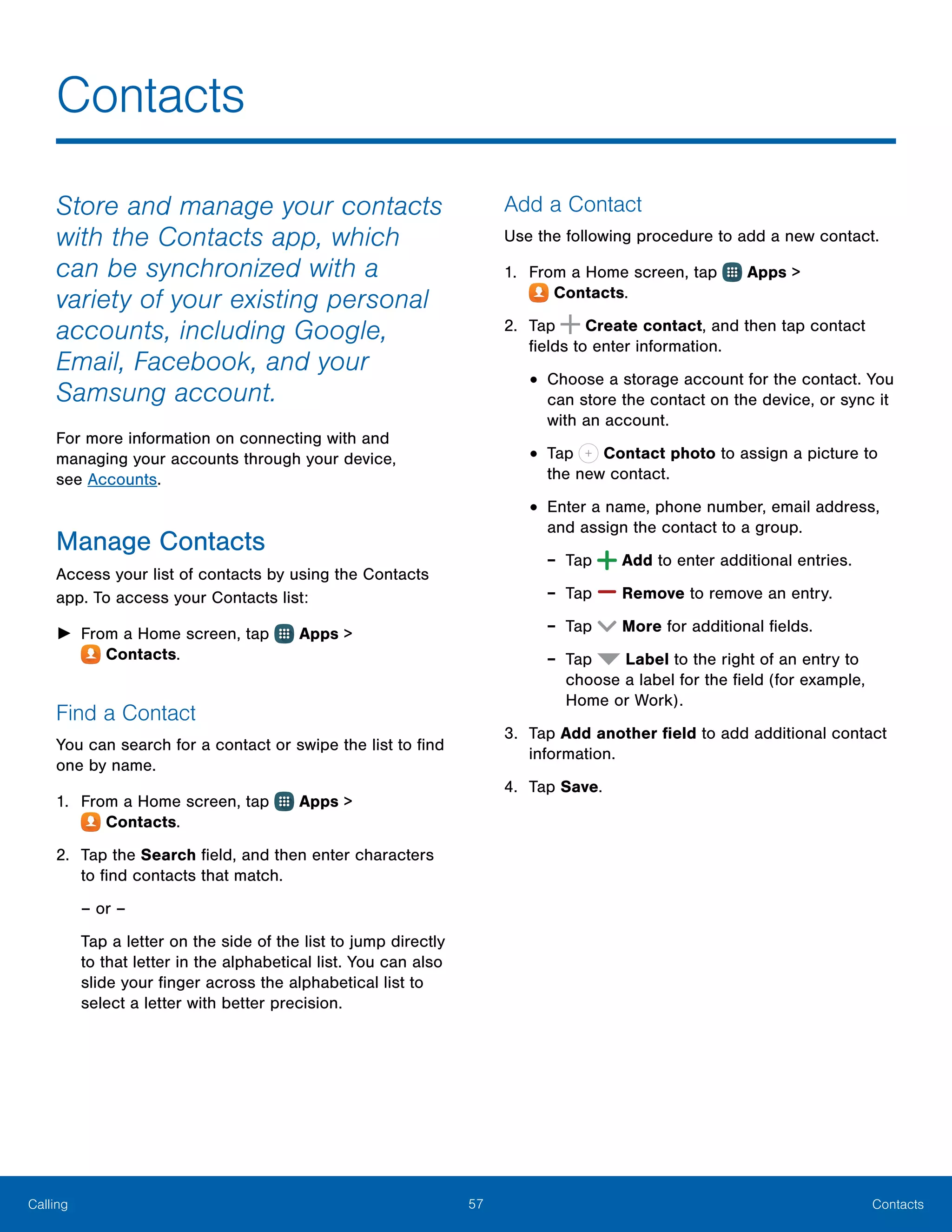 57 ContactsCalling
Store and manage your contacts
with the Contacts app, which
can be synchronized with a
variety of your existing personal
accounts, including Google,
Email, Facebook, and your
Samsung account.
For more information on connecting with and
managing your accounts through your device,
see Accounts.
Manage Contacts
Access your list of contacts by using the Contacts
app. To access your Contacts list:
►► From a Home screen, tap Apps >
 Contacts.
Find a Contact
You can search for a contact or swipe the list to find
one by name.
1.	 From a Home screen, tap Apps >
 Contacts.
2.	 Tap the Search field, and then enter characters
to find contacts that match.
– or –
Tap a letter on the side of the list to jump directly
to that letter in the alphabetical list. You can also
slide your finger across the alphabetical list to
select a letter with better precision.
Add a Contact
Use the following procedure to add a new contact.
1.	 From a Home screen, tap Apps >
 Contacts.
2.	 Tap Create contact, and then tap contact
fields to enter information.
•	Choose a storage account for the contact. You
can store the contact on the device, or sync it
with an account.
•	Tap Contact photo to assign a picture to
the new contact.
•	Enter a name, phone number, email address,
and assign the contact to a group.
-- Tap  Add to enter additional entries.
-- Tap  Remove to remove an entry.
-- Tap  More for additional fields.
-- Tap Label to the right of an entry to
choose a label for the field (for example,
Home or Work).
3.	 Tap Add another field to add additional contact
information.
4.	 Tap Save.
Contacts
 