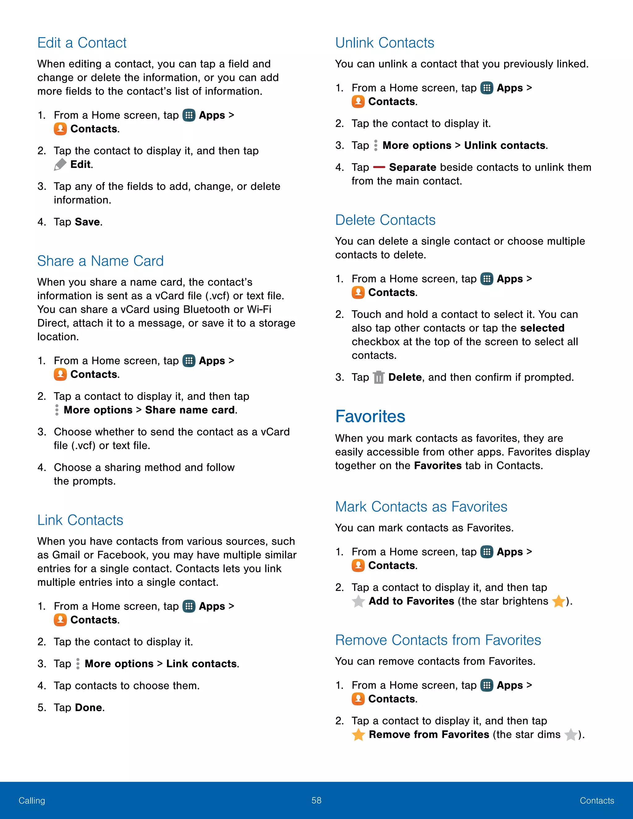58 ContactsCalling
Edit a Contact
When editing a contact, you can tap a field and
change or delete the information, or you can add
more fields to the contact’s list of information.
1.	 From a Home screen, tap Apps >
 Contacts.
2.	 Tap the contact to display it, and then tap
 Edit.
3.	 Tap any of the fields to add, change, or delete
information.
4.	 Tap Save.
Share a Name Card
When you share a name card, the contact’s
information is sent as a vCard file (.vcf) or text file.
You can share a vCard using Bluetooth or Wi-Fi
Direct, attach it to a message, or save it to a storage
location.
1.	 From a Home screen, tap Apps >
 Contacts.
2.	 Tap a contact to display it, and then tap
 More options > Share name card.
3.	 Choose whether to send the contact as a vCard
file (.vcf) or text file.
4.	 Choose a sharing method and follow
the prompts.
Link Contacts
When you have contacts from various sources, such
as Gmail or Facebook, you may have multiple similar
entries for a single contact. Contacts lets you link
multiple entries into a single contact.
1.	 From a Home screen, tap Apps >
 Contacts.
2.	 Tap the contact to display it.
3.	 Tap  More options > Link contacts.
4.	 Tap contacts to choose them.
5.	 Tap Done.
Unlink Contacts
You can unlink a contact that you previously linked.
1.	 From a Home screen, tap Apps >
 Contacts.
2.	 Tap the contact to display it.
3.	 Tap  More options > Unlink contacts.
4.	 Tap Separate beside contacts to unlink them
from the main contact.
Delete Contacts
You can delete a single contact or choose multiple
contacts to delete.
1.	 From a Home screen, tap Apps >
 Contacts.
2.	 Touch and hold a contact to select it. You can
also tap other contacts or tap the selected
checkbox at the top of the screen to select all
contacts.
3.	 Tap Delete, and then confirm if prompted.
Favorites
When you mark contacts as favorites, they are
easily accessible from other apps. Favorites display
together on the Favorites tab in Contacts.
Mark Contacts as Favorites
You can mark contacts as Favorites.
1.	 From a Home screen, tap Apps >
 Contacts.
2.	 Tap a contact to display it, and then tap
 Add to Favorites (the star brightens ).
Remove Contacts from Favorites
You can remove contacts from Favorites.
1.	 From a Home screen, tap Apps >
 Contacts.
2.	 Tap a contact to display it, and then tap
 Remove from Favorites (the star dims ).
 