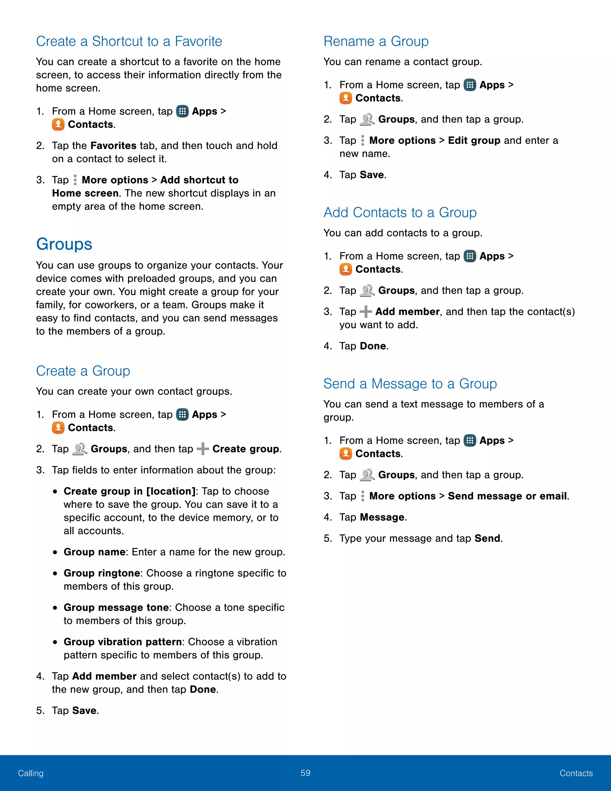 59 ContactsCalling
Create a Shortcut to a Favorite
You can create a shortcut to a favorite on the home
screen, to access their information directly from the
home screen.
1.	 From a Home screen, tap Apps >
 Contacts.
2.	 Tap the Favorites tab, and then touch and hold
on a contact to select it.
3.	 Tap  More options > Add shortcut to
Home screen. The new shortcut displays in an
empty area of the home screen.
Groups
You can use groups to organize your contacts. Your
device comes with preloaded groups, and you can
create your own. You might create a group for your
family, for coworkers, or a team. Groups make it
easy to find contacts, and you can send messages
to the members of a group.
Create a Group
You can create your own contact groups.
1.	 From a Home screen, tap Apps >
 Contacts.
2.	 Tap Groups, and then tap Create group.
3.	 Tap fields to enter information about the group:
•	Create group in [location]: Tap to choose
where to save the group. You can save it to a
specific account, to the device memory, or to
all accounts.
•	Group name: Enter a name for the new group.
•	Group ringtone: Choose a ringtone specific to
members of this group.
•	Group message tone: Choose a tone specific
to members of this group.
•	Group vibration pattern: Choose a vibration
pattern specific to members of this group.
4.	 Tap Add member and select contact(s) to add to
the new group, and then tap Done.
5.	 Tap Save.
Rename a Group
You can rename a contact group.
1.	 From a Home screen, tap Apps >
 Contacts.
2.	 Tap Groups, and then tap a group.
3.	 Tap  More options > Edit group and enter a
new name.
4.	 Tap Save.
Add Contacts to a Group
You can add contacts to a group.
1.	 From a Home screen, tap Apps >
 Contacts.
2.	 Tap Groups, and then tap a group.
3.	 Tap Add member, and then tap the contact(s)
you want to add.
4.	 Tap Done.
Send a Message to a Group
You can send a text message to members of a
group.
1.	 From a Home screen, tap Apps >
 Contacts.
2.	 Tap Groups, and then tap a group.
3.	 Tap  More options > Send message or email.
4.	 Tap Message.
5.	 Type your message and tap Send.
 