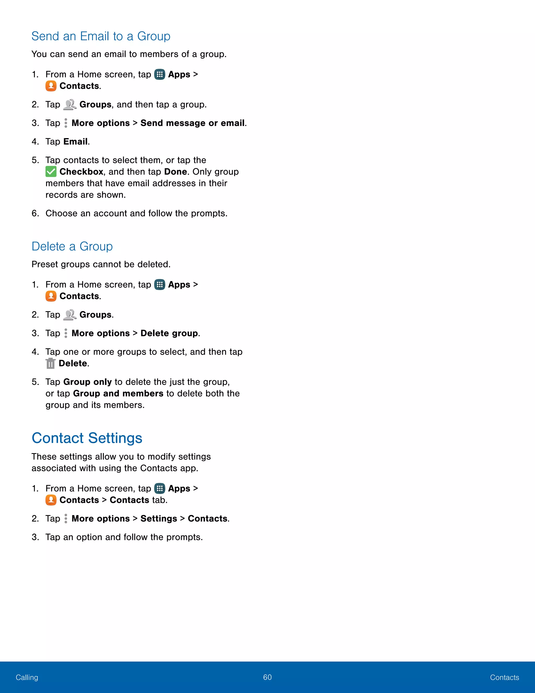 60 ContactsCalling
Send an Email to a Group
You can send an email to members of a group.
1.	 From a Home screen, tap Apps >
 Contacts.
2.	 Tap Groups, and then tap a group.
3.	 Tap  More options > Send message or email.
4.	 Tap Email.
5.	 Tap contacts to select them, or tap the
 Checkbox, and then tap Done. Only group
members that have email addresses in their
records are shown.
6.	 Choose an account and follow the prompts.
Delete a Group
Preset groups cannot be deleted.
1.	 From a Home screen, tap Apps >
 Contacts.
2.	 Tap Groups.
3.	 Tap  More options > Delete group.
4.	 Tap one or more groups to select, and then tap
Delete.
5.	 Tap Group only to delete the just the group,
or tap Group and members to delete both the
group and its members.
Contact Settings
These settings allow you to modify settings
associated with using the Contacts app.
1.	 From a Home screen, tap Apps >
 Contacts > Contacts tab.
2.	 Tap  More options > Settings > Contacts.
3.	 Tap an option and follow the prompts.
 