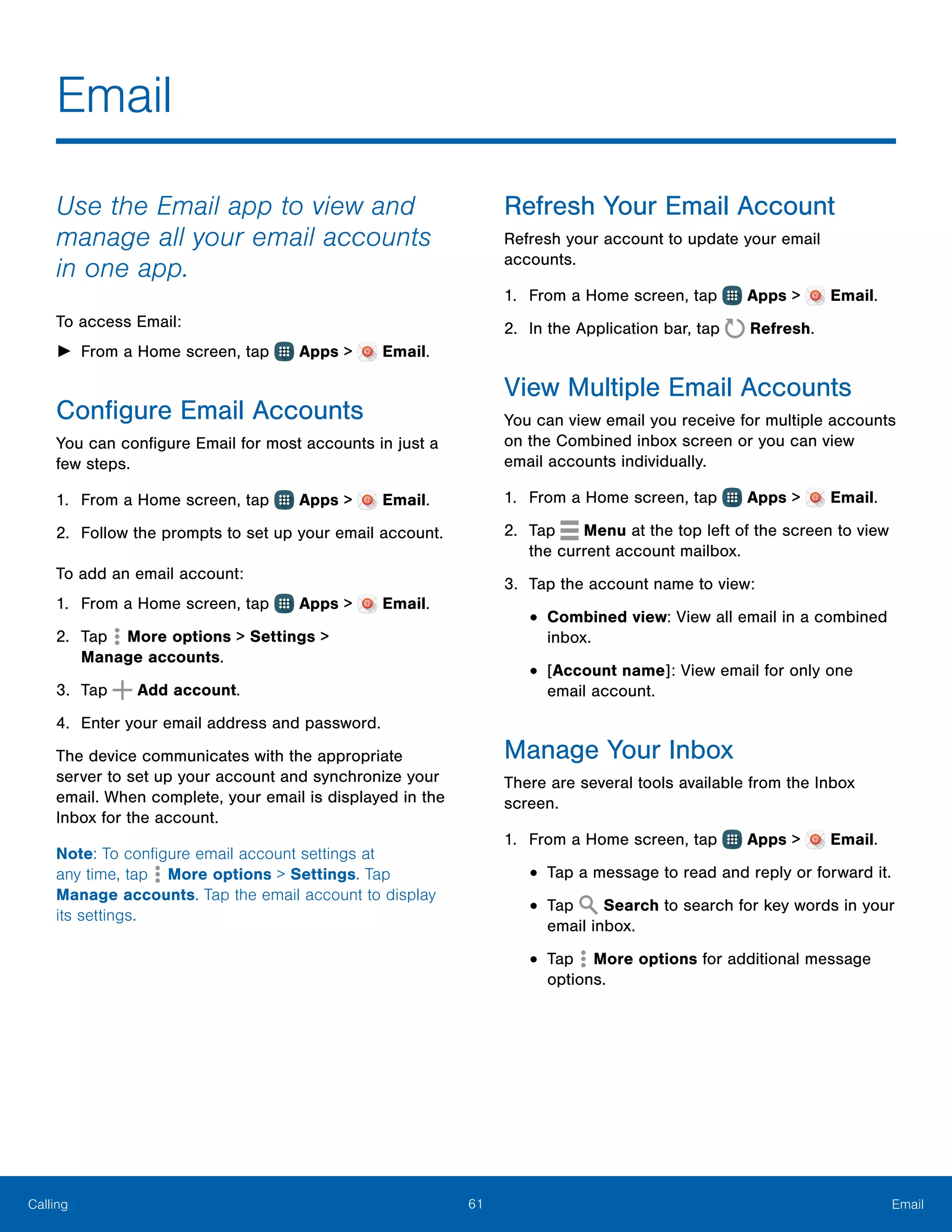 61 EmailCalling
Email
Use the Email app to view and
manage all your email accounts
in one app.
To access Email:
►► From a Home screen, tap Apps > Email.
Configure Email Accounts
You can configure Email for most accounts in just a
few steps.
1.	 From a Home screen, tap Apps > Email.
2.	 Follow the prompts to set up your email account.
To add an email account:
1.	 From a Home screen, tap Apps > Email.
2.	 Tap More options > Settings >
Manage accounts.
3.	 Tap Add account.
4.	 Enter your email address and password.
The device communicates with the appropriate
server to set up your account and synchronize your
email. When complete, your email is displayed in the
Inbox for the account.
Note: To configure email account settings at
any time, tap  More options > Settings. Tap
Manage accounts. Tap the email account to display
its settings.
Refresh Your Email Account
Refresh your account to update your email
accounts.
1.	 From a Home screen, tap Apps > Email.
2.	 In the Application bar, tap Refresh.
View Multiple Email Accounts
You can view email you receive for multiple accounts
on the Combined inbox screen or you can view
email accounts individually.
1.	 From a Home screen, tap Apps > Email.
2.	 Tap Menu at the top left of the screen to view
the current account mailbox.
3.	 Tap the account name to view:
•	Combined view: View all email in a combined
inbox.
•	[Account name]: View email for only one
email account.
Manage Your Inbox
There are several tools available from the Inbox
screen.
1.	 From a Home screen, tap Apps > Email.
•	Tap a message to read and reply or forward it.
•	Tap Search to search for key words in your
email inbox.
•	Tap More options for additional message
options.
 