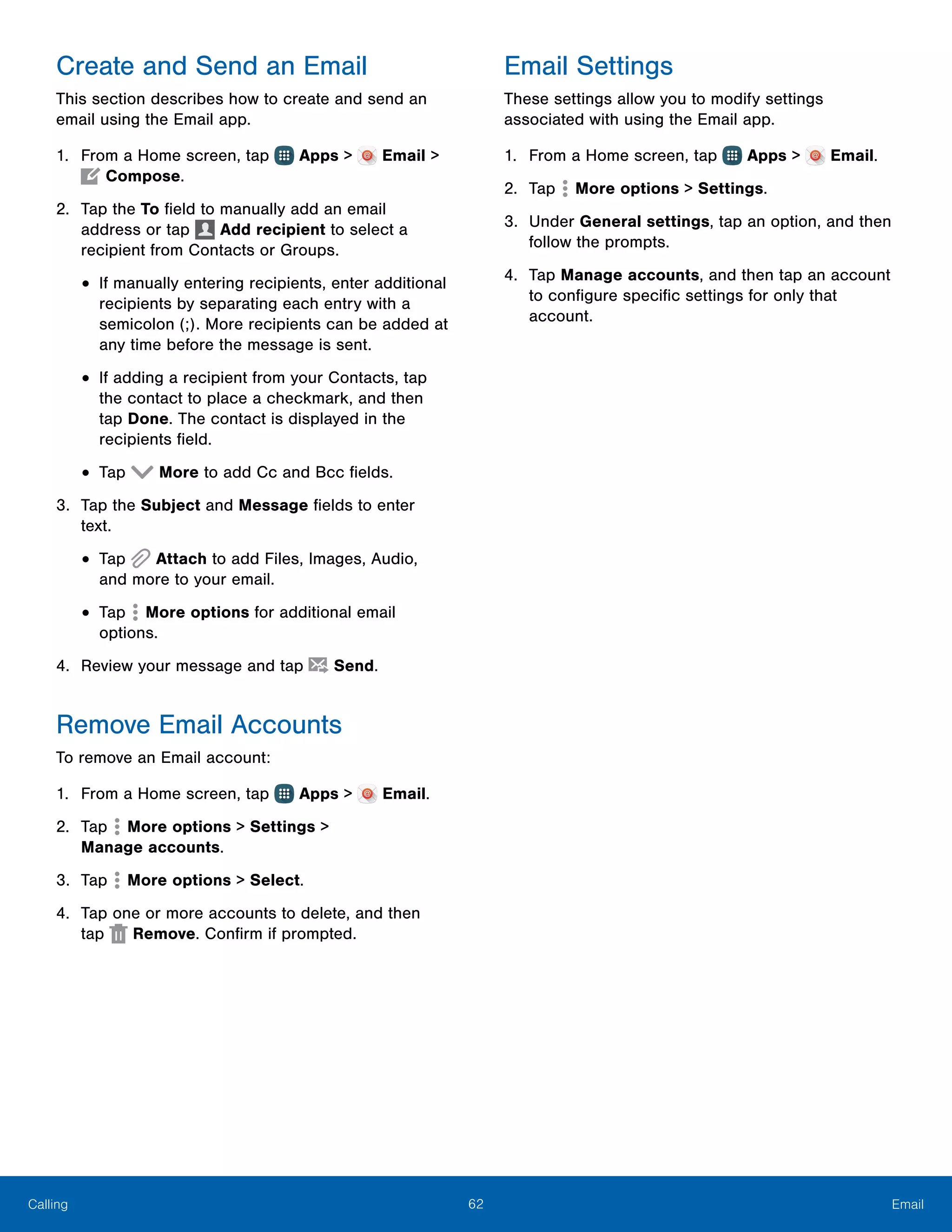 62 EmailCalling
Create and Send an Email
This section describes how to create and send an
email using the Email app.
1.	 From a Home screen, tap Apps > Email >
Compose.
2.	 Tap the To field to manually add an email
address or tap Add recipient to select a
recipient from Contacts or Groups.
•	If manually entering recipients, enter additional
recipients by separating each entry with a
semicolon (;). More recipients can be added at
any time before the message is sent.
•	If adding a recipient from your Contacts, tap
the contact to place a checkmark, and then
tap Done. The contact is displayed in the
recipients field.
•	Tap More to add Cc and Bcc fields.
3.	 Tap the Subject and Message fields to enter
text.
•	Tap Attach to add Files, Images, Audio,
and more to your email.
•	Tap  More options for additional email
options.
4.	 Review your message and tap Send.
Remove Email Accounts
To remove an Email account:
1.	 From a Home screen, tap Apps > Email.
2.	 Tap More options > Settings >
Manage accounts.
3.	 Tap  More options > Select.
4.	 Tap one or more accounts to delete, and then
tap Remove. Confirm if prompted.
Email Settings
These settings allow you to modify settings
associated with using the Email app.
1.	 From a Home screen, tap Apps > Email.
2.	 Tap  More options > Settings.
3.	 Under General settings, tap an option, and then
follow the prompts.
4.	 Tap Manage accounts, and then tap an account
to configure specific settings for only that
account.
 
