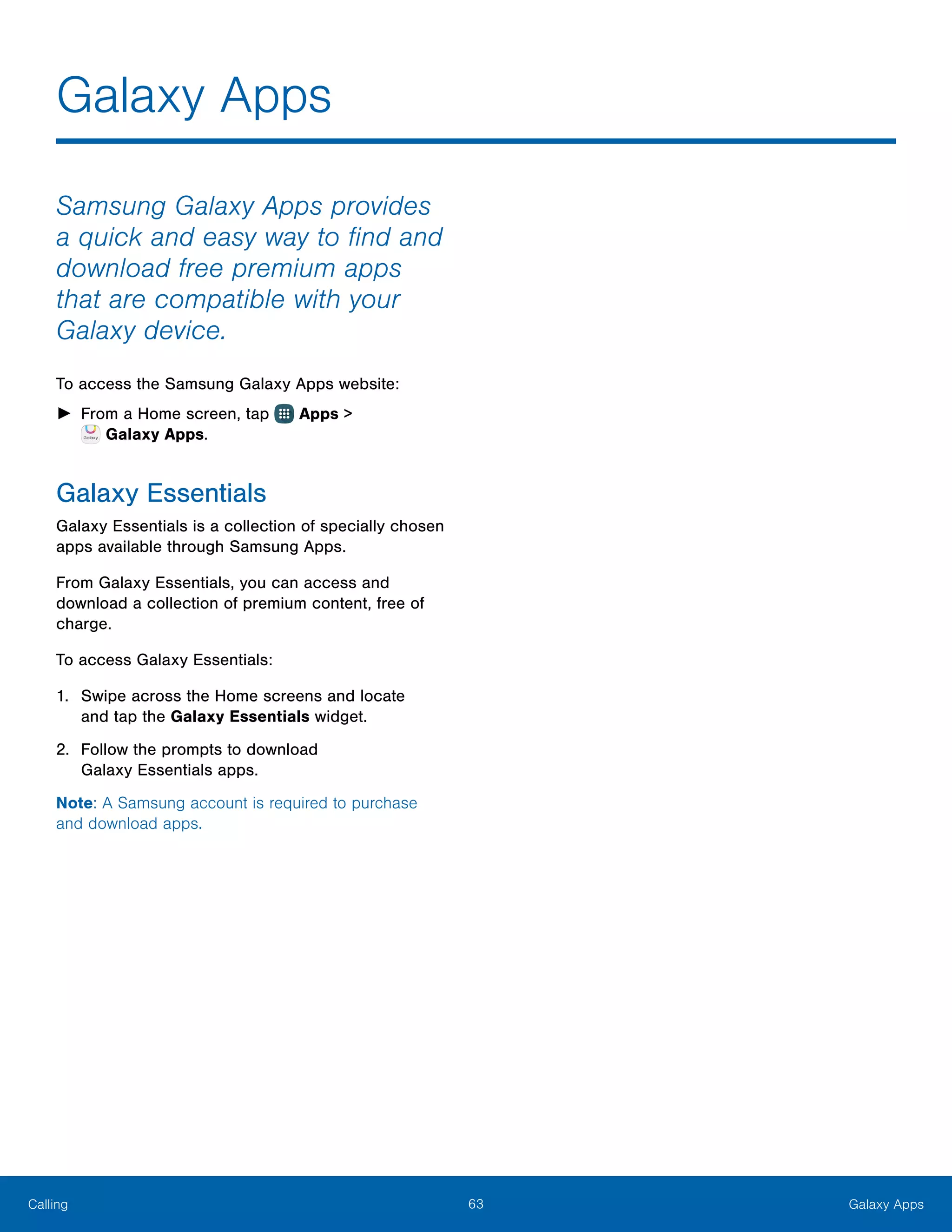 63 Galaxy AppsCalling
Samsung Galaxy Apps provides
a quick and easy way to find and
download free premium apps
that are compatible with your
Galaxy device.
To access the Samsung Galaxy Apps website:
►► From a Home screen, tap Apps >
 Galaxy Apps.
Galaxy Essentials
Galaxy Essentials is a collection of specially chosen
apps available through Samsung Apps.
From Galaxy Essentials, you can access and
download a collection of premium content, free of
charge.
To access Galaxy Essentials:
1.	 Swipe across the Home screens and locate
and tap the Galaxy Essentials widget.
2.	 Follow the prompts to download
Galaxy Essentials apps.
Note: A Samsung account is required to purchase
and download apps.
Galaxy Apps
 