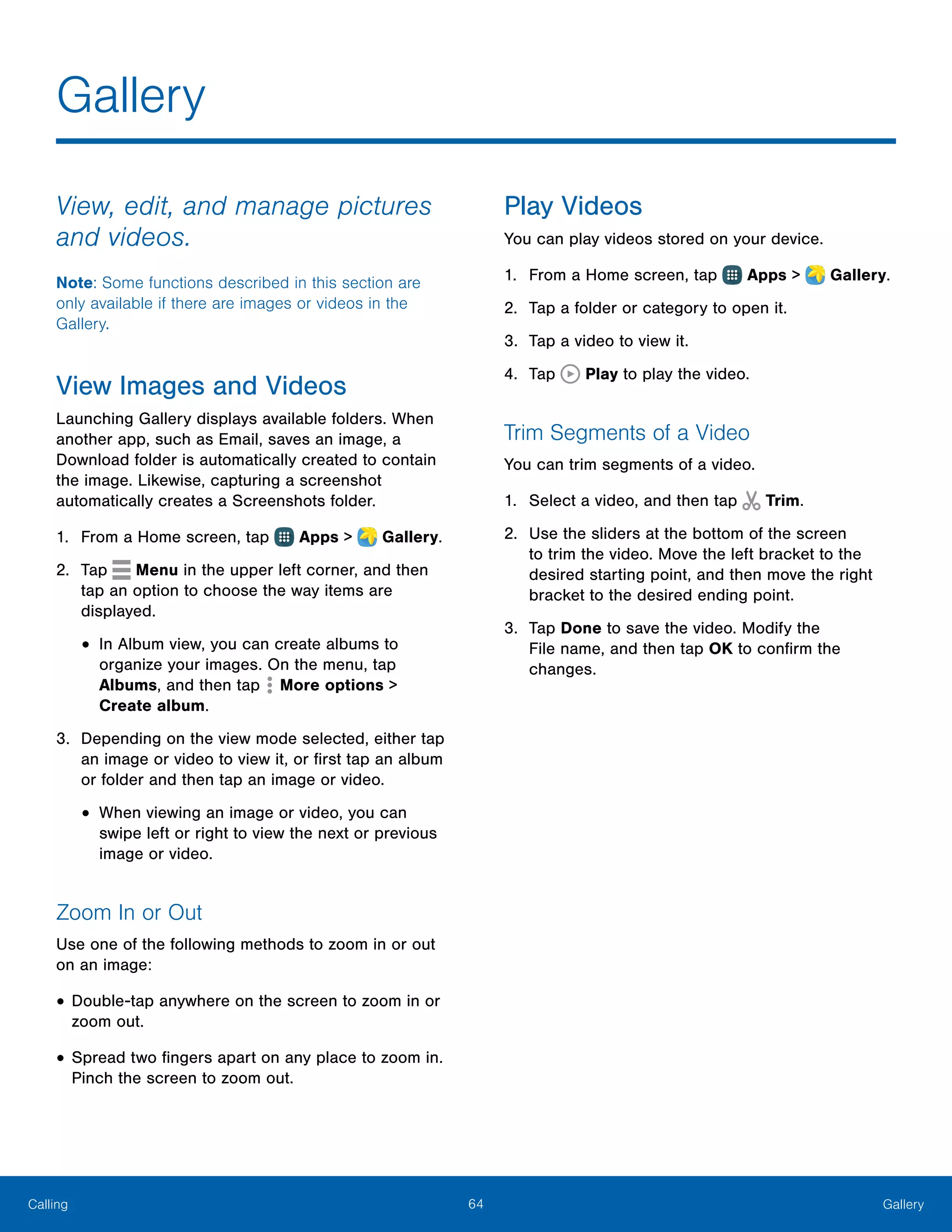 64 GalleryCalling
View, edit, and manage pictures
and videos.
Note: Some functions described in this section are
only available if there are images or videos in the
Gallery.
View Images and Videos
Launching Gallery displays available folders. When
another app, such as Email, saves an image, a
Download folder is automatically created to contain
the image. Likewise, capturing a screenshot
automatically creates a Screenshots folder.
1.	 From a Home screen, tap Apps >  Gallery.
2.	 Tap Menu in the upper left corner, and then
tap an option to choose the way items are
displayed.
•	In Album view, you can create albums to
organize your images. On the menu, tap
Albums, and then tap  More options >
Create album.
3.	 Depending on the view mode selected, either tap
an image or video to view it, or first tap an album
or folder and then tap an image or video.
•	When viewing an image or video, you can
swipe left or right to view the next or previous
image or video.
Zoom In or Out
Use one of the following methods to zoom in or out
on an image:
•	Double-tap anywhere on the screen to zoom in or
zoom out.
•	Spread two fingers apart on any place to zoom in.
Pinch the screen to zoom out.
Play Videos
You can play videos stored on your device.
1.	 From a Home screen, tap Apps >  Gallery.
2.	 Tap a folder or category to open it.
3.	 Tap a video to view it.
4.	 Tap Play to play the video.
Trim Segments of a Video
You can trim segments of a video.
1.	 Select a video, and then tap Trim.
2.	 Use the sliders at the bottom of the screen
to trim the video. Move the left bracket to the
desired starting point, and then move the right
bracket to the desired ending point.
3.	 Tap Done to save the video. Modify the
File name, and then tap OK to confirm the
changes.
Gallery
 