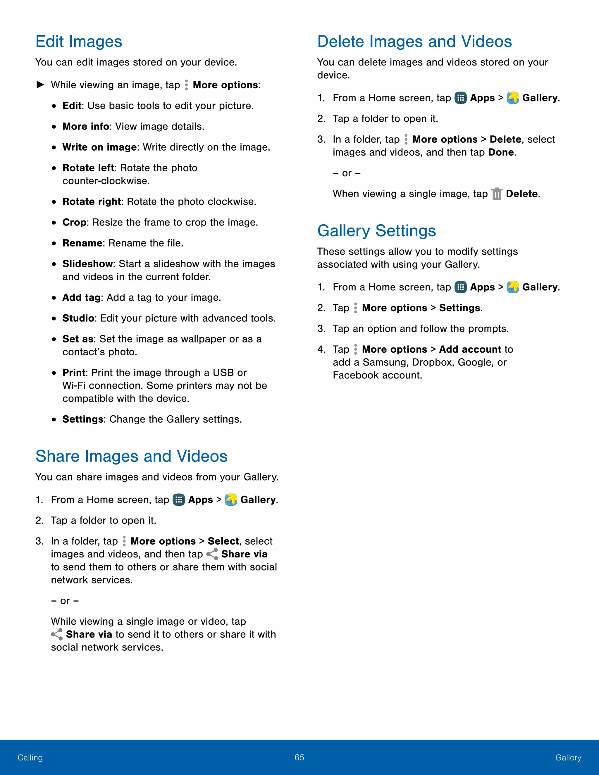 65 GalleryCalling
Edit Images
You can edit images stored on your device.
►► While viewing an image, tap  More options:
•	Edit: Use basic tools to edit your picture.
•	More info: View image details.
•	Write on image: Write directly on the image.
•	Rotate left: Rotate the photo
counter‑clockwise.
•	Rotate right: Rotate the photo clockwise.
•	Crop: Resize the frame to crop the image.
•	Rename: Rename the file.
•	Slideshow: Start a slideshow with the images
and videos in the current folder.
•	Add tag: Add a tag to your image.
•	Studio: Edit your picture with advanced tools.
•	Set as: Set the image as wallpaper or as a
contact’s photo.
•	Print: Print the image through a USB or
Wi‑Fi connection. Some printers may not be
compatible with the device.
•	Settings: Change the Gallery settings.
Share Images and Videos
You can share images and videos from your Gallery.
1.	 From a Home screen, tap Apps >  Gallery.
2.	 Tap a folder to open it.
3.	 In a folder, tap  More options > Select, select
images and videos, and then tap Share via
to send them to others or share them with social
network services.
– or –
While viewing a single image or video, tap
 Share via to send it to others or share it with
social network services.
Delete Images and Videos
You can delete images and videos stored on your
device.
1.	 From a Home screen, tap Apps >  Gallery.
2.	 Tap a folder to open it.
3.	 In a folder, tap More options > Delete, select
images and videos, and then tap Done.
– or –
When viewing a single image, tap  Delete.
Gallery Settings
These settings allow you to modify settings
associated with using your Gallery.
1.	 From a Home screen, tap Apps >  Gallery.
2.	 Tap More options > Settings.
3.	 Tap an option and follow the prompts.
4.	 Tap More options > Add account to
add a Samsung, Dropbox, Google, or
Facebook account.
 