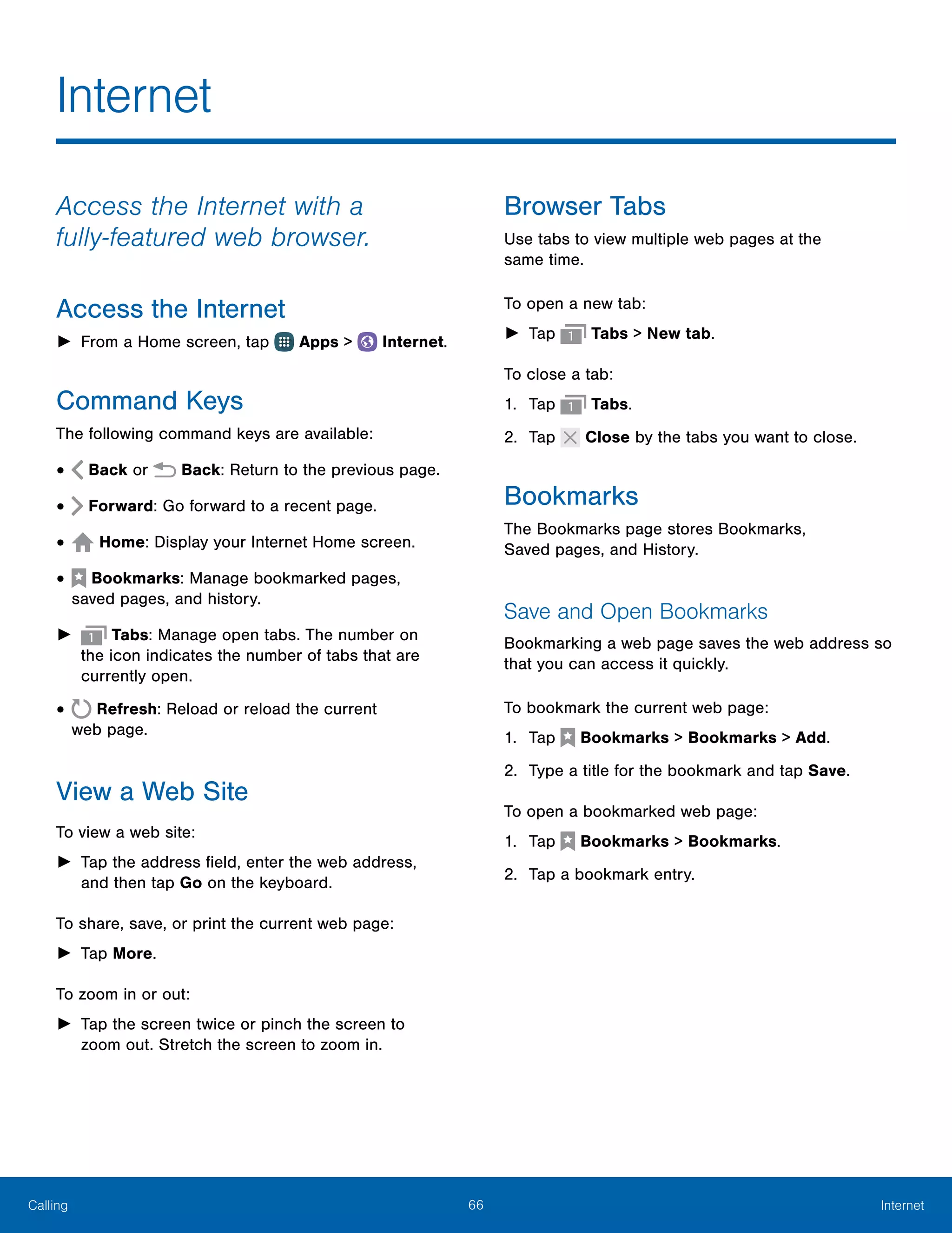 66 InternetCalling
Access the Internet with a
fully‑featured web browser.
Access the Internet
►► From a Home screen, tap Apps >  Internet.
Command Keys
The following command keys are available:
•	 Back or Back: Return to the previous page.
•	 Forward: Go forward to a recent page.
•	 Home: Display your Internet Home screen.
•	  Bookmarks: Manage bookmarked pages,
saved pages, and history.
►► Tabs: Manage open tabs. The number on
the icon indicates the number of tabs that are
currently open.
•	 Refresh: Reload or reload the current
web page.
View a Web Site
To view a web site:
►► Tap the address field, enter the web address,
and then tap Go on the keyboard.
To share, save, or print the current web page:
►► Tap More.
To zoom in or out:
►► Tap the screen twice or pinch the screen to
zoom out. Stretch the screen to zoom in.
Browser Tabs
Use tabs to view multiple web pages at the
same time.
To open a new tab:
►► Tap Tabs > New tab.
To close a tab:
1.	 Tap Tabs.
2.	 Tap Close by the tabs you want to close.
Bookmarks
The Bookmarks page stores Bookmarks,
Saved pages, and History.
Save and Open Bookmarks
Bookmarking a web page saves the web address so
that you can access it quickly.
To bookmark the current web page:
1.	 Tap  Bookmarks > Bookmarks > Add.
2.	 Type a title for the bookmark and tap Save.
To open a bookmarked web page:
1.	 Tap  Bookmarks > Bookmarks.
2.	 Tap a bookmark entry.
Internet
 