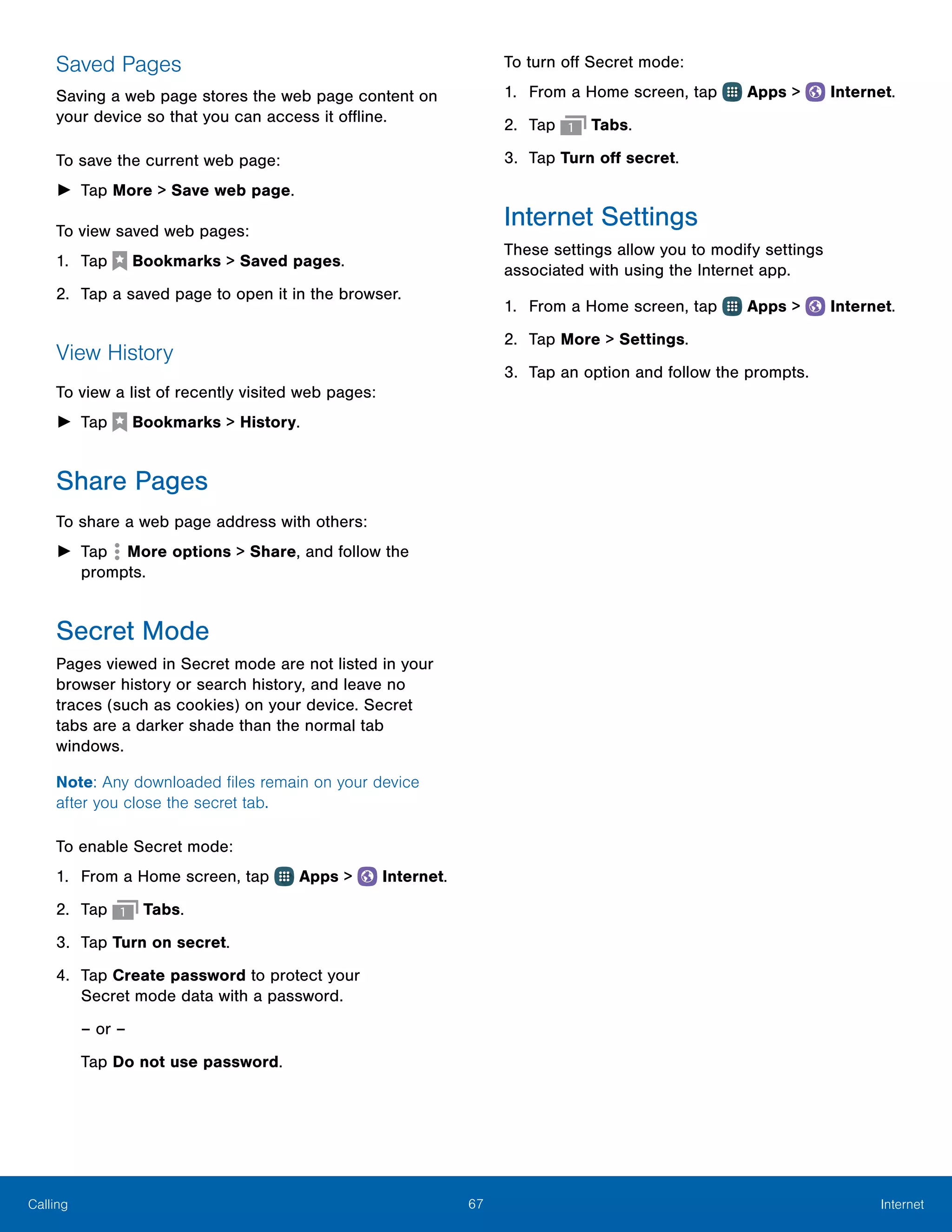 67 InternetCalling
Saved Pages
Saving a web page stores the web page content on
your device so that you can access it offline.
To save the current web page:
►► Tap More > Save web page.
To view saved web pages:
1.	 Tap  Bookmarks > Saved pages.
2.	 Tap a saved page to open it in the browser.
View History
To view a list of recently visited web pages:
►► Tap  Bookmarks > History.
Share Pages
To share a web page address with others:
►► Tap  More options > Share, and follow the
prompts.
Secret Mode
Pages viewed in Secret mode are not listed in your
browser history or search history, and leave no
traces (such as cookies) on your device. Secret
tabs are a darker shade than the normal tab
windows.
Note: Any downloaded files remain on your device
after you close the secret tab.
To enable Secret mode:
1.	 From a Home screen, tap Apps >  Internet.
2.	 Tap Tabs.
3.	 Tap Turn on secret.
4.	 Tap Create password to protect your
Secret mode data with a password.
– or –
Tap Do not use password.
To turn off Secret mode:
1.	 From a Home screen, tap Apps >  Internet.
2.	 Tap Tabs.
3.	 Tap Turn off secret.
Internet Settings
These settings allow you to modify settings
associated with using the Internet app.
1.	 From a Home screen, tap Apps >  Internet.
2.	 Tap More > Settings.
3.	 Tap an option and follow the prompts.
 