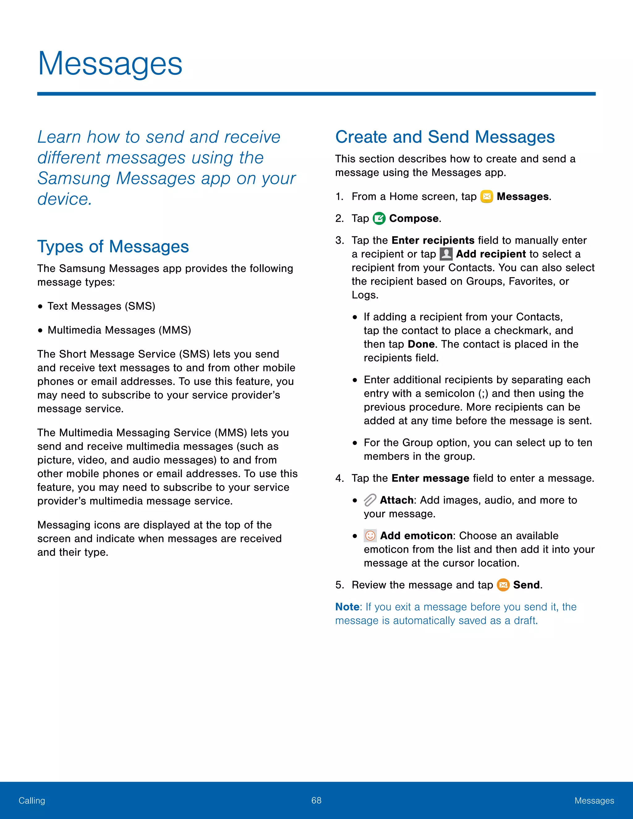 68 MessagesCalling
Learn how to send and receive
different messages using the
Samsung Messages app on your
device.
Types of Messages
The Samsung Messages app provides the following
message types:
•	Text Messages (SMS)
•	Multimedia Messages (MMS)
The Short Message Service (SMS) lets you send
and receive text messages to and from other mobile
phones or email addresses. To use this feature, you
may need to subscribe to your service provider’s
message service.
The Multimedia Messaging Service (MMS) lets you
send and receive multimedia messages (such as
picture, video, and audio messages) to and from
other mobile phones or email addresses. To use this
feature, you may need to subscribe to your service
provider’s multimedia message service.
Messaging icons are displayed at the top of the
screen and indicate when messages are received
and their type.
Create and Send Messages
This section describes how to create and send a
message using the Messages app.
1.	 From a Home screen, tap Messages.
2.	 Tap  Compose.
3.	 Tap the Enter recipients field to manually enter
a recipient or tap Add recipient to select a
recipient from your Contacts. You can also select
the recipient based on Groups, Favorites, or
Logs.
•	If adding a recipient from your Contacts,
tap the contact to place a checkmark, and
then tap Done. The contact is placed in the
recipients field.
•	Enter additional recipients by separating each
entry with a semicolon (;) and then using the
previous procedure. More recipients can be
added at any time before the message is sent.
•	For the Group option, you can select up to ten
members in the group.
4.	 Tap the Enter message field to enter a message.
•	 Attach: Add images, audio, and more to
your message.
•	 Add emoticon: Choose an available
emoticon from the list and then add it into your
message at the cursor location.
5.	 Review the message and tap Send.
Note: If you exit a message before you send it, the
message is automatically saved as a draft.
Messages
 