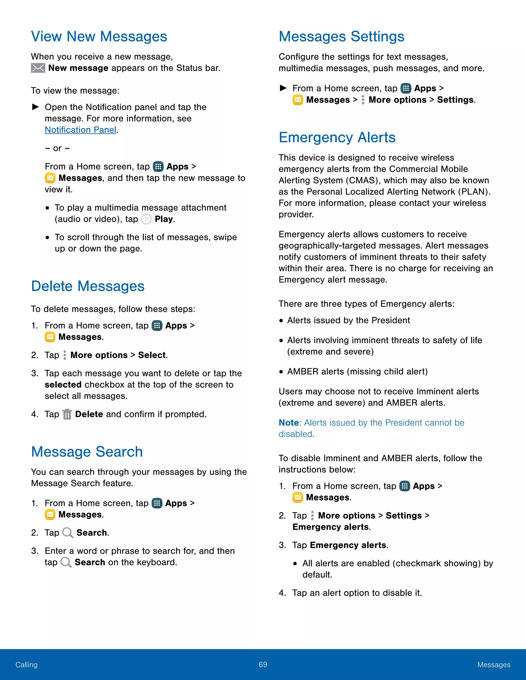 69 MessagesCalling
View New Messages
When you receive a new message,
 New message appears on the Status bar.
To view the message:
►► Open the Notification panel and tap the
message. For more information, see
Notification Panel.
– or –
From a Home screen, tap Apps >
 Messages, and then tap the new message to
view it.
•	To play a multimedia message attachment
(audio or video), tap Play.
•	To scroll through the list of messages, swipe
up or down the page.
Delete Messages
To delete messages, follow these steps:
1.	 From a Home screen, tap Apps >
 Messages.
2.	 Tap More options > Select.
3.	 Tap each message you want to delete or tap the
selected checkbox at the top of the screen to
select all messages.
4.	 Tap  Delete and confirm if prompted.
Message Search
You can search through your messages by using the
Message Search feature.
1.	 From a Home screen, tap Apps >
 Messages.
2.	 Tap Search.
3.	 Enter a word or phrase to search for, and then
tap Search on the keyboard.
Messages Settings
Configure the settings for text messages,
multimedia messages, push messages, and more.
►► From a Home screen, tap Apps >
 Messages >  More options > Settings.
Emergency Alerts
This device is designed to receive wireless
emergency alerts from the Commercial Mobile
Alerting System (CMAS), which may also be known
as the Personal Localized Alerting Network (PLAN).
For more information, please contact your wireless
provider.
Emergency alerts allows customers to receive
geographically-targeted messages. Alert messages
notify customers of imminent threats to their safety
within their area. There is no charge for receiving an
Emergency alert message.
There are three types of Emergency alerts:
•	Alerts issued by the President
•	Alerts involving imminent threats to safety of life
(extreme and severe)
•	AMBER alerts (missing child alert)
Users may choose not to receive Imminent alerts
(extreme and severe) and AMBER alerts.
Note: Alerts issued by the President cannot be
disabled.
To disable Imminent and AMBER alerts, follow the
instructions below:
1.	 From a Home screen, tap Apps >
 Messages.
2.	 Tap More options > Settings >
Emergency alerts.
3.	 Tap Emergency alerts.
•	All alerts are enabled (checkmark showing) by
default.
4.	 Tap an alert option to disable it.
 