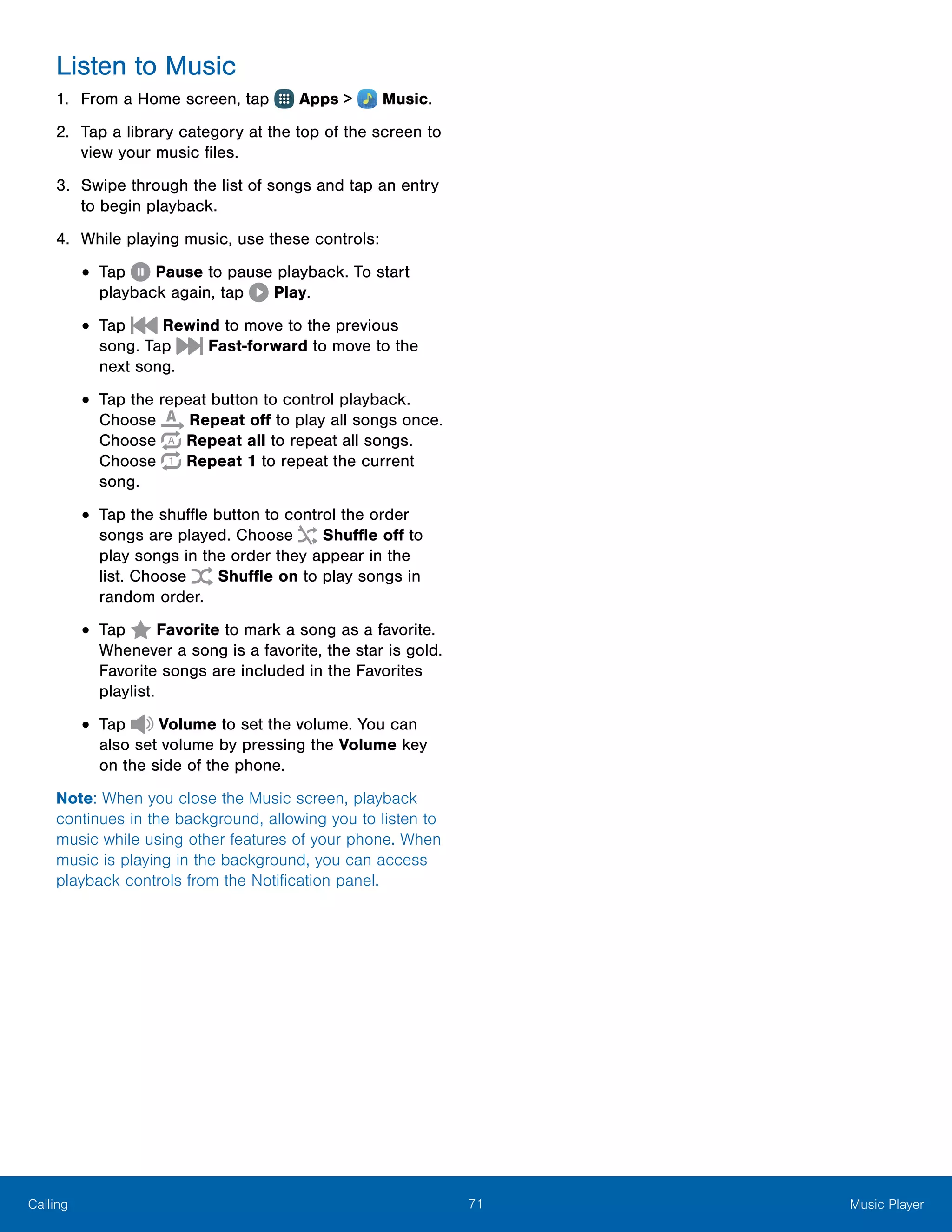 71 Music PlayerCalling
Listen to Music
1.	 From a Home screen, tap Apps >  Music.
2.	 Tap a library category at the top of the screen to
view your music files.
3.	 Swipe through the list of songs and tap an entry
to begin playback.
4.	 While playing music, use these controls:
•	Tap Pause to pause playback. To start
playback again, tap Play.
•	Tap Rewind to move to the previous
song. Tap Fast-forward to move to the
next song.
•	Tap the repeat button to control playback.
Choose Repeat off to play all songs once.
Choose Repeat all to repeat all songs.
Choose Repeat 1 to repeat the current
song.
•	Tap the shuffle button to control the order
songs are played. Choose Shuffle off to
play songs in the order they appear in the
list. Choose  Shuffle on to play songs in
random order.
•	Tap Favorite to mark a song as a favorite.
Whenever a song is a favorite, the star is gold.
Favorite songs are included in the Favorites
playlist.
•	Tap Volume to set the volume. You can
also set volume by pressing the Volume key
on the side of the phone.
Note: When you close the Music screen, playback
continues in the background, allowing you to listen to
music while using other features of your phone. When
music is playing in the background, you can access
playback controls from the Notification panel.
 