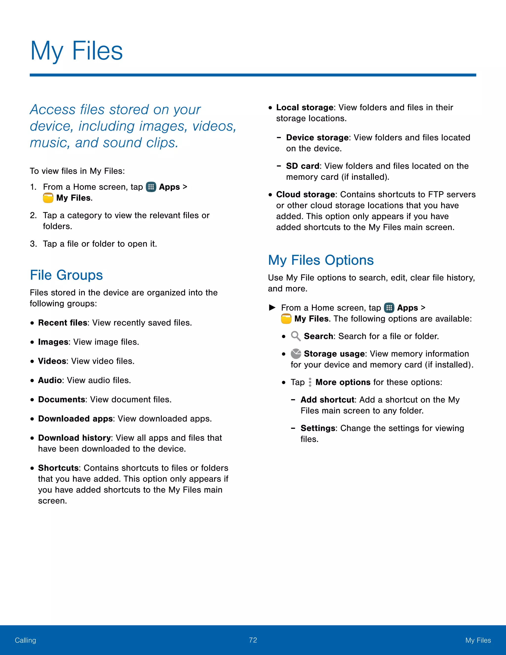 72 My FilesCalling
Access files stored on your
device, including images, videos,
music, and sound clips.
To view files in My Files:
1.	 From a Home screen, tap Apps >
 My Files.
2.	 Tap a category to view the relevant files or
folders.
3.	 Tap a file or folder to open it.
File Groups
Files stored in the device are organized into the
following groups:
•	Recent files: View recently saved files.
•	Images: View image files.
•	Videos: View video files.
•	Audio: View audio files.
•	Documents: View document files.
•	Downloaded apps: View downloaded apps.
•	Download history: View all apps and files that
have been downloaded to the device.
•	Shortcuts: Contains shortcuts to files or folders
that you have added. This option only appears if
you have added shortcuts to the My Files main
screen.
•	Local storage: View folders and files in their
storage locations.
-- Device storage: View folders and files located
on the device.
-- SD card: View folders and files located on the
memory card (if installed).
•	Cloud storage: Contains shortcuts to FTP servers
or other cloud storage locations that you have
added. This option only appears if you have
added shortcuts to the My Files main screen.
My Files Options
Use My File options to search, edit, clear file history,
and more.
►► From a Home screen, tap Apps >
 My Files. The following options are available:
•	 Search: Search for a file or folder.
•	 Storage usage: View memory information
for your device and memory card (if installed).
•	Tap More options for these options:
-- Add shortcut: Add a shortcut on the My
Files main screen to any folder.
-- Settings: Change the settings for viewing
files.
My Files
 