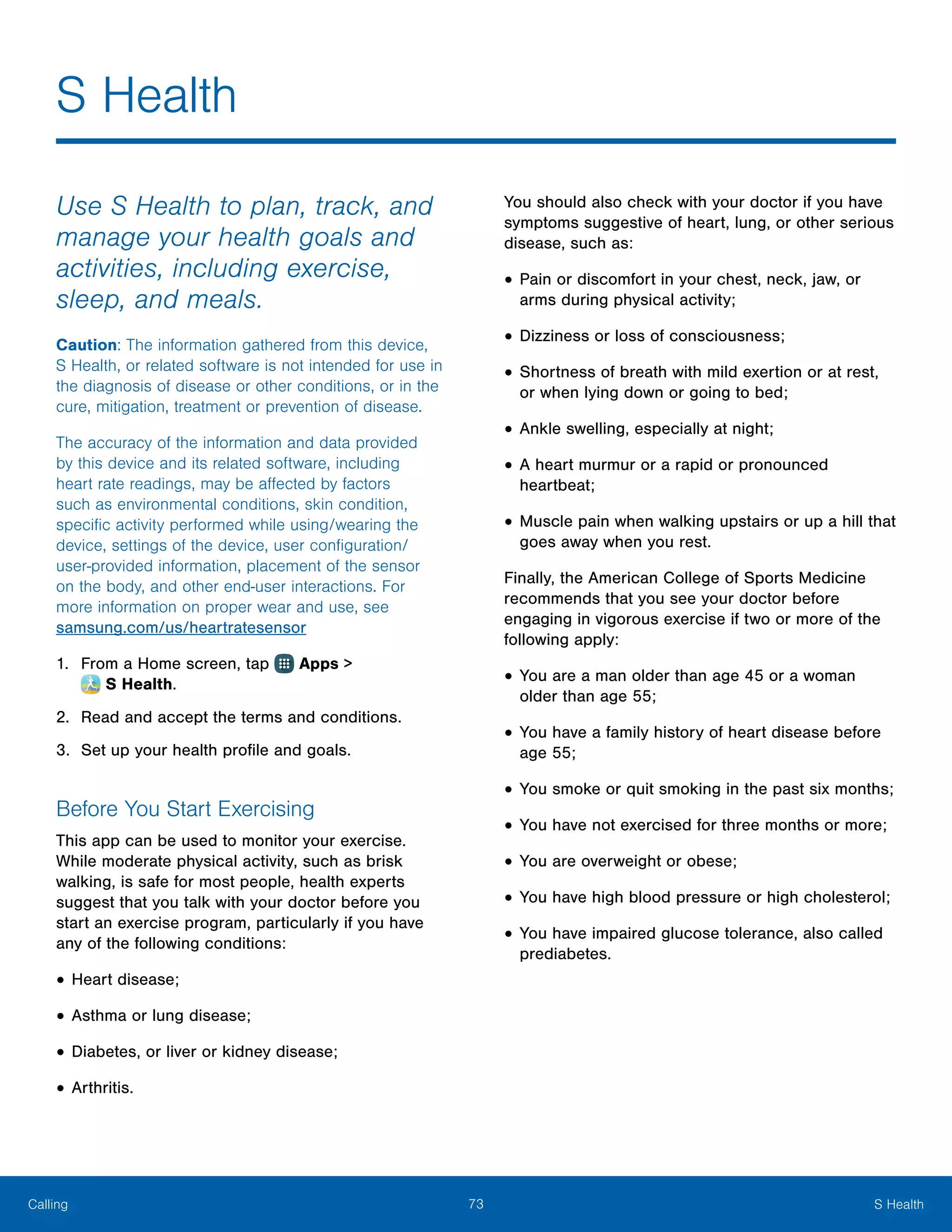 73 S HealthCalling
Use S Health to plan, track, and
manage your health goals and
activities, including exercise,
sleep, and meals.
Caution: The information gathered from this device,
S Health, or related software is not intended for use in
the diagnosis of disease or other conditions, or in the
cure, mitigation, treatment or prevention of disease.
The accuracy of the information and data provided
by this device and its related software, including
heart rate readings, may be affected by factors
such as environmental conditions, skin condition,
specific activity performed while using/wearing the
device, settings of the device, user configuration/
user-provided information, placement of the sensor
on the body, and other end-user interactions. For
more information on proper wear and use, see
samsung.com/us/heartratesensor
1.	 From a Home screen, tap Apps >
 S Health.
2.	 Read and accept the terms and conditions.
3.	 Set up your health profile and goals.
Before You Start Exercising
This app can be used to monitor your exercise.
While moderate physical activity, such as brisk
walking, is safe for most people, health experts
suggest that you talk with your doctor before you
start an exercise program, particularly if you have
any of the following conditions:
•	Heart disease;
•	Asthma or lung disease;
•	Diabetes, or liver or kidney disease;
•	Arthritis.
You should also check with your doctor if you have
symptoms suggestive of heart, lung, or other serious
disease, such as:
•	Pain or discomfort in your chest, neck, jaw, or
arms during physical activity;
•	Dizziness or loss of consciousness;
•	Shortness of breath with mild exertion or at rest,
or when lying down or going to bed;
•	Ankle swelling, especially at night;
•	A heart murmur or a rapid or pronounced
heartbeat;
•	Muscle pain when walking upstairs or up a hill that
goes away when you rest.
Finally, the American College of Sports Medicine
recommends that you see your doctor before
engaging in vigorous exercise if two or more of the
following apply:
•	You are a man older than age 45 or a woman
older than age 55;
•	You have a family history of heart disease before
age 55;
•	You smoke or quit smoking in the past six months;
•	You have not exercised for three months or more;
•	You are overweight or obese;
•	You have high blood pressure or high cholesterol;
•	You have impaired glucose tolerance, also called
prediabetes.
S Health
 