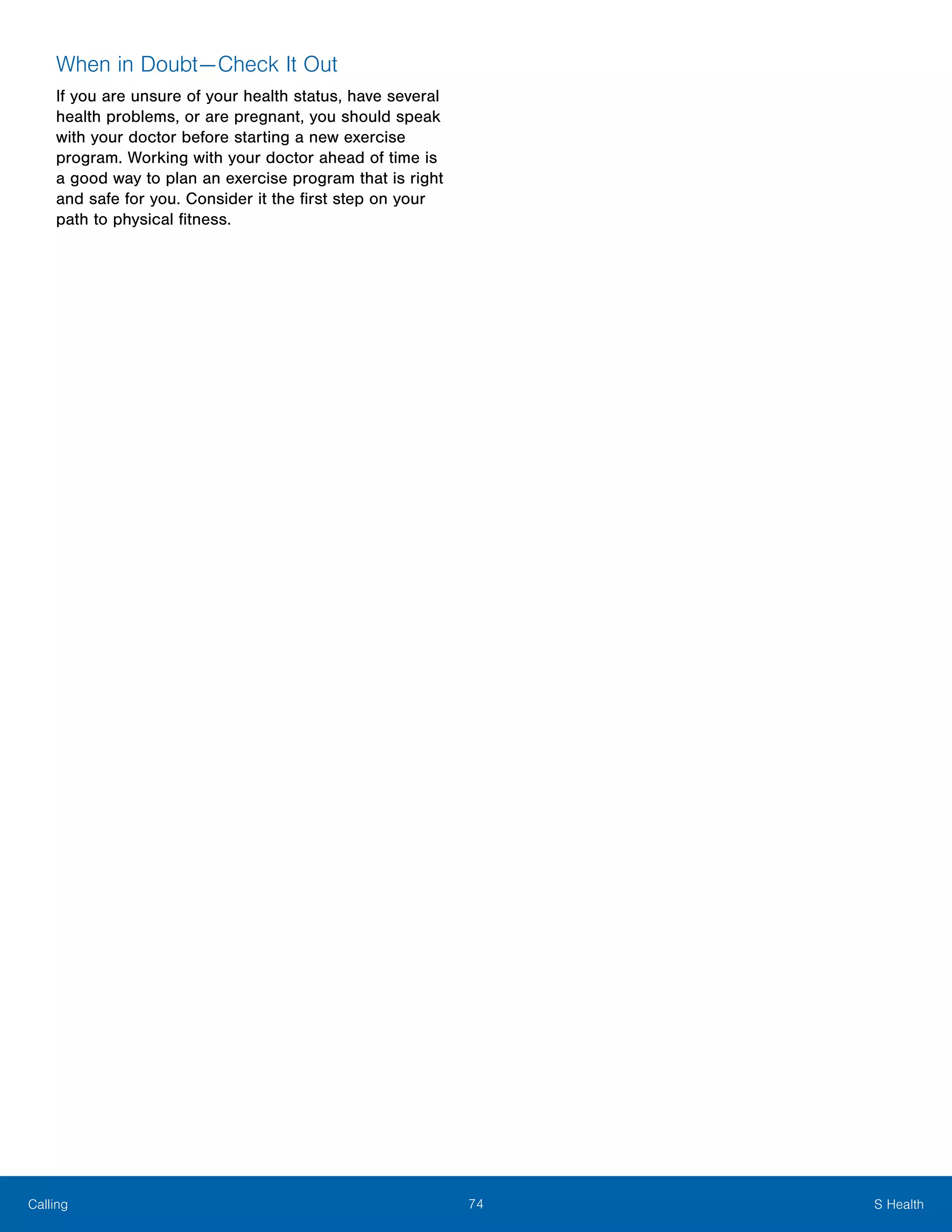 74 S HealthCalling
When in Doubt — Check It Out
If you are unsure of your health status, have several
health problems, or are pregnant, you should speak
with your doctor before starting a new exercise
program. Working with your doctor ahead of time is
a good way to plan an exercise program that is right
and safe for you. Consider it the first step on your
path to physical fitness.
 