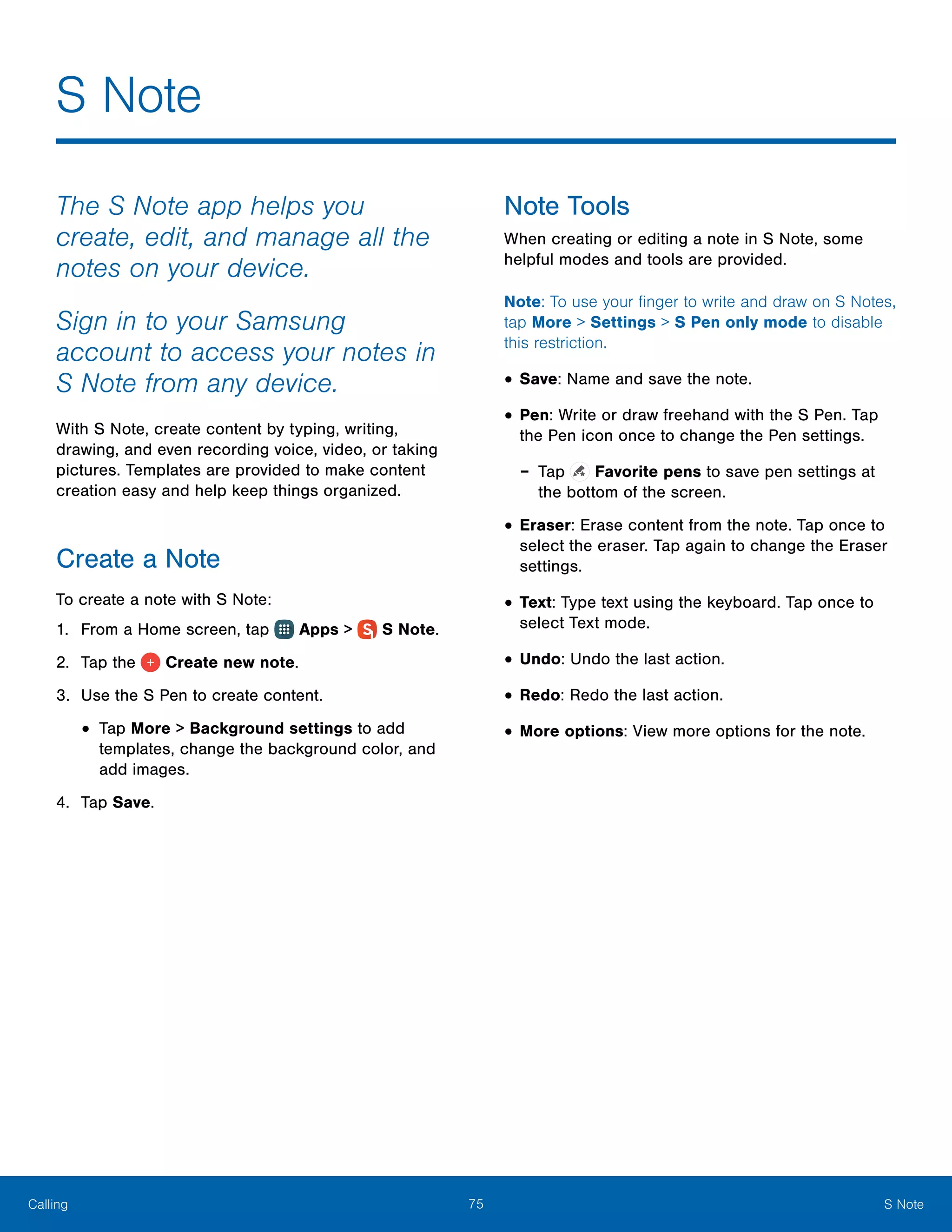 75 S NoteCalling
The S Note app helps you
create, edit, and manage all the
notes on your device.
Sign in to your Samsung
account to access your notes in
S Note from any device.
With S Note, create content by typing, writing,
drawing, and even recording voice, video, or taking
pictures. Templates are provided to make content
creation easy and help keep things organized.
Create a Note
To create a note with S Note:
1.	 From a Home screen, tap Apps >  S Note.
2.	 Tap the Create new note.
3.	 Use the S Pen to create content.
•	Tap More > Background settings to add
templates, change the background color, and
add images.
4.	 Tap Save.
Note Tools
When creating or editing a note in S Note, some
helpful modes and tools are provided.
Note: To use your finger to write and draw on S Notes,
tap More > Settings > S Pen only mode to disable
this restriction.
•	Save: Name and save the note.
•	Pen: Write or draw freehand with the S Pen. Tap
the Pen icon once to change the Pen settings.
-- Tap Favorite pens to save pen settings at
the bottom of the screen.
•	Eraser: Erase content from the note. Tap once to
select the eraser. Tap again to change the Eraser
settings.
•	Text: Type text using the keyboard. Tap once to
select Text mode.
•	Undo: Undo the last action.
•	Redo: Redo the last action.
•	More options: View more options for the note.
S Note
 