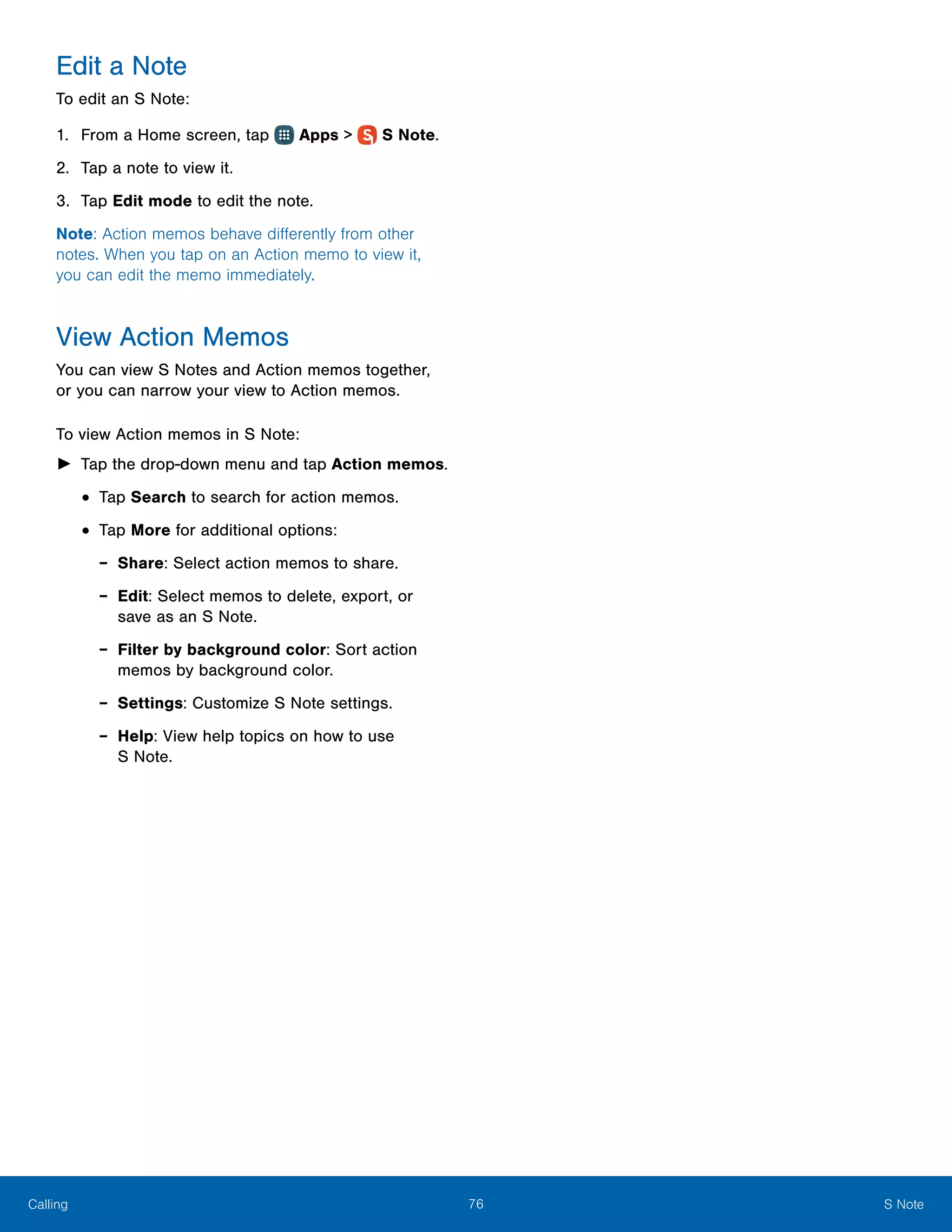 76 S NoteCalling
Edit a Note
To edit an S Note:
1.	 From a Home screen, tap Apps >  S Note.
2.	 Tap a note to view it.
3.	 Tap Edit mode to edit the note.
Note: Action memos behave differently from other
notes. When you tap on an Action memo to view it,
you can edit the memo immediately.
View Action Memos
You can view S Notes and Action memos together,
or you can narrow your view to Action memos.
To view Action memos in S Note:
►► Tap the drop-down menu and tap Action memos.
•	Tap Search to search for action memos.
•	Tap More for additional options:
-- Share: Select action memos to share.
-- Edit: Select memos to delete, export, or
save as an S Note.
-- Filter by background color: Sort action
memos by background color.
-- Settings: Customize S Note settings.
-- Help: View help topics on how to use
S Note.
 