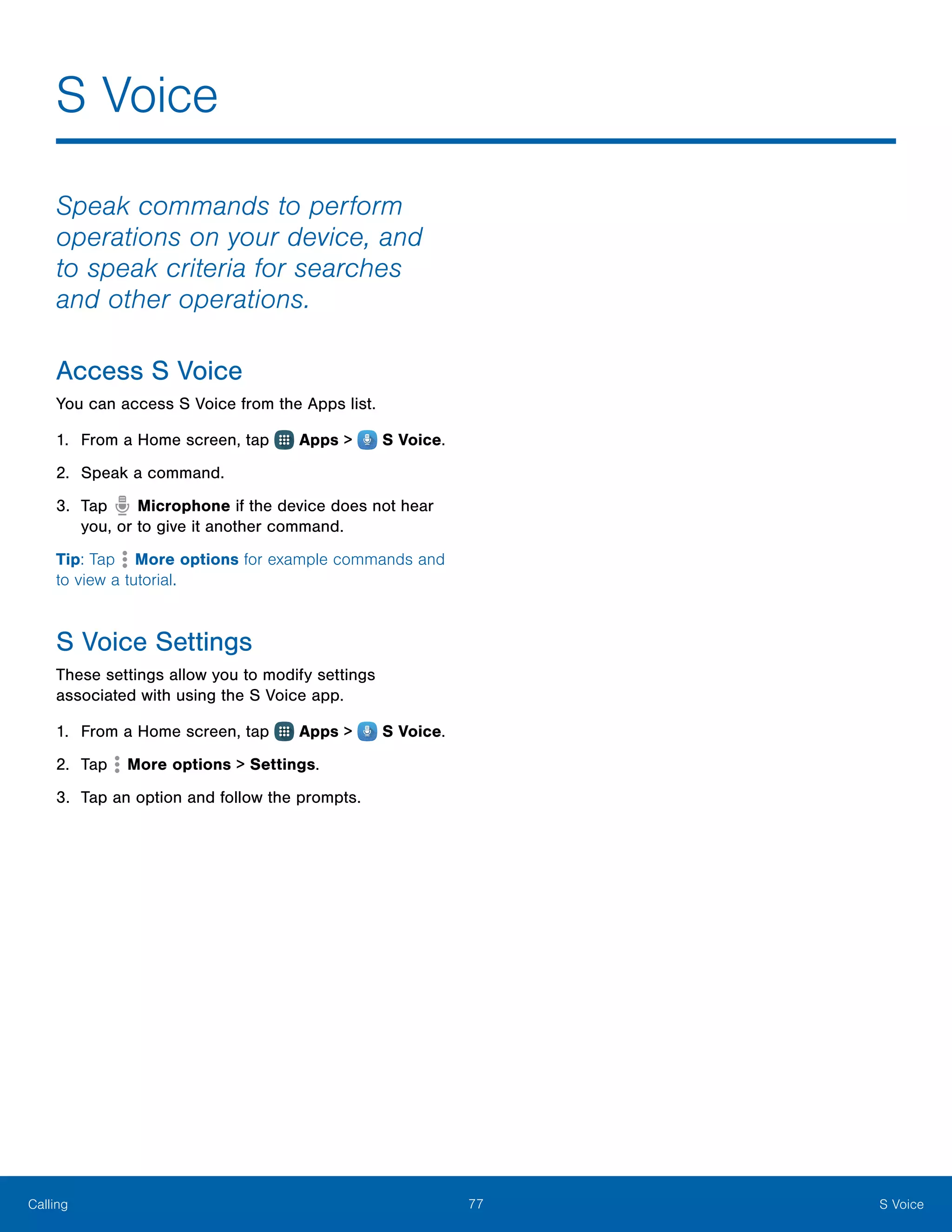 77 S VoiceCalling
S Voice
Speak commands to perform
operations on your device, and
to speak criteria for searches
and other operations.
Access S Voice
You can access S Voice from the Apps list.
1.	 From a Home screen, tap Apps >  S Voice.
2.	 Speak a command.
3.	 Tap Microphone if the device does not hear
you, or to give it another command.
Tip: Tap More options for example commands and
to view a tutorial.
S Voice Settings
These settings allow you to modify settings
associated with using the S Voice app.
1.	 From a Home screen, tap Apps >  S Voice.
2.	 Tap More options > Settings.
3.	 Tap an option and follow the prompts.
 