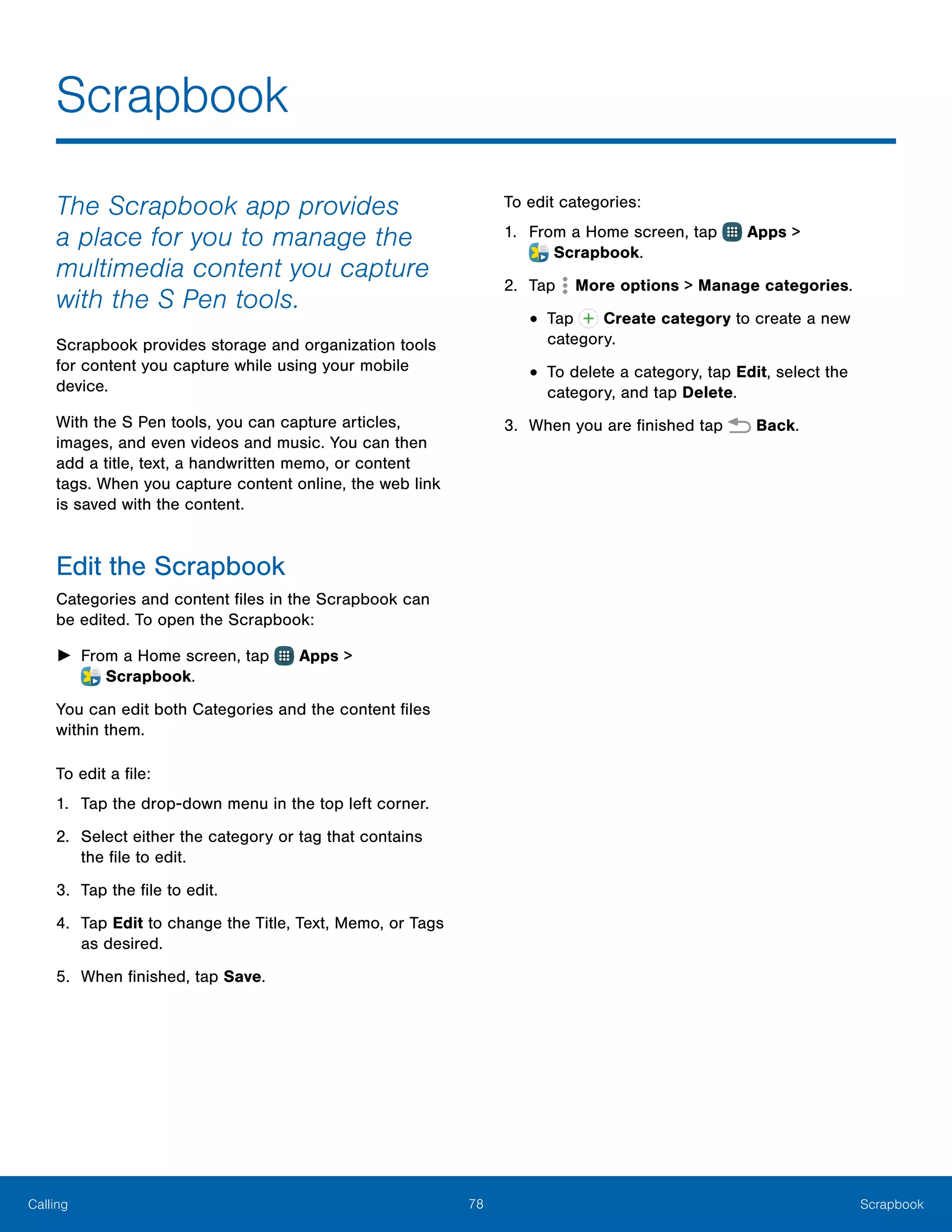 78 ScrapbookCalling
The Scrapbook app provides
a place for you to manage the
multimedia content you capture
with the S Pen tools.
Scrapbook provides storage and organization tools
for content you capture while using your mobile
device.
With the S Pen tools, you can capture articles,
images, and even videos and music. You can then
add a title, text, a handwritten memo, or content
tags. When you capture content online, the web link
is saved with the content.
Edit the Scrapbook
Categories and content files in the Scrapbook can
be edited. To open the Scrapbook:
►► From a Home screen, tap Apps >
 Scrapbook.
You can edit both Categories and the content files
within them.
To edit a file:
1.	 Tap the drop-down menu in the top left corner.
2.	 Select either the category or tag that contains
the file to edit.
3.	 Tap the file to edit.
4.	 Tap Edit to change the Title, Text, Memo, or Tags
as desired.
5.	 When finished, tap Save.
To edit categories:
1.	 From a Home screen, tap Apps >
 Scrapbook.
2.	 Tap More options > Manage categories.
•	Tap Create category to create a new
category.
•	To delete a category, tap Edit, select the
category, and tap Delete.
3.	 When you are finished tap Back.
Scrapbook
 