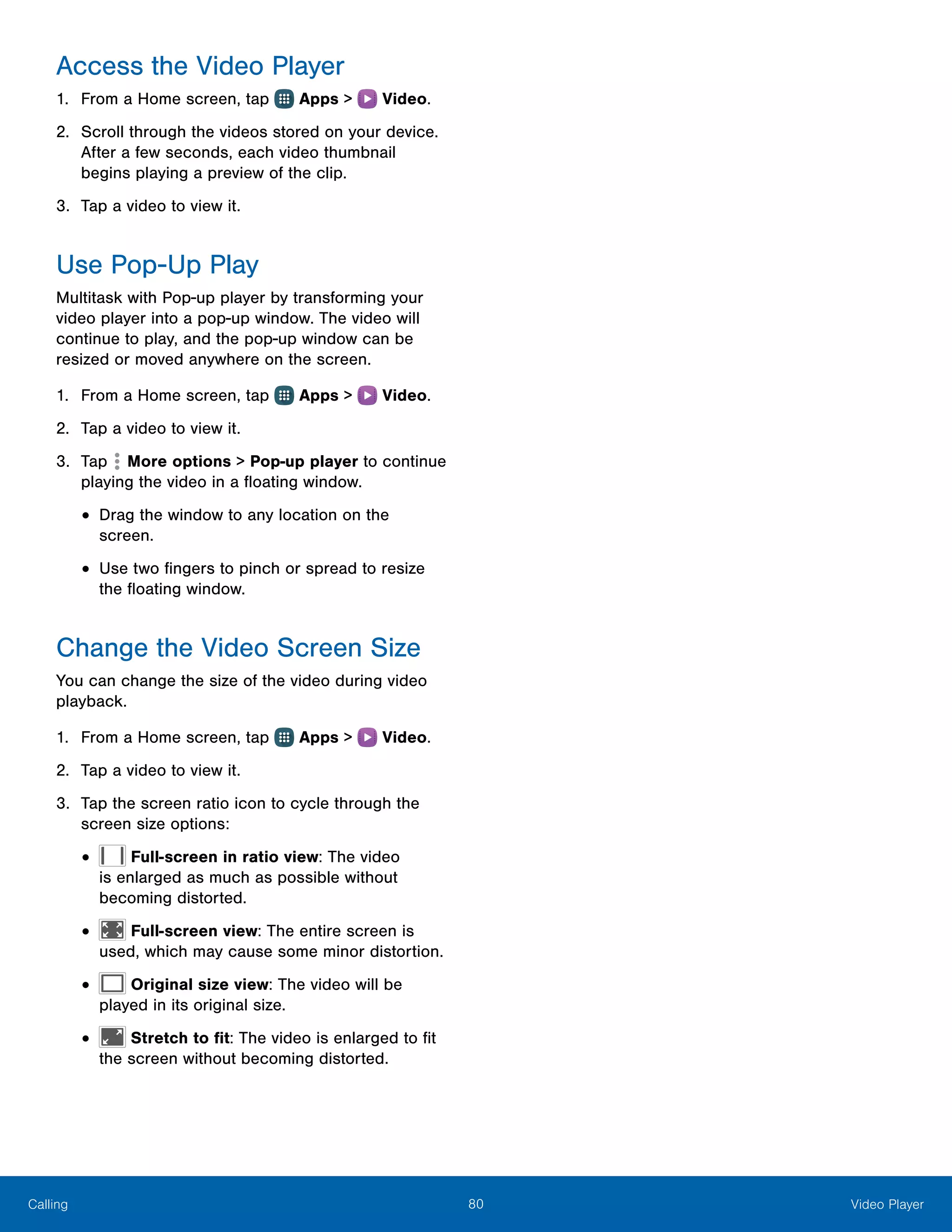 80 Video PlayerCalling
Access the Video Player
1.	 From a Home screen, tap Apps > Video.
2.	 Scroll through the videos stored on your device.
After a few seconds, each video thumbnail
begins playing a preview of the clip.
3.	 Tap a video to view it.
Use Pop‑Up Play
Multitask with Pop-up player by transforming your
video player into a pop-up window. The video will
continue to play, and the pop-up window can be
resized or moved anywhere on the screen.
1.	 From a Home screen, tap Apps > Video.
2.	 Tap a video to view it.
3.	 Tap More options > Pop-up player to continue
playing the video in a floating window.
•	Drag the window to any location on the
screen.
•	Use two fingers to pinch or spread to resize
the floating window.
Change the Video Screen Size
You can change the size of the video during video
playback.
1.	 From a Home screen, tap Apps > Video.
2.	 Tap a video to view it.
3.	 Tap the screen ratio icon to cycle through the
screen size options:
•	 Full-screen in ratio view: The video
is enlarged as much as possible without
becoming distorted.
•	 Full-screen view: The entire screen is
used, which may cause some minor distortion.
•	 Original size view: The video will be
played in its original size.
•	 Stretch to fit: The video is enlarged to fit
the screen without becoming distorted.
 