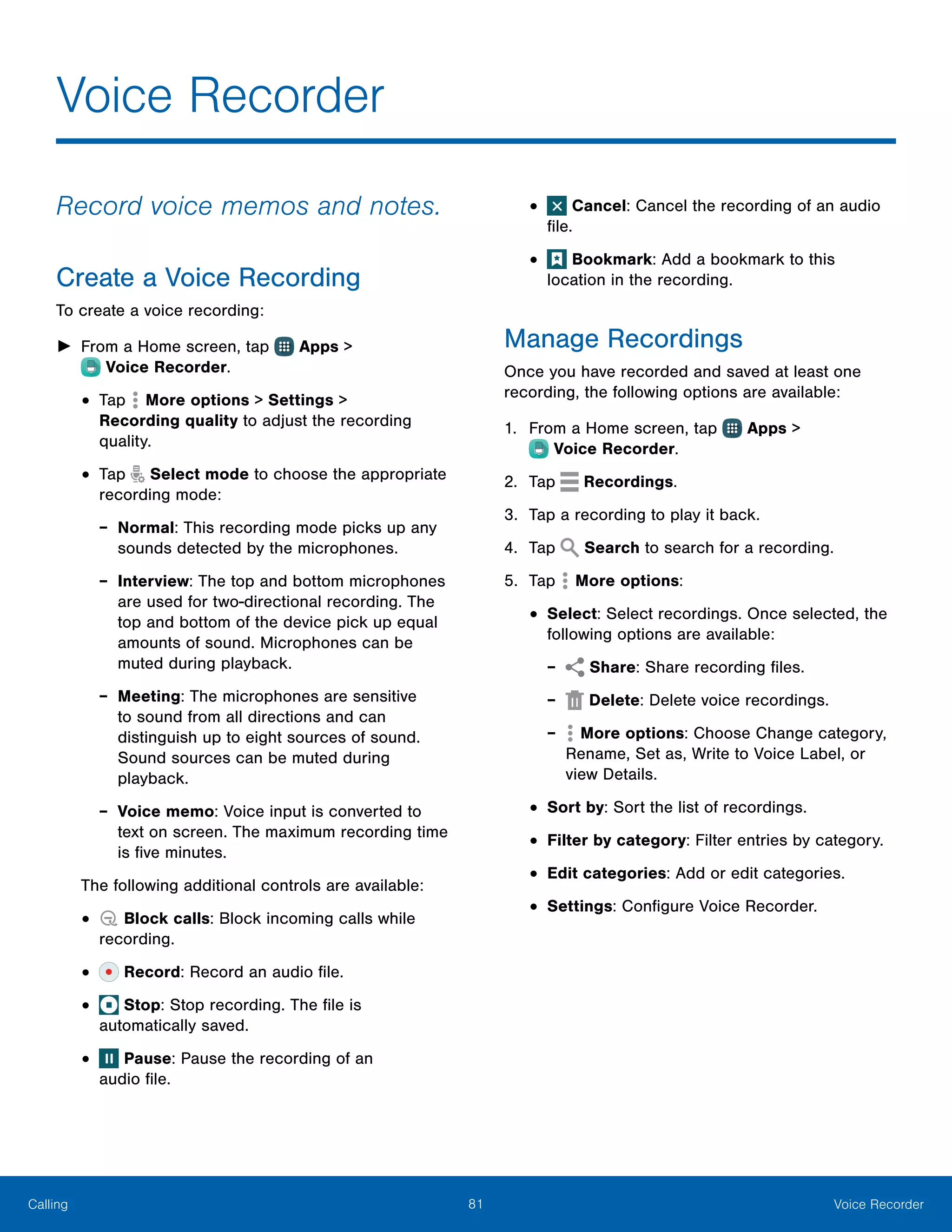 81 Voice RecorderCalling
Voice Recorder
Record voice memos and notes.
Create a Voice Recording
To create a voice recording:
►► From a Home screen, tap  Apps >
 Voice Recorder.
•	Tap  More options > Settings >
Recording quality to adjust the recording
quality.
•	Tap Select mode to choose the appropriate
recording mode:
-- Normal: This recording mode picks up any
sounds detected by the microphones.
-- Interview: The top and bottom microphones
are used for two-directional recording. The
top and bottom of the device pick up equal
amounts of sound. Microphones can be
muted during playback.
-- Meeting: The microphones are sensitive
to sound from all directions and can
distinguish up to eight sources of sound.
Sound sources can be muted during
playback.
-- Voice memo: Voice input is converted to
text on screen. The maximum recording time
is five minutes.
The following additional controls are available:
•	 Block calls: Block incoming calls while
recording.
•	 Record: Record an audio file.
•	 Stop: Stop recording. The file is
automatically saved.
•	 Pause: Pause the recording of an
audio file.
•	 Cancel: Cancel the recording of an audio
file.
•	 Bookmark: Add a bookmark to this
location in the recording.
Manage Recordings
Once you have recorded and saved at least one
recording, the following options are available:
1.	 From a Home screen, tap  Apps >
 Voice Recorder.
2.	 Tap Recordings.
3.	 Tap a recording to play it back.
4.	 Tap Search to search for a recording.
5.	 Tap  More options:
•	Select: Select recordings. Once selected, the
following options are available:
-- Share: Share recording files.
-- Delete: Delete voice recordings.
-- More options: Choose Change category,
Rename, Set as, Write to Voice Label, or
view Details.
•	Sort by: Sort the list of recordings.
•	Filter by category: Filter entries by category.
•	Edit categories: Add or edit categories.
•	Settings: Configure Voice Recorder.
 