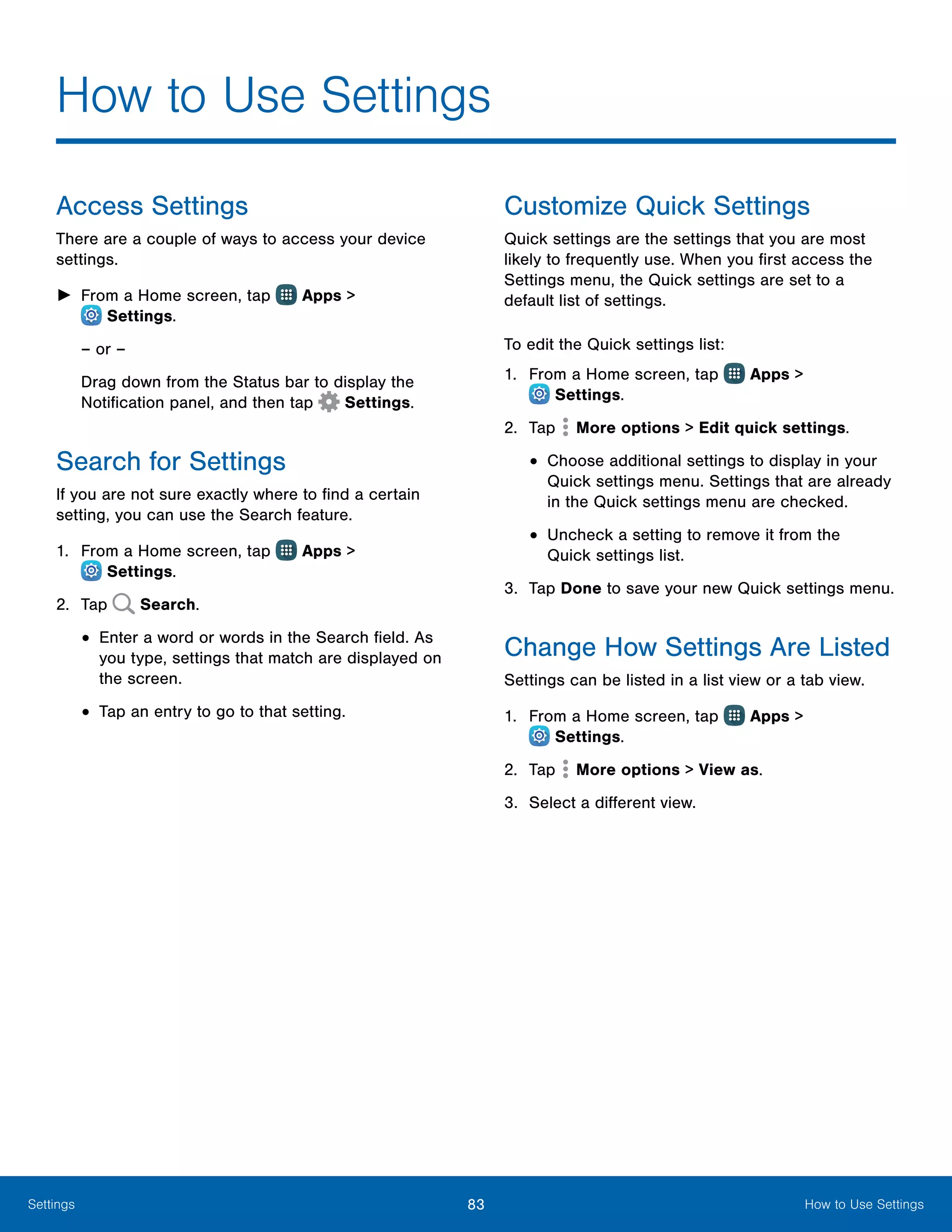 83 How to Use SettingsSettings
How to Use Settings
Access Settings
There are a couple of ways to access your device
settings.
►► From a Home screen, tap Apps >
 Settings.
– or –
Drag down from the Status bar to display the
Notification panel, and then tap  Settings.
Search for Settings
If you are not sure exactly where to find a certain
setting, you can use the Search feature.
1.	 From a Home screen, tap Apps >
 Settings.
2.	 Tap Search.
•	Enter a word or words in the Search field. As
you type, settings that match are displayed on
the screen.
•	Tap an entry to go to that setting.
Customize Quick Settings
Quick settings are the settings that you are most
likely to frequently use. When you first access the
Settings menu, the Quick settings are set to a
default list of settings.
To edit the Quick settings list:
1.	 From a Home screen, tap Apps >
 Settings.
2.	 Tap More options > Edit quick settings.
•	Choose additional settings to display in your
Quick settings menu. Settings that are already
in the Quick settings menu are checked.
•	Uncheck a setting to remove it from the
Quick settings list.
3.	 Tap Done to save your new Quick settings menu.
Change How Settings Are Listed
Settings can be listed in a list view or a tab view.
1.	 From a Home screen, tap Apps >
 Settings.
2.	 Tap More options > View as.
3.	 Select a different view.
 