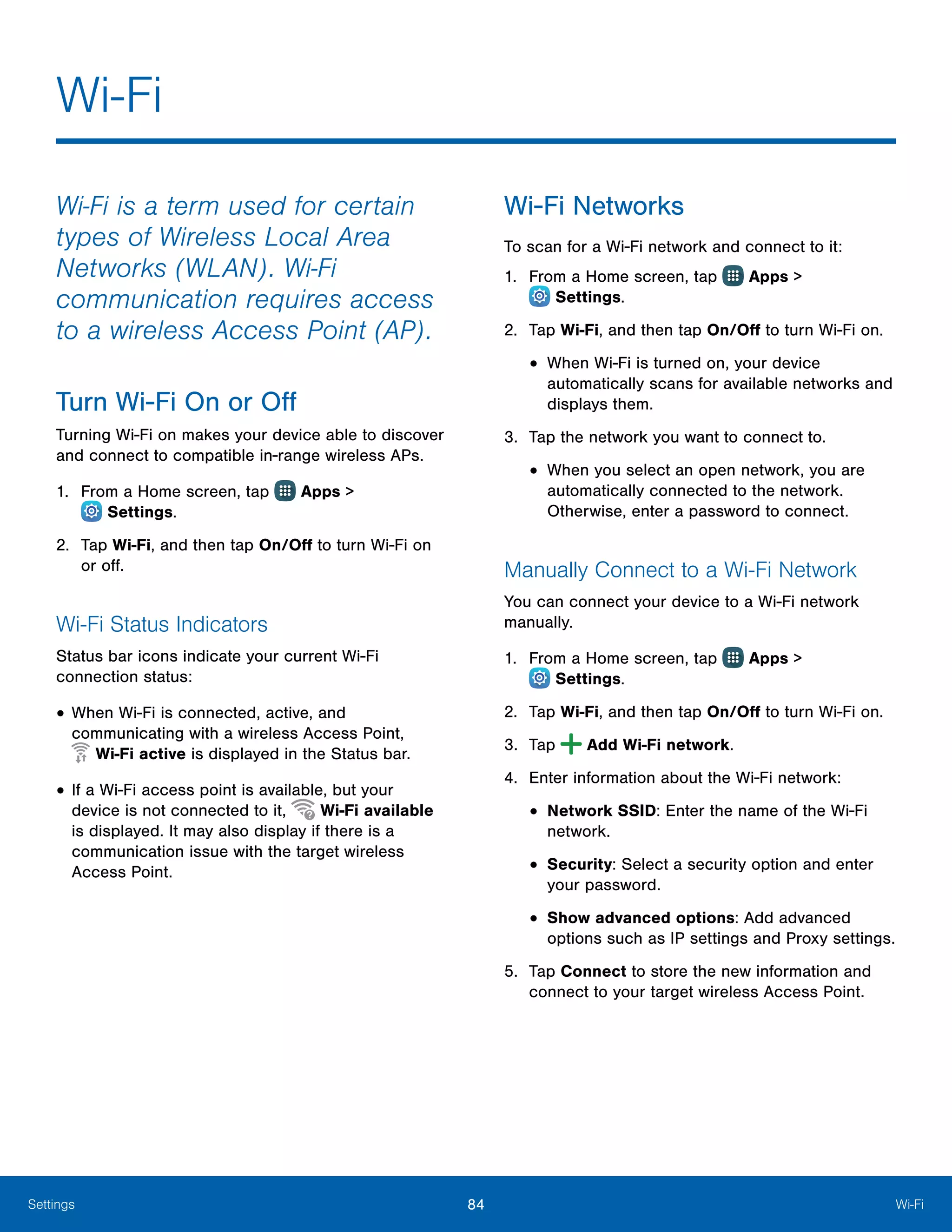 84 Wi-FiSettings
Wi-Fi is a term used for certain
types of Wireless Local Area
Networks (WLAN). Wi-Fi
communication requires access
to a wireless Access Point (AP).
Turn Wi‑Fi On or Off
Turning Wi-Fi on makes your device able to discover
and connect to compatible in-range wireless APs.
1.	 From a Home screen, tap Apps >
 Settings.
2.	 Tap Wi-Fi, and then tap On/Off to turn Wi-Fi on
or off.
Wi-Fi Status Indicators
Status bar icons indicate your current Wi-Fi
connection status:
•	When Wi-Fi is connected, active, and
communicating with a wireless Access Point,
 Wi-Fi active is displayed in the Status bar.
•	If a Wi-Fi access point is available, but your
device is not connected to it, Wi-Fi available
is displayed. It may also display if there is a
communication issue with the target wireless
Access Point.
Wi‑Fi Networks
To scan for a Wi-Fi network and connect to it:
1.	 From a Home screen, tap Apps >
 Settings.
2.	 Tap Wi-Fi, and then tap On/Off to turn Wi-Fi on.
•	When Wi-Fi is turned on, your device
automatically scans for available networks and
displays them.
3.	 Tap the network you want to connect to.
•	When you select an open network, you are
automatically connected to the network.
Otherwise, enter a password to connect.
Manually Connect to a Wi‑Fi Network
You can connect your device to a Wi-Fi network
manually.
1.	 From a Home screen, tap Apps >
 Settings.
2.	 Tap Wi-Fi, and then tap On/Off to turn Wi-Fi on.
3.	 Tap Add Wi-Fi network.
4.	 Enter information about the Wi-Fi network:
•	Network SSID: Enter the name of the Wi-Fi
network.
•	Security: Select a security option and enter
your password.
•	Show advanced options: Add advanced
options such as IP settings and Proxy settings.
5.	 Tap Connect to store the new information and
connect to your target wireless Access Point.
Wi-Fi
 