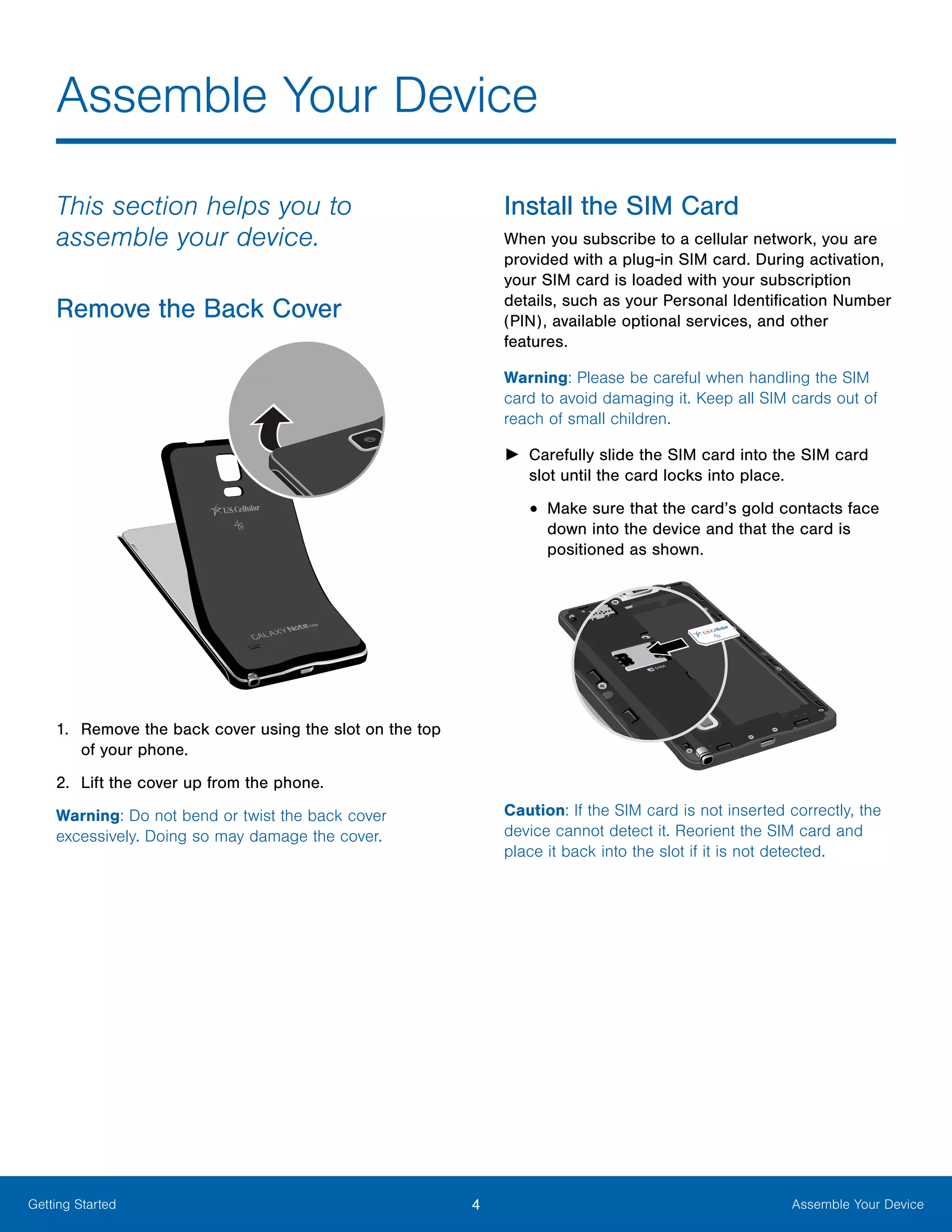 4 Assemble Your DeviceGetting Started
This section helps you to
assemble your device.
Remove the Back Cover
1.	 Remove the back cover using the slot on the top
of your phone.
2.	 Lift the cover up from the phone.
Warning: Do not bend or twist the back cover
excessively. Doing so may damage the cover.
Install the SIM Card
When you subscribe to a cellular network, you are
provided with a plug-in SIM card. During activation,
your SIM card is loaded with your subscription
details, such as your Personal Identification Number
(PIN), available optional services, and other
features.
Warning: Please be careful when handling the SIM
card to avoid damaging it. Keep all SIM cards out of
reach of small children.
►► Carefully slide the SIM card into the SIM card
slot until the card locks into place.
•	Make sure that the card’s gold contacts face
down into the device and that the card is
positioned as shown.
Caution: If the SIM card is not inserted correctly, the
device cannot detect it. Reorient the SIM card and
place it back into the slot if it is not detected.
Assemble Your Device
 