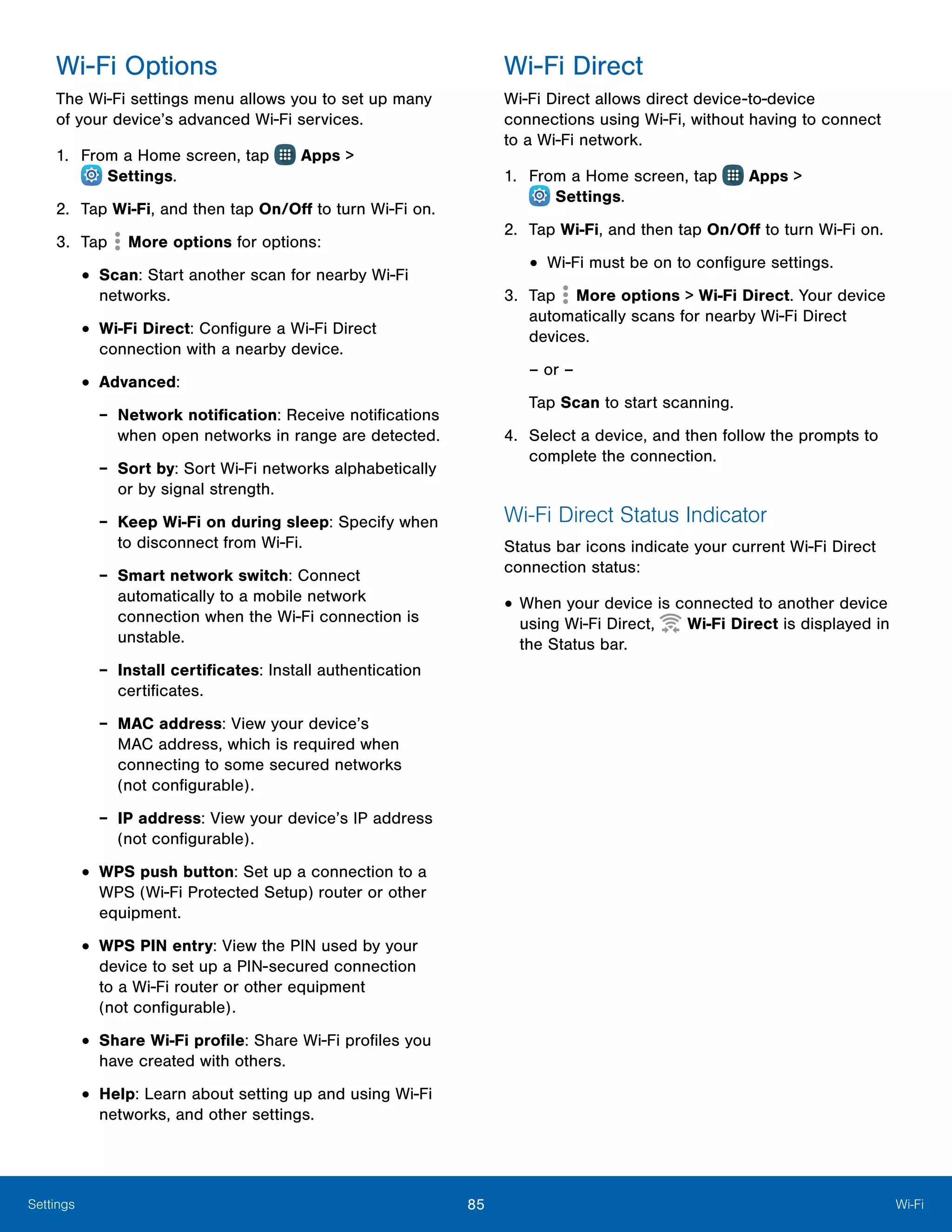 85 Wi-FiSettings
Wi-Fi Options
The Wi-Fi settings menu allows you to set up many
of your device’s advanced Wi-Fi services.
1.	 From a Home screen, tap Apps >
 Settings.
2.	 Tap Wi-Fi, and then tap On/Off to turn Wi-Fi on.
3.	 Tap More options for options:
•	Scan: Start another scan for nearby Wi-Fi
networks.
•	Wi-Fi Direct: Configure a Wi-Fi Direct
connection with a nearby device.
•	Advanced:
-- Network notification: Receive notifications
when open networks in range are detected.
-- Sort by: Sort Wi-Fi networks alphabetically
or by signal strength.
-- Keep Wi-Fi on during sleep: Specify when
to disconnect from Wi-Fi.
-- Smart network switch: Connect
automatically to a mobile network
connection when the Wi-Fi connection is
unstable.
-- Install certificates: Install authentication
certificates.
-- MAC address: View your device’s
MAC address, which is required when
connecting to some secured networks
(not configurable).
-- IP address: View your device’s IP address
(not configurable).
•	WPS push button: Set up a connection to a
WPS (Wi-Fi Protected Setup) router or other
equipment.
•	WPS PIN entry: View the PIN used by your
device to set up a PIN-secured connection
to a Wi-Fi router or other equipment
(not configurable).
•	Share Wi-Fi profile: Share Wi-Fi profiles you
have created with others.
•	Help: Learn about setting up and using Wi-Fi
networks, and other settings.
Wi-Fi Direct
Wi-Fi Direct allows direct device-to-device
connections using Wi-Fi, without having to connect
to a Wi-Fi network.
1.	 From a Home screen, tap Apps >
 Settings.
2.	 Tap Wi-Fi, and then tap On/Off to turn Wi-Fi on.
•	Wi-Fi must be on to configure settings.
3.	 Tap More options > Wi-Fi Direct. Your device
automatically scans for nearby Wi-Fi Direct
devices.
– or –
Tap Scan to start scanning.
4.	 Select a device, and then follow the prompts to
complete the connection.
Wi-Fi Direct Status Indicator
Status bar icons indicate your current Wi-Fi Direct
connection status:
•	When your device is connected to another device
using Wi-Fi Direct, Wi-Fi Direct is displayed in
the Status bar.
 