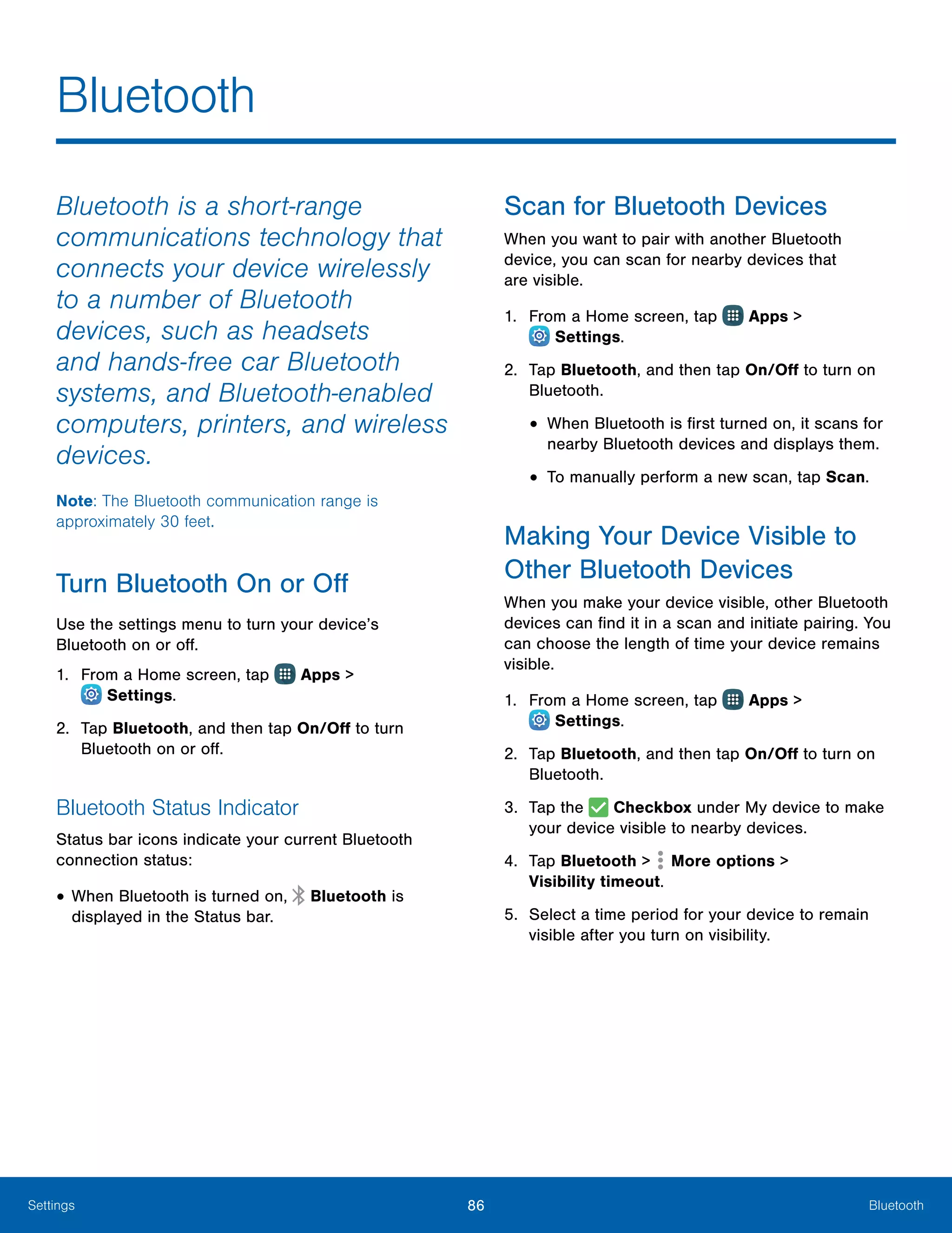 86 BluetoothSettings
Bluetooth
Bluetooth is a short-range
communications technology that
connects your device wirelessly
to a number of Bluetooth
devices, such as headsets
and hands-free car Bluetooth
systems, and Bluetooth-enabled
computers, printers, and wireless
devices.
Note: The Bluetooth communication range is
approximately 30 feet.
Turn Bluetooth On or Off
Use the settings menu to turn your device’s
Bluetooth on or off.
1.	 From a Home screen, tap Apps >
 Settings.
2.	 Tap Bluetooth, and then tap On/Off to turn
Bluetooth on or off.
Bluetooth Status Indicator
Status bar icons indicate your current Bluetooth
connection status:
•	When Bluetooth is turned on, Bluetooth is
displayed in the Status bar.
Scan for Bluetooth Devices
When you want to pair with another Bluetooth
device, you can scan for nearby devices that
are visible.
1.	 From a Home screen, tap Apps >
 Settings.
2.	 Tap Bluetooth, and then tap On/Off to turn on
Bluetooth.
•	When Bluetooth is first turned on, it scans for
nearby Bluetooth devices and displays them.
•	To manually perform a new scan, tap Scan.
Making Your Device Visible to
Other Bluetooth Devices
When you make your device visible, other Bluetooth
devices can find it in a scan and initiate pairing. You
can choose the length of time your device remains
visible.
1.	 From a Home screen, tap Apps >
 Settings.
2.	 Tap Bluetooth, and then tap On/Off to turn on
Bluetooth.
3.	 Tap the Checkbox under My device to make
your device visible to nearby devices.
4.	 Tap Bluetooth > More options >
Visibility timeout.
5.	 Select a time period for your device to remain
visible after you turn on visibility.
 