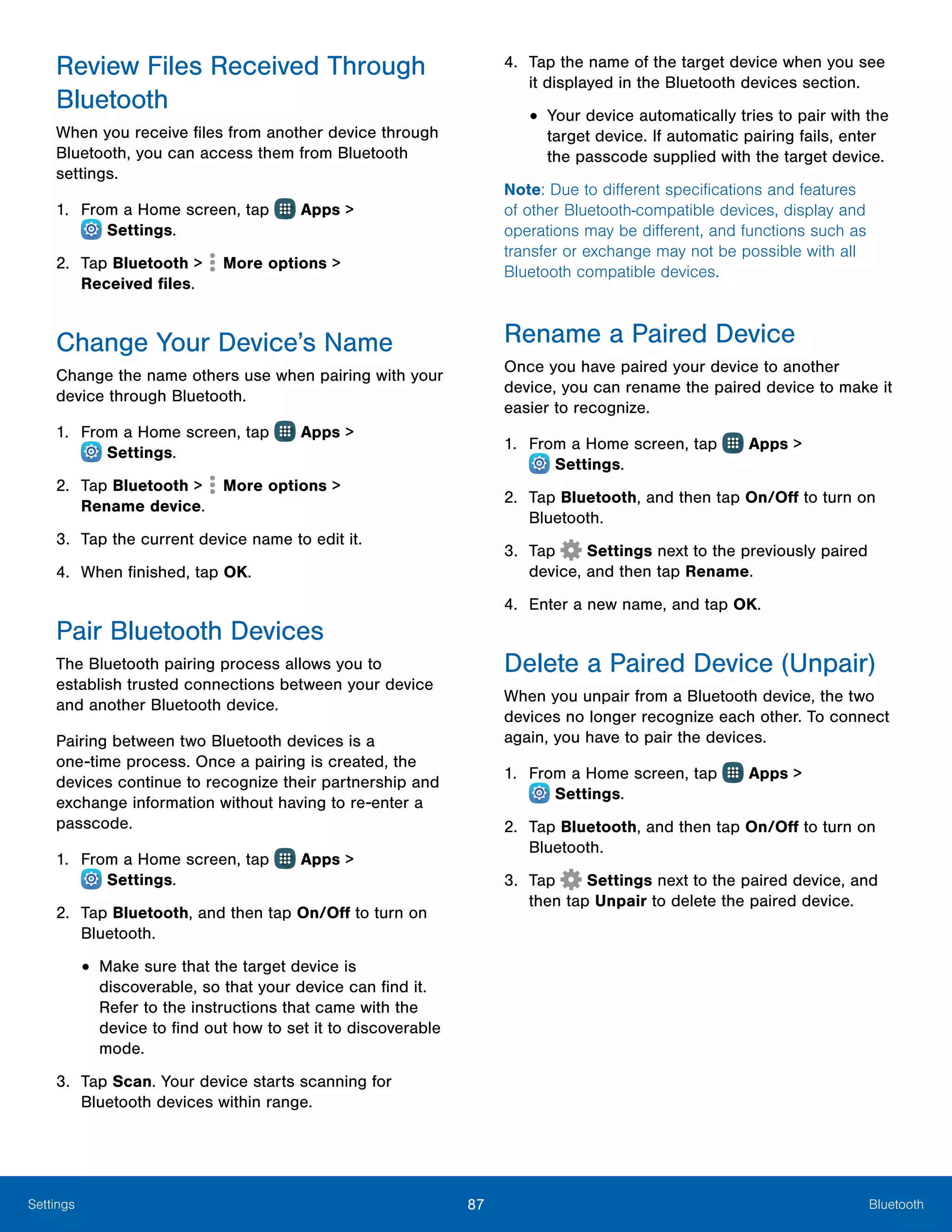 87 BluetoothSettings
Review Files Received Through
Bluetooth
When you receive files from another device through
Bluetooth, you can access them from Bluetooth
settings.
1.	 From a Home screen, tap Apps >
 Settings.
2.	 Tap Bluetooth > More options >
Received files.
Change Your Device’s Name
Change the name others use when pairing with your
device through Bluetooth.
1.	 From a Home screen, tap Apps >
 Settings.
2.	 Tap Bluetooth > More options >
Rename device.
3.	 Tap the current device name to edit it.
4.	 When finished, tap OK.
Pair Bluetooth Devices
The Bluetooth pairing process allows you to
establish trusted connections between your device
and another Bluetooth device.
Pairing between two Bluetooth devices is a
one‑time process. Once a pairing is created, the
devices continue to recognize their partnership and
exchange information without having to re-enter a
passcode.
1.	 From a Home screen, tap Apps >
 Settings.
2.	 Tap Bluetooth, and then tap On/Off to turn on
Bluetooth.
•	Make sure that the target device is
discoverable, so that your device can find it.
Refer to the instructions that came with the
device to find out how to set it to discoverable
mode.
3.	 Tap Scan. Your device starts scanning for
Bluetooth devices within range.
4.	 Tap the name of the target device when you see
it displayed in the Bluetooth devices section.
•	Your device automatically tries to pair with the
target device. If automatic pairing fails, enter
the passcode supplied with the target device.
Note: Due to different specifications and features
of other Bluetooth-compatible devices, display and
operations may be different, and functions such as
transfer or exchange may not be possible with all
Bluetooth compatible devices.
Rename a Paired Device
Once you have paired your device to another
device, you can rename the paired device to make it
easier to recognize.
1.	 From a Home screen, tap Apps >
 Settings.
2.	 Tap Bluetooth, and then tap On/Off to turn on
Bluetooth.
3.	 Tap  Settings next to the previously paired
device, and then tap Rename.
4.	 Enter a new name, and tap OK.
Delete a Paired Device (Unpair)
When you unpair from a Bluetooth device, the two
devices no longer recognize each other. To connect
again, you have to pair the devices.
1.	 From a Home screen, tap Apps >
 Settings.
2.	 Tap Bluetooth, and then tap On/Off to turn on
Bluetooth.
3.	 Tap  Settings next to the paired device, and
then tap Unpair to delete the paired device.
 