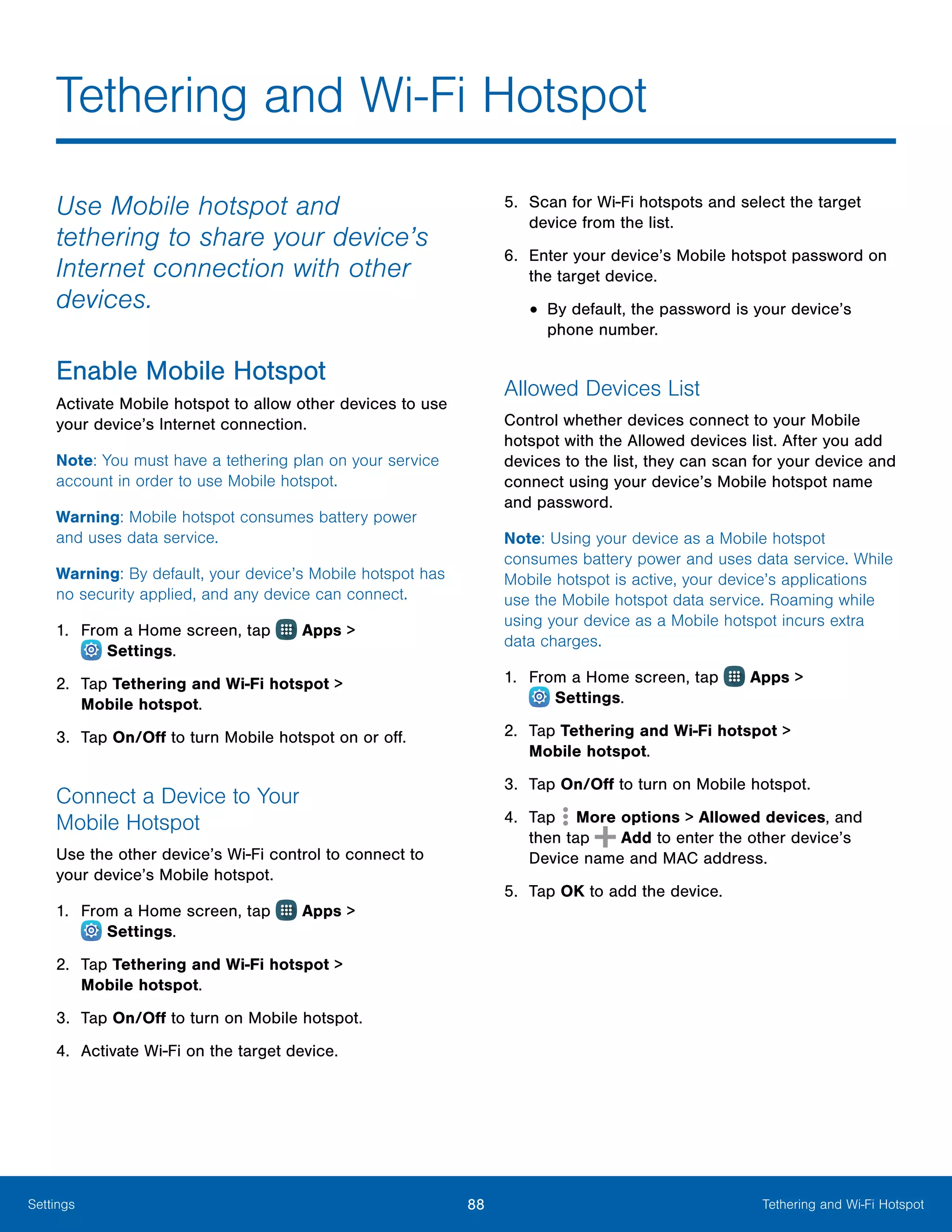 88 Tethering and Wi-Fi HotspotSettings
Tethering and Wi-Fi Hotspot
Use Mobile hotspot and
tethering to share your device’s
Internet connection with other
devices.
Enable Mobile Hotspot
Activate Mobile hotspot to allow other devices to use
your device’s Internet connection.
Note: You must have a tethering plan on your service
account in order to use Mobile hotspot.
Warning: Mobile hotspot consumes battery power
and uses data service.
Warning: By default, your device’s Mobile hotspot has
no security applied, and any device can connect.
1.	 From a Home screen, tap Apps >
 Settings.
2.	 Tap Tethering and Wi-Fi hotspot >
Mobile hotspot.
3.	 Tap On/Off to turn Mobile hotspot on or off.
Connect a Device to Your
Mobile Hotspot
Use the other device’s Wi-Fi control to connect to
your device’s Mobile hotspot.
1.	 From a Home screen, tap Apps >
 Settings.
2.	 Tap Tethering and Wi-Fi hotspot >
Mobile hotspot.
3.	 Tap On/Off to turn on Mobile hotspot.
4.	 Activate Wi-Fi on the target device.
5.	 Scan for Wi-Fi hotspots and select the target
device from the list.
6.	 Enter your device’s Mobile hotspot password on
the target device.
•	By default, the password is your device’s
phone number.
Allowed Devices List
Control whether devices connect to your Mobile
hotspot with the Allowed devices list. After you add
devices to the list, they can scan for your device and
connect using your device’s Mobile hotspot name
and password.
Note: Using your device as a Mobile hotspot
consumes battery power and uses data service. While
Mobile hotspot is active, your device’s applications
use the Mobile hotspot data service. Roaming while
using your device as a Mobile hotspot incurs extra
data charges.
1.	 From a Home screen, tap Apps >
 Settings.
2.	 Tap Tethering and Wi-Fi hotspot >
Mobile hotspot.
3.	 Tap On/Off to turn on Mobile hotspot.
4.	 Tap More options > Allowed devices, and
then tap Add to enter the other device’s
Device name and MAC address.
5.	 Tap OK to add the device.
 