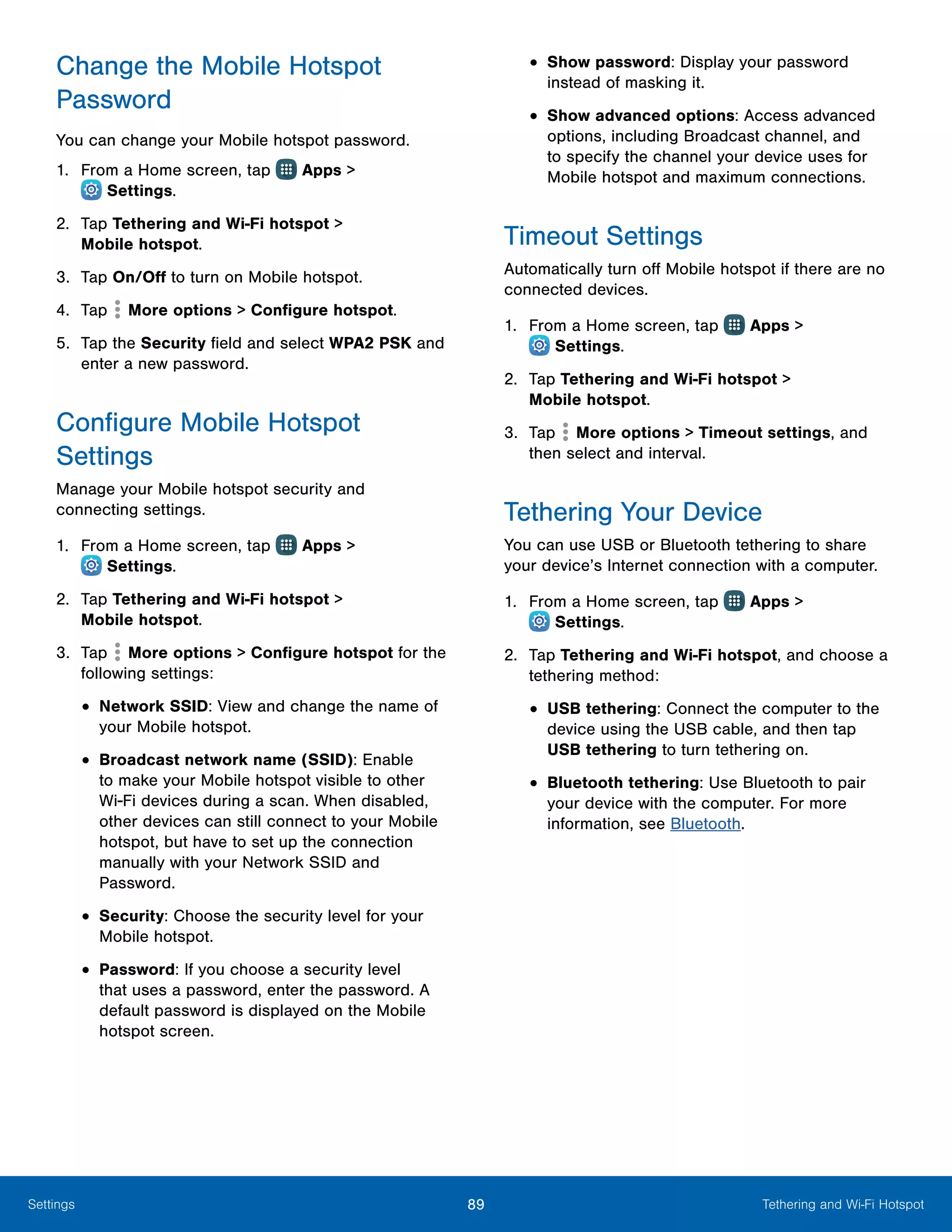 89 Tethering and Wi-Fi HotspotSettings
Change the Mobile Hotspot
Password
You can change your Mobile hotspot password.
1.	 From a Home screen, tap Apps >
 Settings.
2.	 Tap Tethering and Wi-Fi hotspot >
Mobile hotspot.
3.	 Tap On/Off to turn on Mobile hotspot.
4.	 Tap More options > Configure hotspot.
5.	 Tap the Security field and select WPA2 PSK and
enter a new password.
Configure Mobile Hotspot
Settings
Manage your Mobile hotspot security and
connecting settings.
1.	 From a Home screen, tap Apps >
 Settings.
2.	 Tap Tethering and Wi-Fi hotspot >
Mobile hotspot.
3.	 Tap More options > Configure hotspot for the
following settings:
•	Network SSID: View and change the name of
your Mobile hotspot.
•	Broadcast network name (SSID): Enable
to make your Mobile hotspot visible to other
Wi-Fi devices during a scan. When disabled,
other devices can still connect to your Mobile
hotspot, but have to set up the connection
manually with your Network SSID and
Password.
•	Security: Choose the security level for your
Mobile hotspot.
•	Password: If you choose a security level
that uses a password, enter the password. A
default password is displayed on the Mobile
hotspot screen.
•	Show password: Display your password
instead of masking it.
•	Show advanced options: Access advanced
options, including Broadcast channel, and
to specify the channel your device uses for
Mobile hotspot and maximum connections.
Timeout Settings
Automatically turn off Mobile hotspot if there are no
connected devices.
1.	 From a Home screen, tap Apps >
 Settings.
2.	 Tap Tethering and Wi-Fi hotspot >
Mobile hotspot.
3.	 Tap More options > Timeout settings, and
then select and interval.
Tethering Your Device
You can use USB or Bluetooth tethering to share
your device’s Internet connection with a computer.
1.	 From a Home screen, tap Apps >
 Settings.
2.	 Tap Tethering and Wi-Fi hotspot, and choose a
tethering method:
•	USB tethering: Connect the computer to the
device using the USB cable, and then tap
USB tethering to turn tethering on.
•	Bluetooth tethering: Use Bluetooth to pair
your device with the computer. For more
information, see Bluetooth.
 