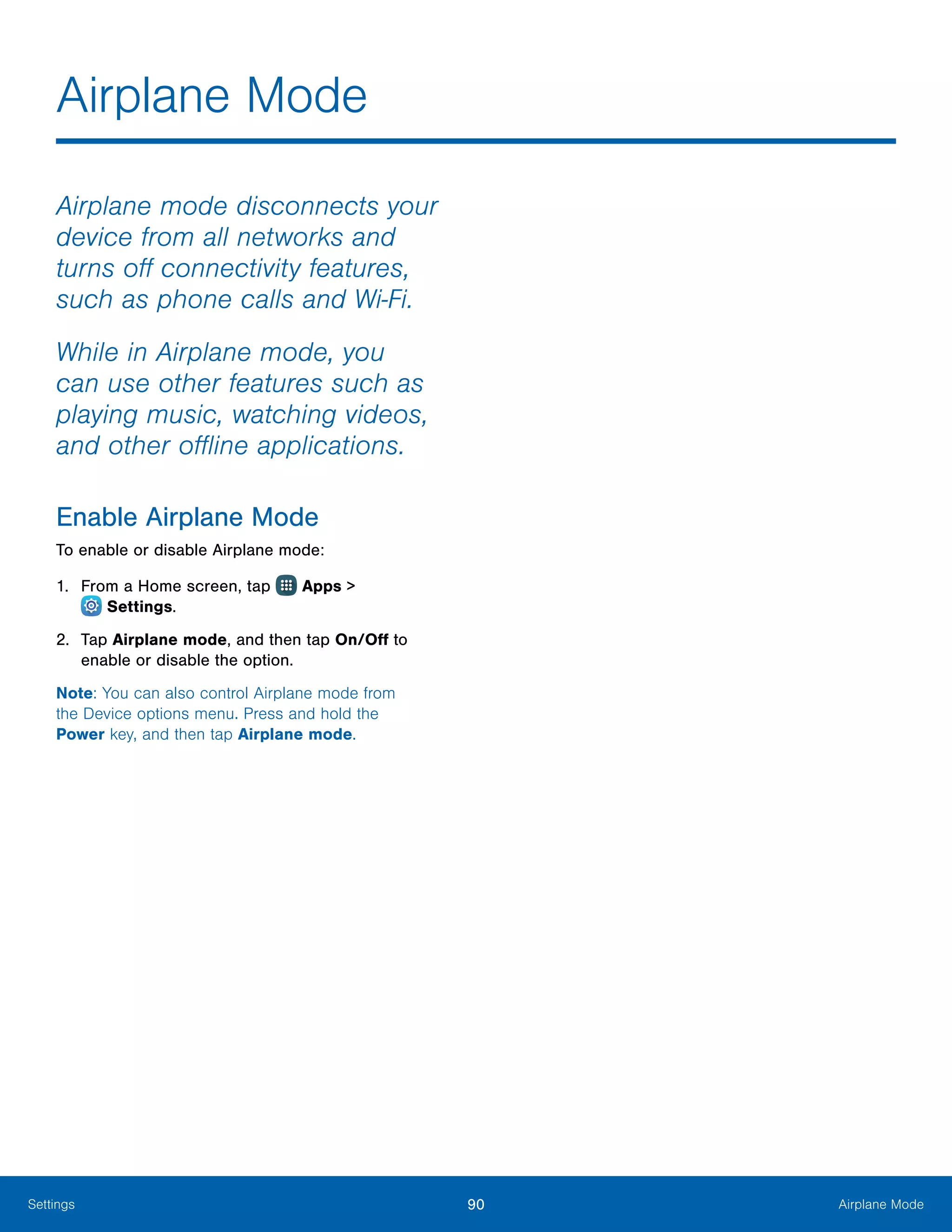 90 Airplane ModeSettings
Airplane mode disconnects your
device from all networks and
turns off connectivity features,
such as phone calls and Wi-Fi.
While in Airplane mode, you
can use other features such as
playing music, watching videos,
and other offline applications.
Enable Airplane Mode
To enable or disable Airplane mode:
1.	 From a Home screen, tap Apps >
 Settings.
2.	 Tap Airplane mode, and then tap On/Off to
enable or disable the option.
Note: You can also control Airplane mode from
the Device options menu. Press and hold the
Power key, and then tap Airplane mode.
Airplane Mode
 