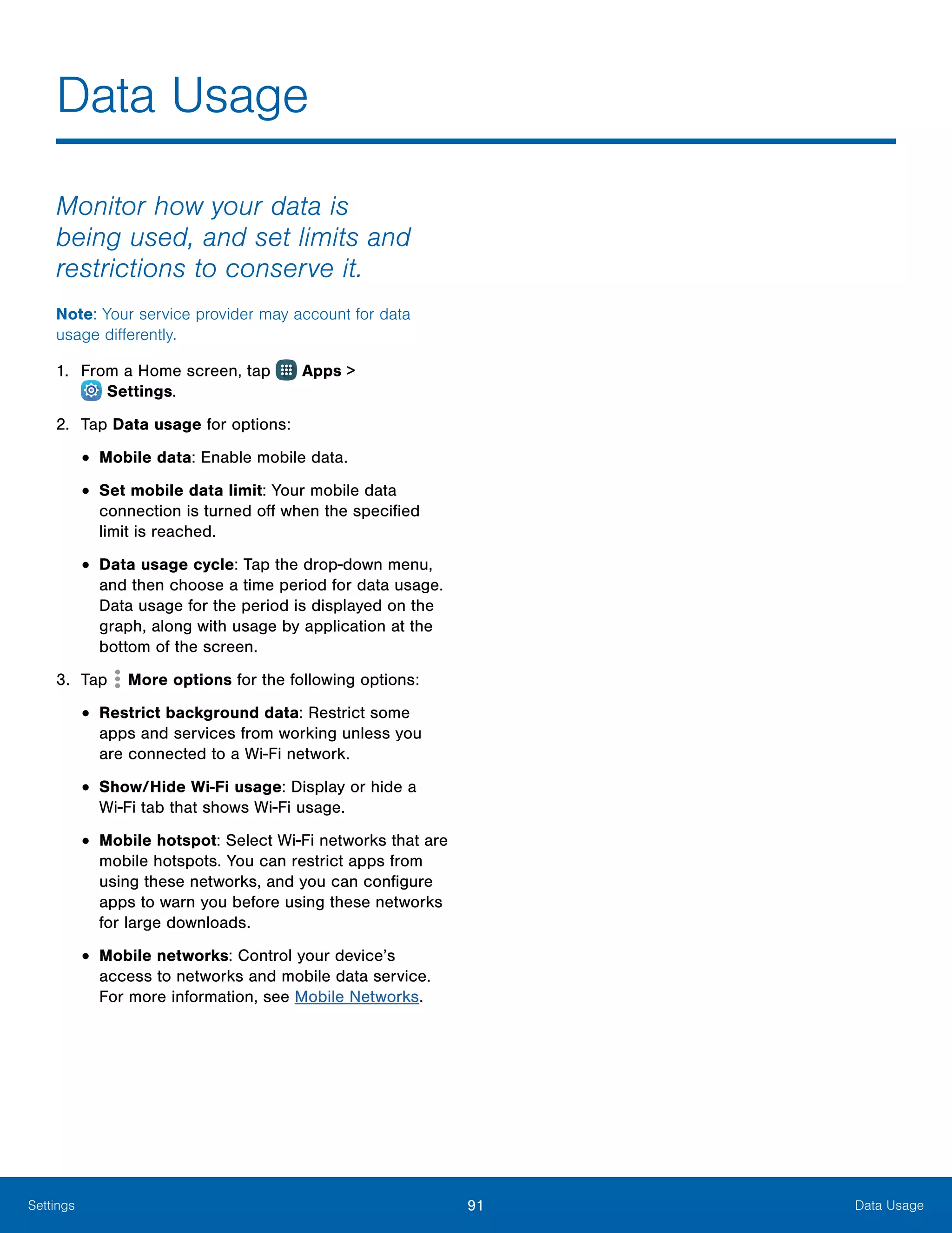 91 Data UsageSettings
Data Usage
Monitor how your data is
being used, and set limits and
restrictions to conserve it.
Note: Your service provider may account for data
usage differently.
1.	 From a Home screen, tap Apps >
 Settings.
2.	 Tap Data usage for options:
•	Mobile data: Enable mobile data.
•	Set mobile data limit: Your mobile data
connection is turned off when the specified
limit is reached.
•	Data usage cycle: Tap the drop-down menu,
and then choose a time period for data usage.
Data usage for the period is displayed on the
graph, along with usage by application at the
bottom of the screen.
3.	 Tap More options for the following options:
•	Restrict background data: Restrict some
apps and services from working unless you
are connected to a Wi-Fi network.
•	Show/Hide Wi-Fi usage: Display or hide a
Wi‑Fi tab that shows Wi-Fi usage.
•	Mobile hotspot: Select Wi-Fi networks that are
mobile hotspots. You can restrict apps from
using these networks, and you can configure
apps to warn you before using these networks
for large downloads.
•	Mobile networks: Control your device’s
access to networks and mobile data service.
For more information, see Mobile Networks.
 