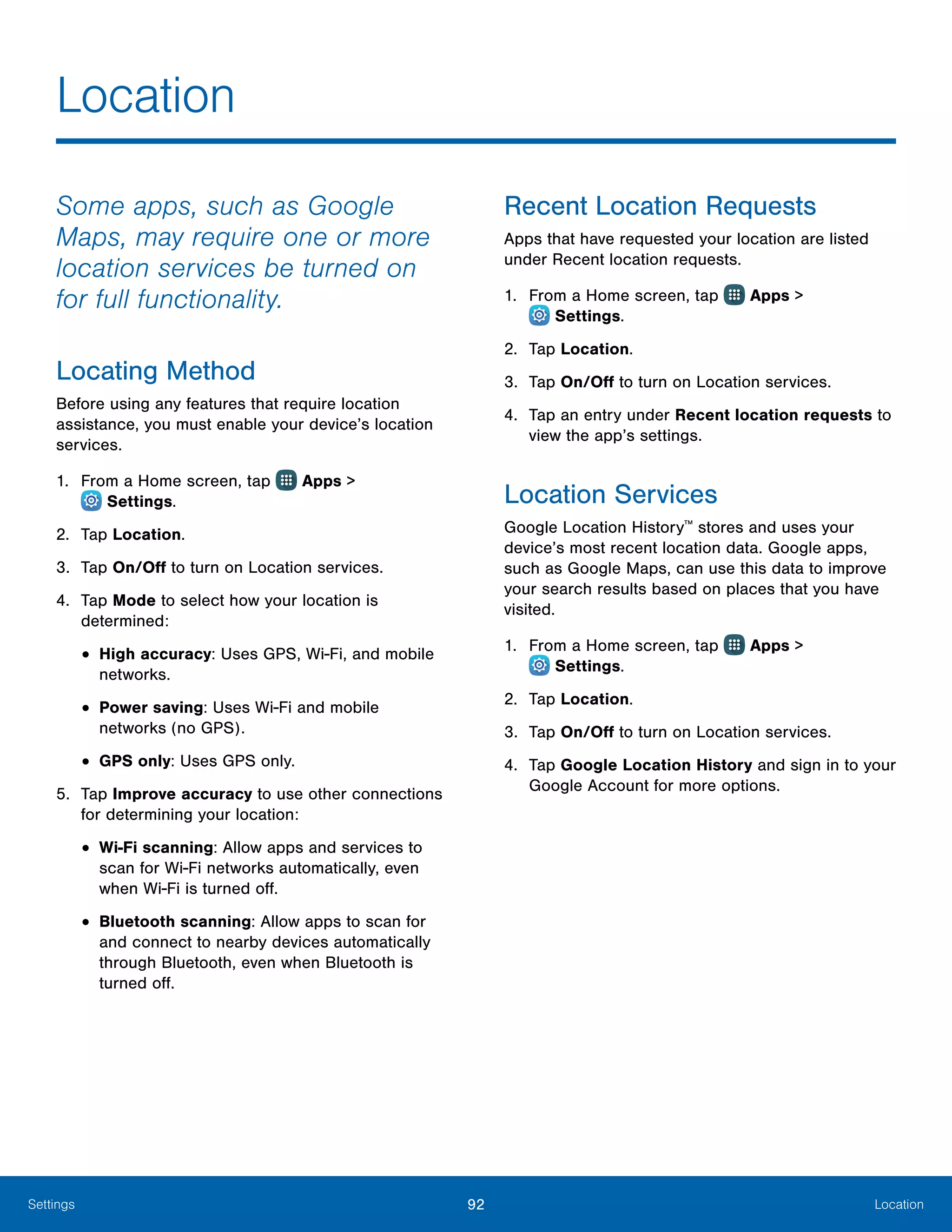 92 LocationSettings
Location
Some apps, such as Google
Maps, may require one or more
location services be turned on
for full functionality.
Locating Method
Before using any features that require location
assistance, you must enable your device’s location
services.
1.	 From a Home screen, tap Apps >
 Settings.
2.	 Tap Location.
3.	 Tap On/Off to turn on Location services.
4.	 Tap Mode to select how your location is
determined:
•	High accuracy: Uses GPS, Wi-Fi, and mobile
networks.
•	Power saving: Uses Wi-Fi and mobile
networks (no GPS).
•	GPS only: Uses GPS only.
5.	 Tap Improve accuracy to use other connections
for determining your location:
•	Wi-Fi scanning: Allow apps and services to
scan for Wi-Fi networks automatically, even
when Wi-Fi is turned off.
•	Bluetooth scanning: Allow apps to scan for
and connect to nearby devices automatically
through Bluetooth, even when Bluetooth is
turned off.
Recent Location Requests
Apps that have requested your location are listed
under Recent location requests.
1.	 From a Home screen, tap Apps >
 Settings.
2.	 Tap Location.
3.	 Tap On/Off to turn on Location services.
4.	 Tap an entry under Recent location requests to
view the app’s settings.
Location Services
Google Location History™
stores and uses your
device’s most recent location data. Google apps,
such as Google Maps, can use this data to improve
your search results based on places that you have
visited.
1.	 From a Home screen, tap Apps >
 Settings.
2.	 Tap Location.
3.	 Tap On/Off to turn on Location services.
4.	 Tap Google Location History and sign in to your
Google Account for more options.
 