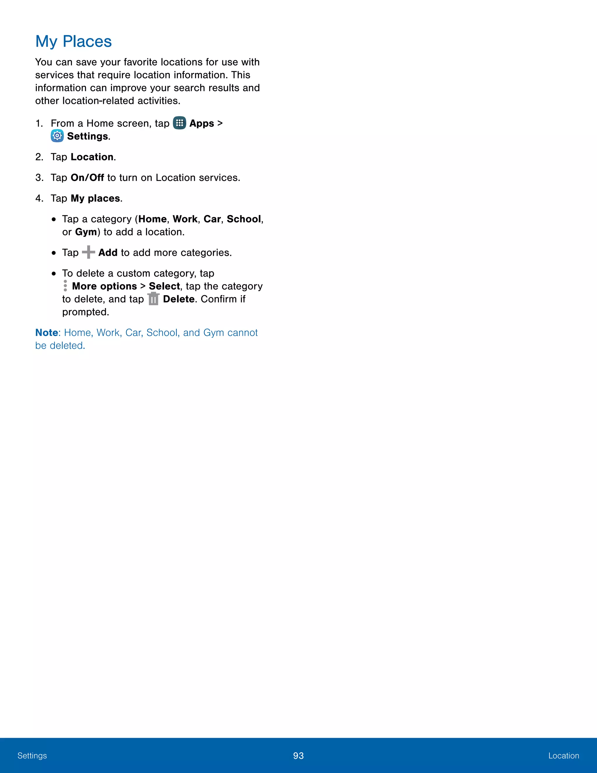 93 LocationSettings
My Places
You can save your favorite locations for use with
services that require location information. This
information can improve your search results and
other location-related activities.
1.	 From a Home screen, tap Apps >
 Settings.
2.	 Tap Location.
3.	 Tap On/Off to turn on Location services.
4.	 Tap My places.
•	Tap a category (Home, Work, Car, School,
or Gym) to add a location.
•	Tap Add to add more categories.
•	To delete a custom category, tap
 More options > Select, tap the category
to delete, and tap Delete. Confirm if
prompted.
Note: Home, Work, Car, School, and Gym cannot
be deleted.
 
