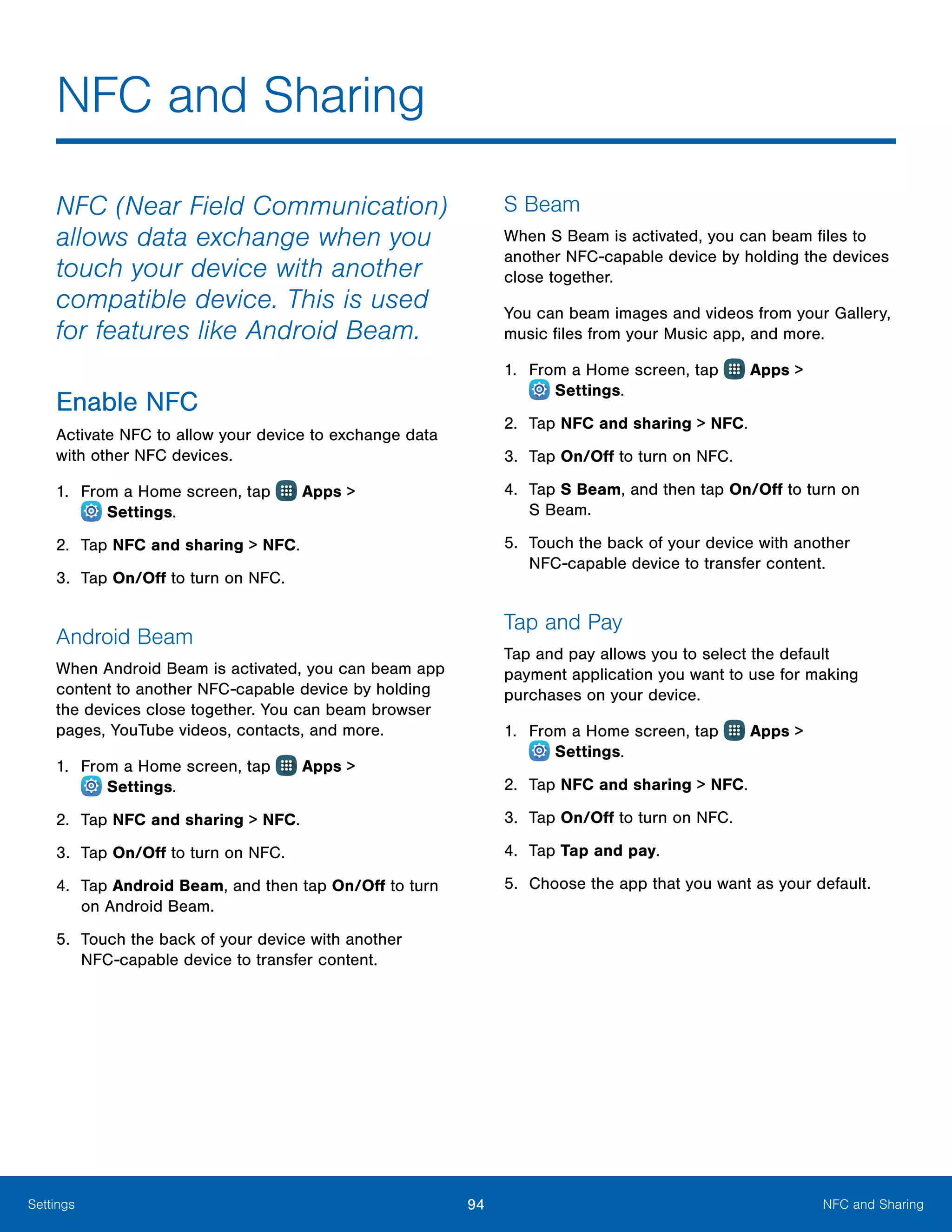 94 NFC and SharingSettings
NFC and Sharing
NFC (Near Field Communication)
allows data exchange when you
touch your device with another
compatible device. This is used
for features like Android Beam.
Enable NFC
Activate NFC to allow your device to exchange data
with other NFC devices.
1.	 From a Home screen, tap Apps >
 Settings.
2.	 Tap NFC and sharing > NFC.
3.	 Tap On/Off to turn on NFC.
Android Beam
When Android Beam is activated, you can beam app
content to another NFC-capable device by holding
the devices close together. You can beam browser
pages, YouTube videos, contacts, and more.
1.	 From a Home screen, tap Apps >
 Settings.
2.	 Tap NFC and sharing > NFC.
3.	 Tap On/Off to turn on NFC.
4.	 Tap Android Beam, and then tap On/Off to turn
on Android Beam.
5.	 Touch the back of your device with another
NFC‑capable device to transfer content.
S Beam
When S Beam is activated, you can beam files to
another NFC-capable device by holding the devices
close together.
You can beam images and videos from your Gallery,
music files from your Music app, and more.
1.	 From a Home screen, tap Apps >
 Settings.
2.	 Tap NFC and sharing > NFC.
3.	 Tap On/Off to turn on NFC.
4.	 Tap S Beam, and then tap On/Off to turn on
S Beam.
5.	 Touch the back of your device with another
NFC‑capable device to transfer content.
Tap and Pay
Tap and pay allows you to select the default
payment application you want to use for making
purchases on your device.
1.	 From a Home screen, tap Apps >
 Settings.
2.	 Tap NFC and sharing > NFC.
3.	 Tap On/Off to turn on NFC.
4.	 Tap Tap and pay.
5.	 Choose the app that you want as your default.
 