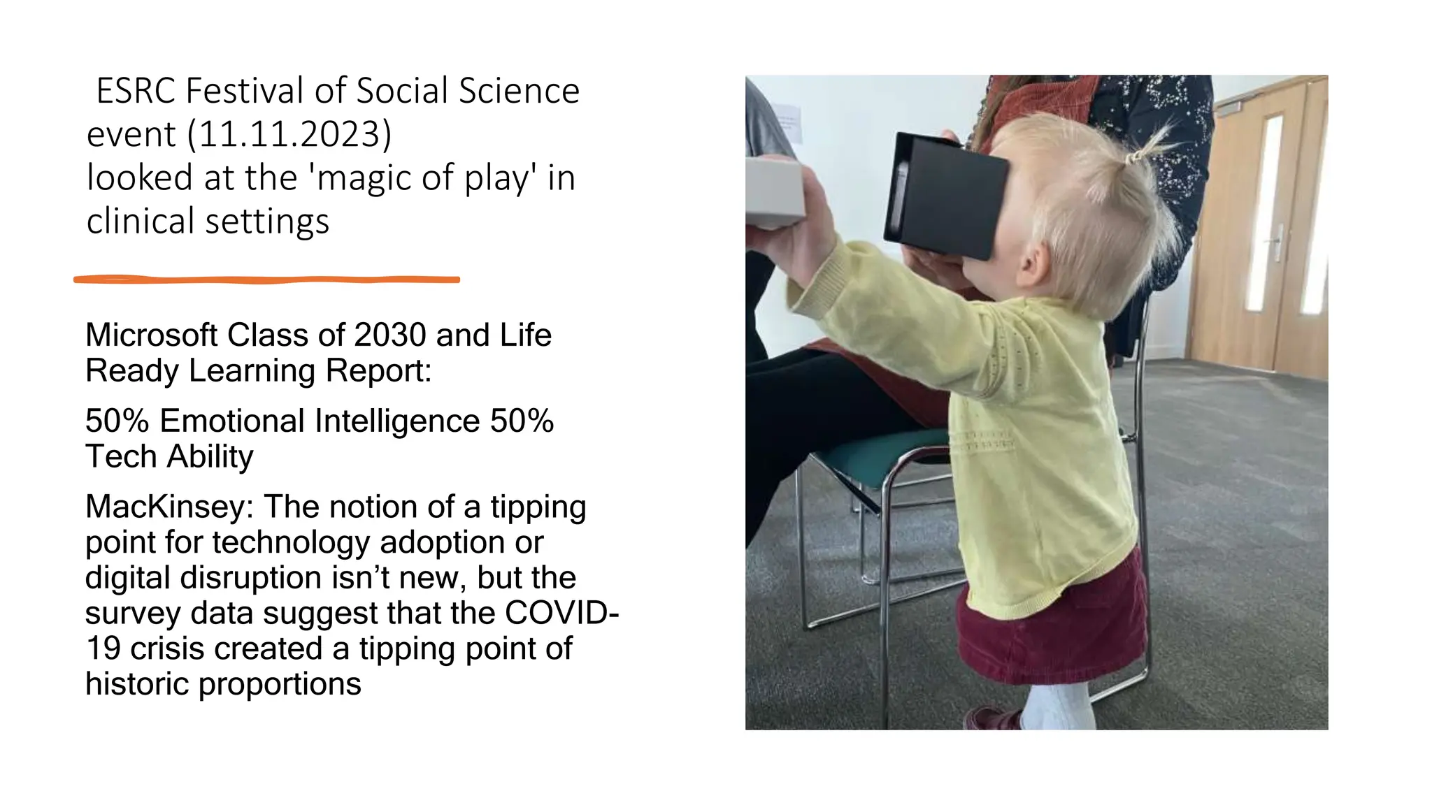 ESRC Festival of Social Science
event (11.11.2023)
looked at the 'magic of play' in
clinical settings
Microsoft Class of 2030 and Life
Ready Learning Report:
50% Emotional Intelligence 50%
Tech Ability
MacKinsey: The notion of a tipping
point for technology adoption or
digital disruption isn’t new, but the
survey data suggest that the COVID-
19 crisis created a tipping point of
historic proportions
 
