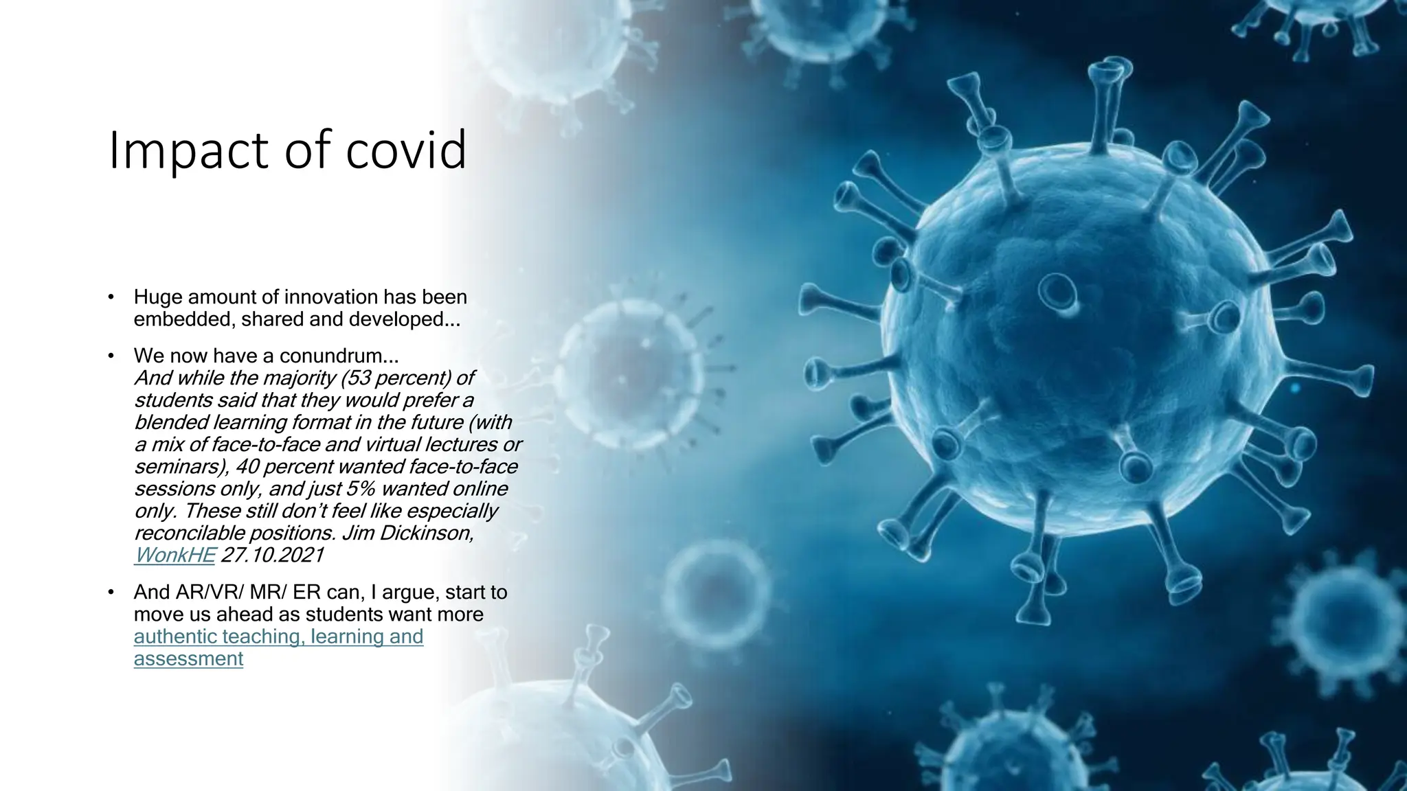 Impact of covid
• Huge amount of innovation has been
embedded, shared and developed...
• We now have a conundrum...
And while the majority (53 percent) of
students said that they would prefer a
blended learning format in the future (with
a mix of face-to-face and virtual lectures or
seminars), 40 percent wanted face-to-face
sessions only, and just 5% wanted online
only. These still don’t feel like especially
reconcilable positions. Jim Dickinson,
WonkHE 27.10.2021
• And AR/VR/ MR/ ER can, I argue, start to
move us ahead as students want more
authentic teaching, learning and
assessment
 