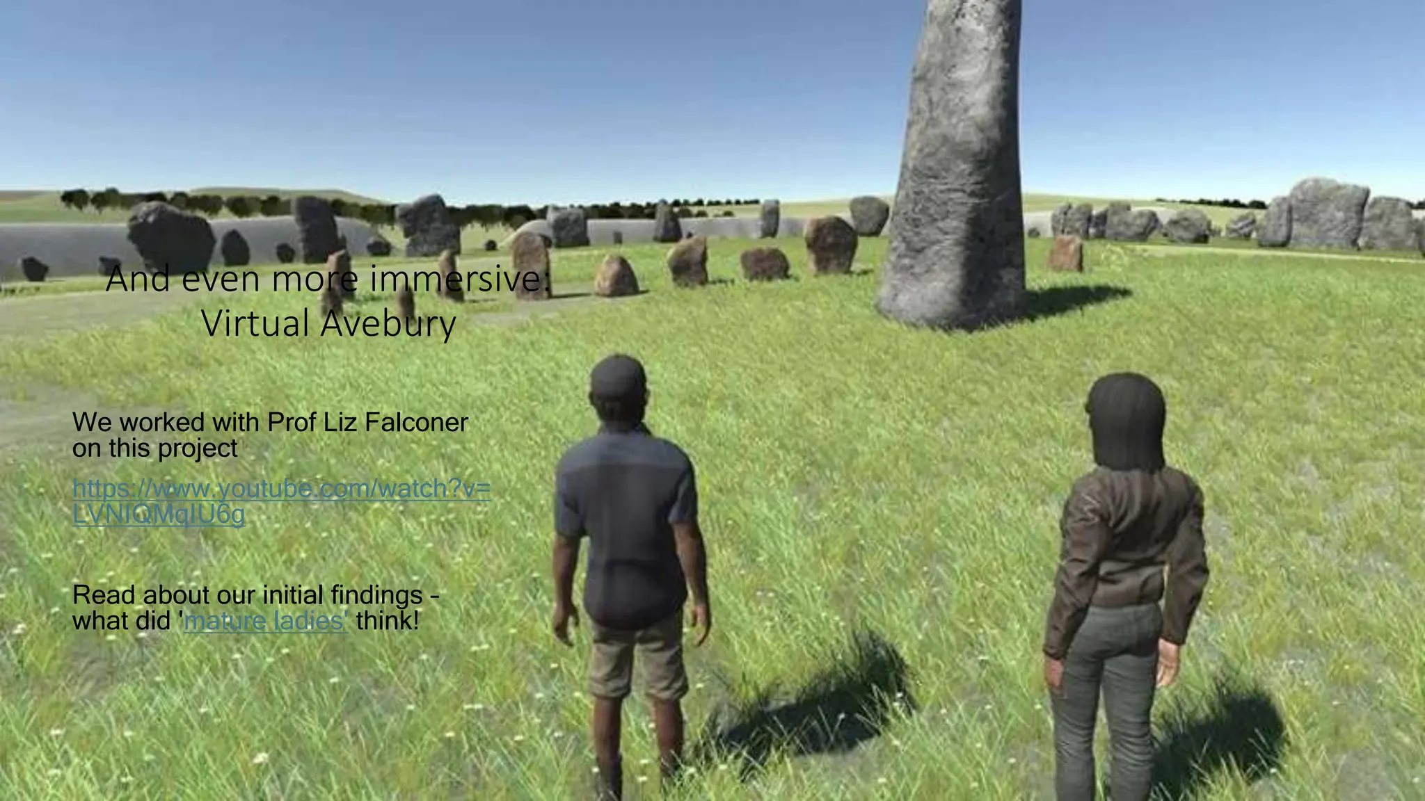And even more immersive:
Virtual Avebury
We worked with Prof Liz Falconer
on this project
https://www.youtube.com/watch?v=
LVNIQMqIU6g
Read about our initial findings –
what did 'mature ladies' think!
 
