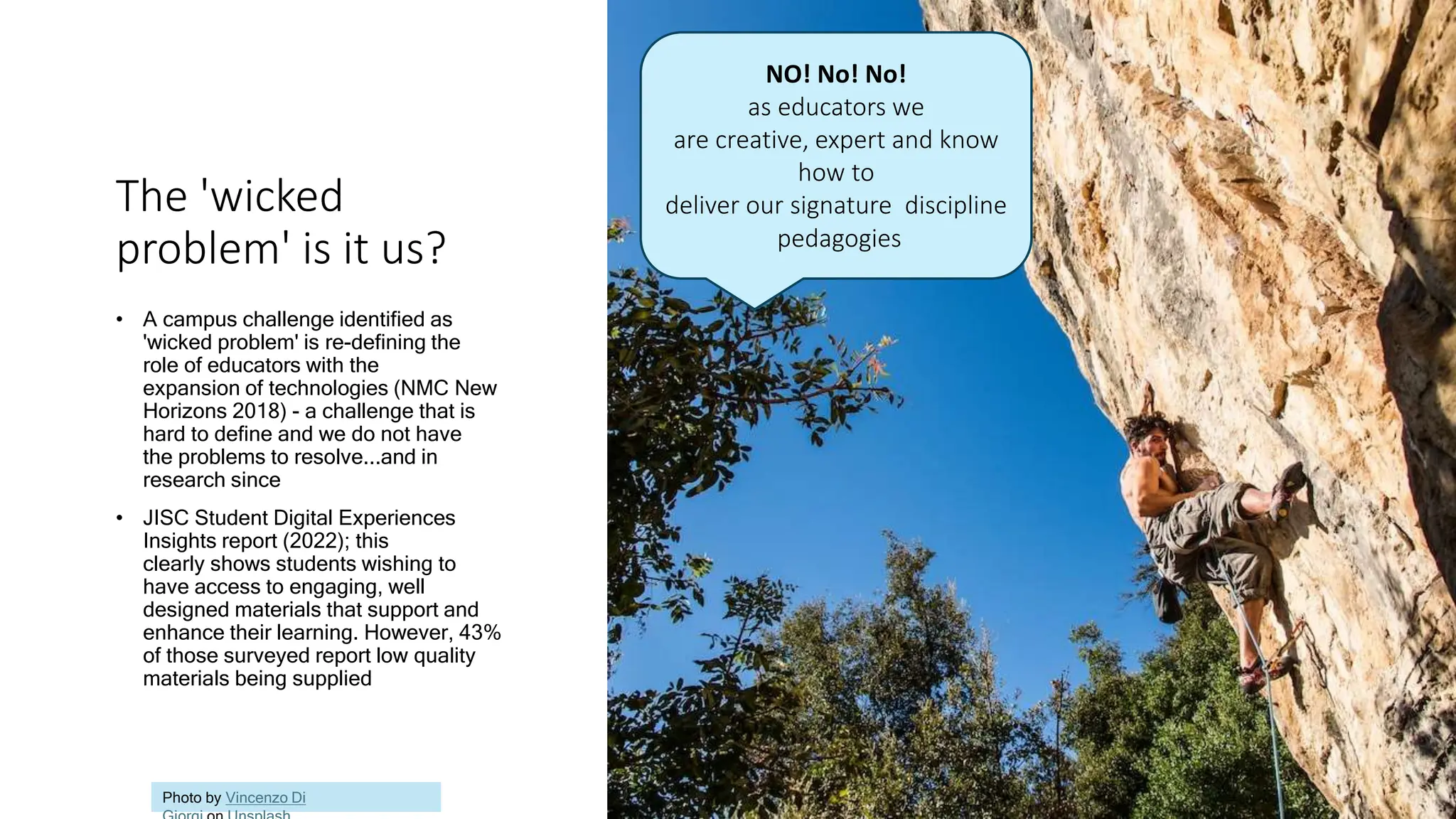 The 'wicked
problem' is it us?
• A campus challenge identified as
'wicked problem' is re-defining the
role of educators with the
expansion of technologies (NMC New
Horizons 2018) - a challenge that is
hard to define and we do not have
the problems to resolve...and in
research since
• JISC Student Digital Experiences
Insights report (2022); this
clearly shows students wishing to
have access to engaging, well
designed materials that support and
enhance their learning. However, 43%
of those surveyed report low quality
materials being supplied
Photo by Vincenzo Di
NO! No! No!
as educators we
are creative, expert and know
how to
deliver our signature discipline
pedagogies
 