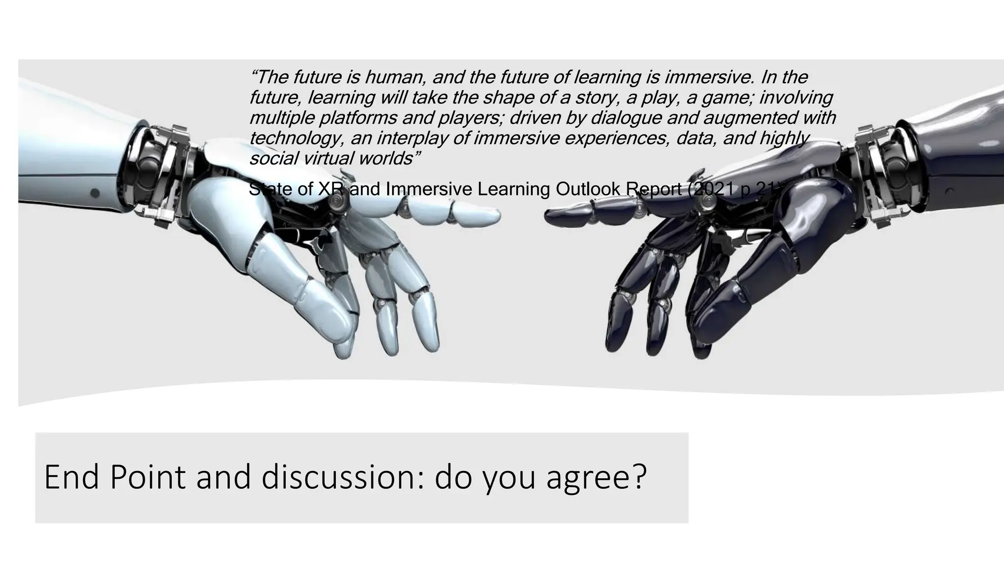 End Point and discussion: do you agree?
“The future is human, and the future of learning is immersive. In the
future, learning will take the shape of a story, a play, a game; involving
multiple platforms and players; driven by dialogue and augmented with
technology, an interplay of immersive experiences, data, and highly
social virtual worlds”
State of XR and Immersive Learning Outlook Report (2021 p 21)
 