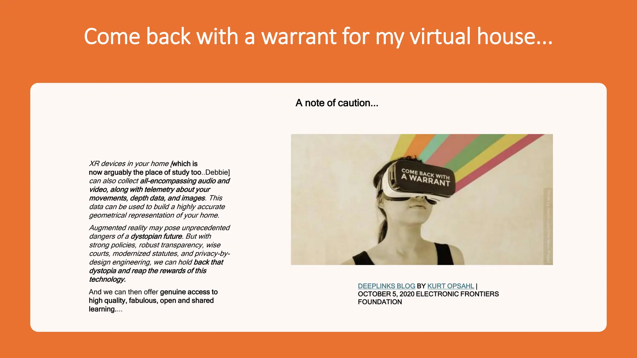 Come back with a warrant for my virtual house...
XR devices in your home [which is
now arguably the place of study too..Debbie]
can also collect all-encompassing audio and
video, along with telemetry about your
movements, depth data, and images. This
data can be used to build a highly accurate
geometrical representation of your home.
Augmented reality may pose unprecedented
dangers of a dystopian future. But with
strong policies, robust transparency, wise
courts, modernized statutes, and privacy-by-
design engineering, we can hold back that
dystopia and reap the rewards of this
technology.
And we can then offer genuine access to
high quality, fabulous, open and shared
learning....
DEEPLINKS BLOG BY KURT OPSAHL |
OCTOBER 5, 2020 ELECTRONIC FRONTIERS
FOUNDATION
A note of caution...
 