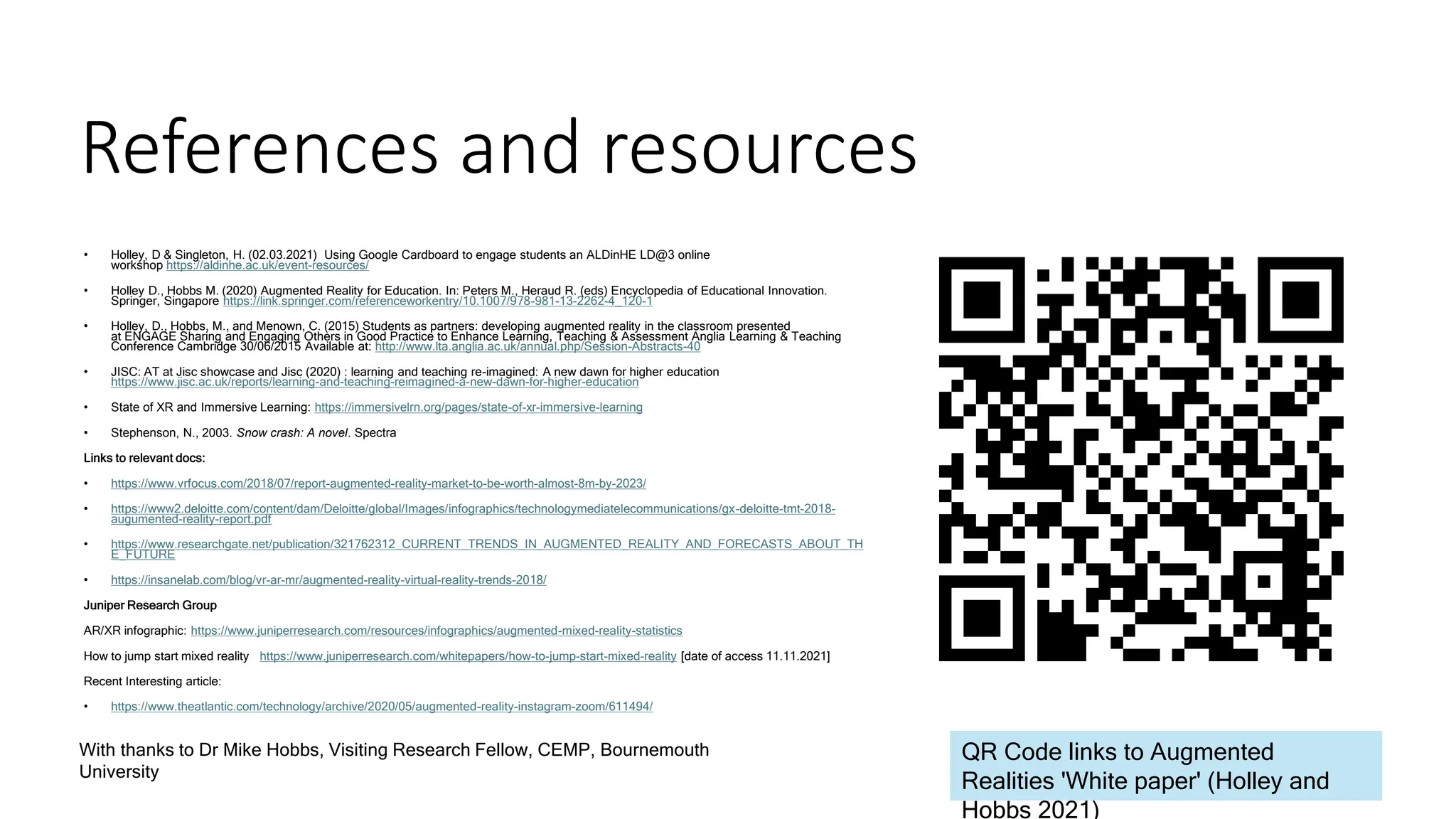 References and resources
• Holley, D & Singleton, H. (02.03.2021) Using Google Cardboard to engage students an ALDinHE LD@3 online
workshop https://aldinhe.ac.uk/event-resources/
• Holley D., Hobbs M. (2020) Augmented Reality for Education. In: Peters M., Heraud R. (eds) Encyclopedia of Educational Innovation.
Springer, Singapore https://link.springer.com/referenceworkentry/10.1007/978-981-13-2262-4_120-1
• Holley, D., Hobbs, M., and Menown, C. (2015) Students as partners: developing augmented reality in the classroom presented
at ENGAGE Sharing and Engaging Others in Good Practice to Enhance Learning, Teaching & Assessment Anglia Learning & Teaching
Conference Cambridge 30/06/2015 Available at: http://www.lta.anglia.ac.uk/annual.php/Session-Abstracts-40
• JISC: AT at Jisc showcase and Jisc (2020) : learning and teaching re-imagined: A new dawn for higher education
https://www.jisc.ac.uk/reports/learning-and-teaching-reimagined-a-new-dawn-for-higher-education
• State of XR and Immersive Learning: https://immersivelrn.org/pages/state-of-xr-immersive-learning
• Stephenson, N., 2003. Snow crash: A novel. Spectra
Links to relevant docs:
• https://www.vrfocus.com/2018/07/report-augmented-reality-market-to-be-worth-almost-8m-by-2023/
• https://www2.deloitte.com/content/dam/Deloitte/global/Images/infographics/technologymediatelecommunications/gx-deloitte-tmt-2018-
augumented-reality-report.pdf
• https://www.researchgate.net/publication/321762312_CURRENT_TRENDS_IN_AUGMENTED_REALITY_AND_FORECASTS_ABOUT_TH
E_FUTURE
• https://insanelab.com/blog/vr-ar-mr/augmented-reality-virtual-reality-trends-2018/
Juniper Research Group
AR/XR infographic: https://www.juniperresearch.com/resources/infographics/augmented-mixed-reality-statistics
How to jump start mixed reality https://www.juniperresearch.com/whitepapers/how-to-jump-start-mixed-reality [date of access 11.11.2021]
Recent Interesting article:
• https://www.theatlantic.com/technology/archive/2020/05/augmented-reality-instagram-zoom/611494/
With thanks to Dr Mike Hobbs, Visiting Research Fellow, CEMP, Bournemouth
University
QR Code links to Augmented
Realities 'White paper' (Holley and
Hobbs 2021)
 
