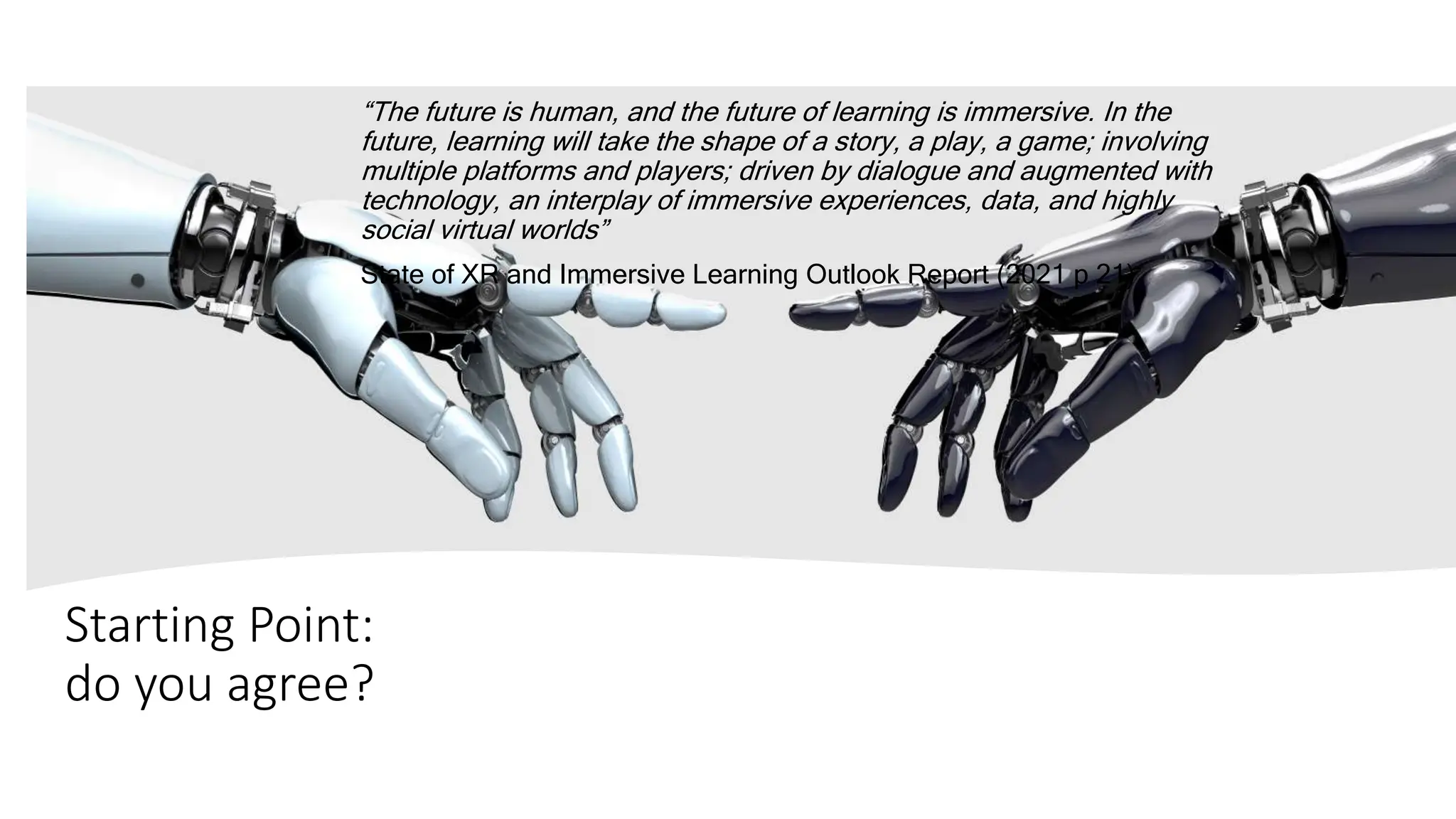 Starting Point:
do you agree?
“The future is human, and the future of learning is immersive. In the
future, learning will take the shape of a story, a play, a game; involving
multiple platforms and players; driven by dialogue and augmented with
technology, an interplay of immersive experiences, data, and highly
social virtual worlds”
State of XR and Immersive Learning Outlook Report (2021 p 21)
 